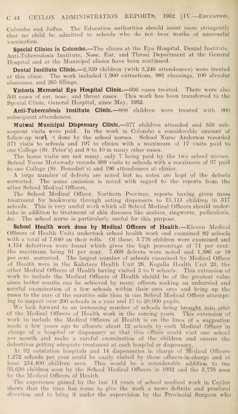 Colombo and Jaffna. The Education authorities should insist more stringently that no child be admitted to schools who do not bear marks of successful vaccination. Special Clinics in Colombo.—The clinics at the Eye Hospital, Dental Institute, Anti-Tuberculosis Institute, Nose, Ear, and Throat Department at the General Hospital and at the Municipal clinics have been continued. Dental Institute Clinic.—2,359 children (with 3,246 attendances) were treated at this clinic. The work included 1,9(X) extractions, 981 cleanings, 100 alveolar abscesses, and 265 fillings. Victoria Memorial Eye Hospital Clinic.—936 cases treated. There were also 503 cases of ear, nose, and throat cases. This work has been transferred to the Special Clinic, General Hospital, since May, 1932. Anti-Tuberculosis Institute Clinic.—888 children were treated with 960 subsequent attendances. Mutwal Municipal Dispensary Clinic.—377 children attended and 353 sub¬ sequent visits were paid. In the work in Colombo a considerable amount of follow-up worY t done by the school nurses. School Nurse Anderson recorded 371 visits to schools and 197 to clinics with a maximum of 17 visits paid to one College (St. Peter’s) and 8 to 10 in many other cases. The home visits a,re not many, only 7 being paid by the two school nurses. School Nurse Mutuwady records 369 visits to schools with a maximum of 37 paid to one College (St. Benedict’s) and 196 attendances at clinics. A large number of defects are noted but no notes are kept of the defects corrected. The same omission is noted with regard to the reports from the other School Medical Officers, The School Medical Officer, Northern Province, reports having given mass treatment for hookworm through acting dispensers to 15,111 children in 317 schools. This is very useful work which all School Medical Officers should under- take in addition to treatment of skin diseases like scabies, ringworm, pediculosis, Ac. The school nurse is particularly useful for this purpose. School Health work done by Medical Officers of Health.—Eleven Medical Officers of Health Units undertook school health work and examined 82 schools with a total of 7,640 on their rolls. Of these, 5,776 children were examined and 4.154 defectives were found which gives the high percentage of 71 per cent, the maximum being 91 per cent. 7,669 defects w*ere noted and 1,386 or 18 per cent, corrected. The largest number of schools examined bv Medical Officer of Health were in the Kalutara Health Unit 26, Kegalla Health Unit 23, the other Medical Officers of Health having visited 2 to 9 schools. This extension of work to include the Medical Officers of Health should be of the greatest value since better results can be achieved by many officers making an unhurried and careful examination of a few schools within their own area and bring up the cases to the care of the curative side than in one School Medical Officer attempt¬ ing to inspect over 200 schools in a year and 17 to 20,000 pupils. We look forward to an increasing number of schools being brought into orbit of the Medical Officers of Health work in the coming years. This extension of work to include the Medical Officers of Health is on the lines of a suggestion made a few years ago to allocate about 12 schools to each Medical Officer in charge of a hospital or dispensary so that this officer could visit one school per month and make a careful examination of the children and ensure the defectives getting adequate treatment at each hospital or dispensary. At 92 outstation hospitals and 14 dispensaries in charge of Medical Officers 1,272 schools per year could be easily visited by these officers-in-charge and at least 254,400 children seen. This would be a considerable addition to tne 33,630 children seen by the School Medical Officers in 1932 and the 5,776 seen by the Medical Officers of Health. The experience gained by the last 14 years of school medical work in Ceylon shows that the time has come to give the work a more* definite and practical •di rection and to bring it under the supervision by the Provincial Surgeon who