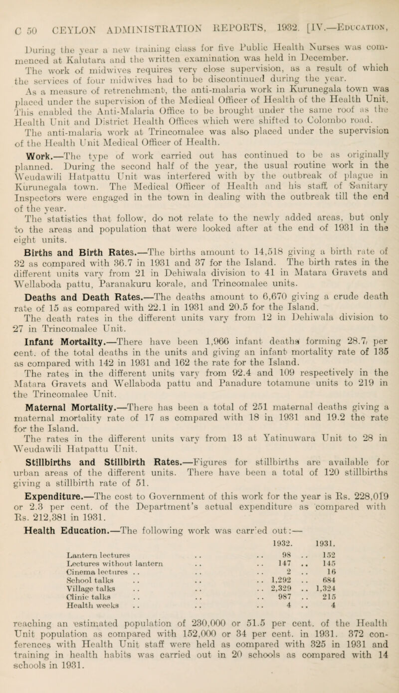 During the year a now training class for live 1 ublic Health Nuises was com¬ menced °at Kalutara and the written examination was held in December. The work of midwives requires very close supervision, as a result of which the services of four mid wives had to be discontinued during the year. As a measure of retrenchment, the anti-malaria work in Kurunegala town was placed under the supervision of the Medical Officer of Health of the Health Unit. This enabled the Anti-Malaria Office to be brought under the same roof as the Health Unit and District Health Offices which were shifted to Colombo road. . The anti-malaria work at Trincomalee was also placed under the supervision of the Health Unit Medical Officer of Health. Work.—The type of work carried out has continued to be as originally planned. During the second half of the year, the usual routine work in the Weudawili Hatpattu Unit was interfered with by the outbreak of plague in Kurunegala town. The Medical Officer of Health and his staff, of Sanitary Inspectors were engaged in the town in dealing with the outbreak till the end of the year. The statistics that follow, do not relate to the newly added areas, but only to the areas and population that were looked after at the end of 1931 in the eight units. Births and Birth Rates.—The births amount to 14,518 giving a birth rate of 32 as compared with 36.7 in 1931 and 37 for the Island. The birth rates in the different units vary from 21 in Dehiwala division to 41 in Matara Gravets and Wellaboda pattu, Paranakuru korale, and Trincomalee units. Deaths and Death Rates.—The deaths amount to 6,670 giving a crude death rate of 15 as compared with 22.1 in 1931 and 20.5 for the Island. The death rates in the different units vary from 12 in Dehiwala division to 27 in Trincomalee Unit. Infant Mortality.—There have been 1,966 infant deaths forming 28.7, per cent, of the total deaths in the units and giving an infant mortality rate of 135 as compared with 142 in 1931 and 162 the rate for the Island. The rates in the different units vary from 92.4 and 109 respectively in the Matara Gravets and Wellaboda pattu and Panadure totamune units to 219 in the Trincomalee Unit. Maternal Mortality.—There has been a total of 251 maternal deaths giving a maternal mortality rate of 17 as compared with 18 in 1931 and 19.2 the rate for the Island. The rates in the different units vary from 13 at Yatinuwara Unit to 28 in Weudawili Hatpattu Unit. Stillbirths and Stillbirth Rates.—F igures for stillbirths are available for urban areas of the different units. There have been a total of 120 stillbirths giving a stillbirth rate of 51. Expenditure.—The cost to Government of this work for the year is Rs. 228,019 or 2.3 per cent, of the Department’s actual expenditure as compared with Rs. 212,381 in 1931. Health Education.—The following work was earned out:— 1932. 1931. Lantern lectures 98 152 Lectures without lantern 147 145 Cinema lectures . . 2 16 School talks . . 1,292 684 Village talks .. 2,329 .. 1,324 Clinic talks 987 215 Health weeks 4 4 reaching an 'estimated population of 230,000 or 51.5 per cent, of the Health Unit population as compared with 152,000 or 34 per cent, in 1931. 372 con¬ ferences with Health Unit staff were held as compared with 325 in 1931 and training in health habits was carried out in 20 schools as compared with 14 schools in 1931.