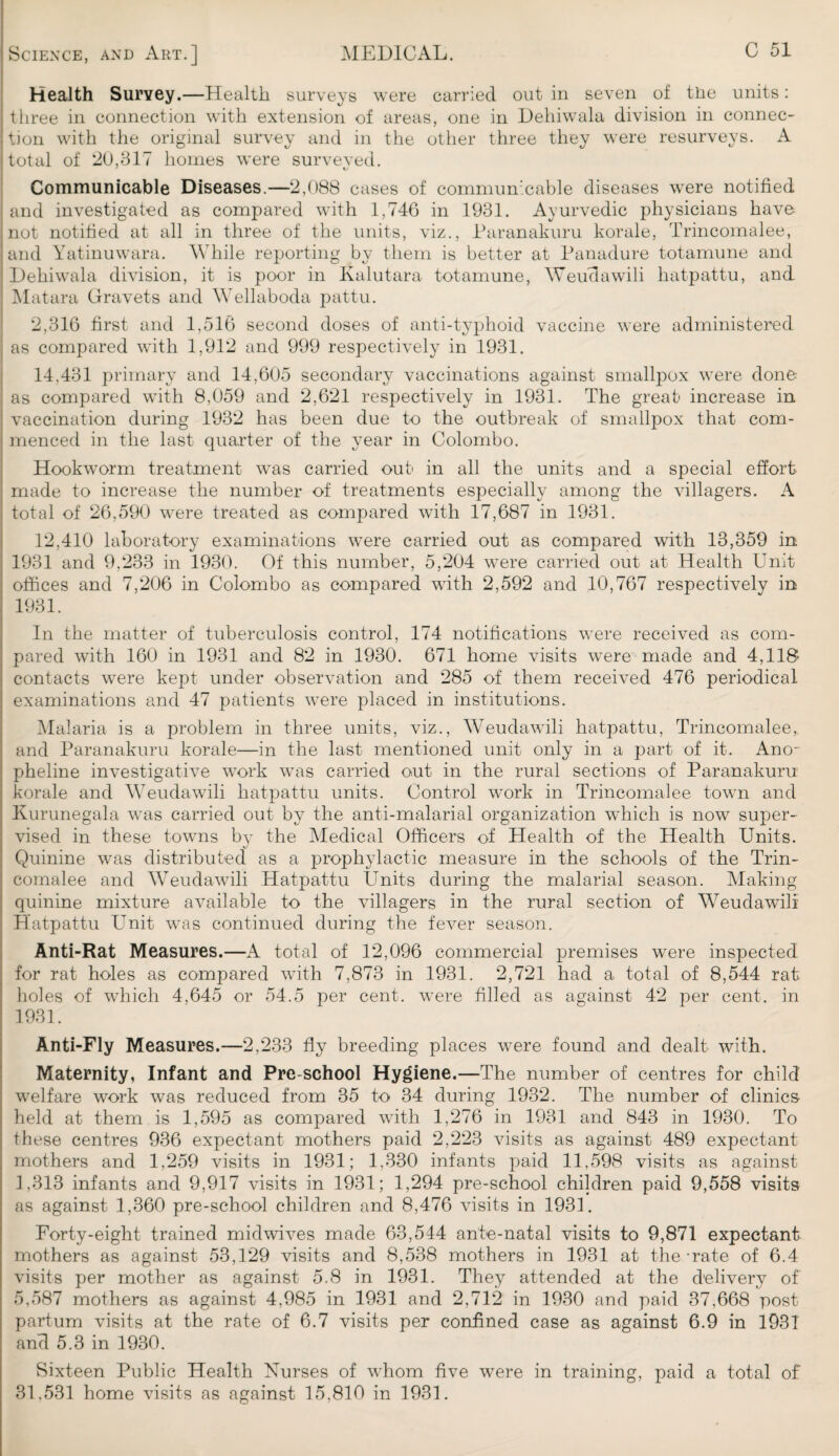 Health Survey.—Health surveys were carried out in seven of tire units: three in connection with extension of areas, one in Dehiwala division in connec¬ tion with the original survey and in the other three they were resurveys. A total of 20,317 homes were surveved. 1 KJ Communicable Diseases.—2,088 cases of communicable diseases were notified and investigated as compared with 1,746 in 1931. Ayurvedic physicians have not notified at all in three of the units, viz., Paranakuru korale, Trincomalee, and Yatinuwara. While reporting by them is better at Panadure totamune and Dehiwala division, it is poor in Kalutara totamune, Weudawili hatpattu, and Matara Gravets and Wellaboda pattu. 2,316 first and 1,516 second doses of anti-typhoid vaccine were administered as compared with 1,912 and 999 respectively in 1931. 14,431 primary and 14,605 secondary vaccinations against smallpox were done as compared with 8,059 and 2,621 respectively in 1931. The great increase in vaccination during 1932 has been due to the outbreak of smallpox that com¬ menced in the last quarter of the year in Colombo. Hookw^orm treatment was carried out in all the units and a special effort made to increase the number of treatments especially among the villagers. A total of 26,590 were treated as compared with 17,687 in 1931. 12,410 laboratory examinations were carried out as compared with 13,359 in 1931 and 9,233 in 1930. Of this number, 5,204 were carried out at Health Unit offices and 7,206 in Colombo as compared with 2,592 and 10,767 respectively in 1931. In the matter of tuberculosis control, 174 notifications were received as com¬ pared with 160 in 1931 and 82 in 1930. 671 home visits were made and 4,118 contacts were kept under observation and 285 of them received 476 periodical examinations and 47 patients were placed in institutions. Malaria is a problem in three units, viz., Weudawili hatpattu, Trincomalee,. and Paranakuru korale—in the last mentioned unit only in a part of it. Ano- pheline investigative work was carried out in the rural sections of Paranakuru korale and Weudawili hatpattu units. Control work in Trincomalee town and Kurunegala was carried out by the anti-malarial organization which is now super¬ vised in these towns by the Medical Officers of Health of the Health Units. Quinine was distributed as a prophylactic measure in the schools of the Trin¬ comalee and Weudawili Hatpattu Units during the malarial season. Making quinine mixture available to the villagers in the rural section of Weudawili Hatpattu Unit was continued during the fever season. Anti-Rat Measures.—A total of 12,096 commercial premises were inspected for rat holes as compared with 7,873 in 1931. 2,721 had a total of 8,544 rat holes of which 4,645 or 54.5 per cent, were filled as against 42 per cent, in 1931. Anti-Fly Measures.—2,233 fly breeding places were found and dealt with. Maternity, Infant and Pre-school Hygiene.—The number of centres for child welfare work was reduced from 35 to 34 during 1932. The number of clinics- held at them is 1,595 as compared with 1,276 in 1931 and 843 in 1930. To these centres 936 expectant mothers paid 2,223 visits as against 489 expectant mothers and 1,259 visits in 1931; 1,330 infants paid 11,598 visits as against 1,313 infants and 9,917 visits in 1931; 1,294 pre-school children paid 9,558 visits as against 1,360 pre-school children and 8,476 visits in 1931. Forty-eight trained midwives made 63,544 ante-natal visits to 9,871 expectant mothers as against 53,129 visits and 8,538 mothers in 1931 at the-rate of 6.4 visits per mother as against 5.8 in 1931. They attended at the delivery of 5,587 mothers as against 4.985 in 1931 and 2,712 in 1930 and paid 37,668 post partum visits at the rate of 6.7 visits per confined case as against 6.9 in 1931 and 5.3 in 1930. Sixteen Public Health Nurses of whom five were in training, paid a total of 31.531 home visits as against 15,810 in 1931.