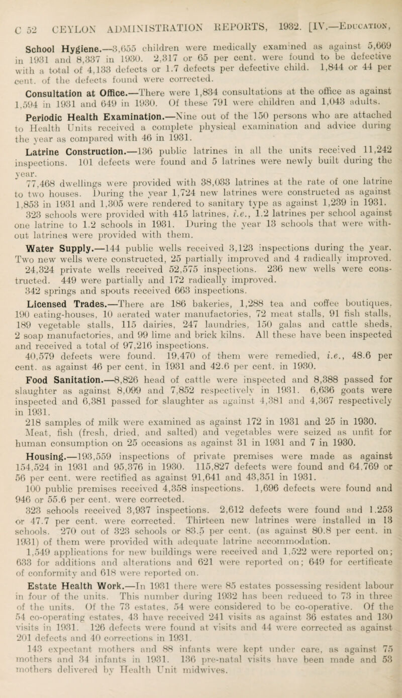 School Hygiene.—3,055 children, were medically examined as against a,0(59 in 1931 and 8,337 in 1930. 2,317 or 65 per cent, were found to be defective with a total of 4,133 defects or 1.7 defects per defective child. 1,844 or 44 per cent, of the defects found were corrected. Consultation at Office.—There were 1,834 consultations at the office as against 1.594 in 1931 and 649 in 1930. Of these 791 were children and 1,043 adults. Periodic Health Examination.—Nine out of the 150 persons who are attached to Health Units received a complete physical examination and advice during the year as compared with 46 in 1931. Latrine Construction.—136 public latrines in all the units received 11,242 inspections. 101 defects were found and 5 latrines were newly built during the year. 77,468 dwellings were provided with 38,033 latrines at the rate of one latrine to two houses. During the year 1,724 new latrines were constructed as against 1,853 in 1931 and 1,305 were rendered to sanitary type as against 1,239 in 1931. 323 schools were provided with 415 latrines, i.e., 1.2 latrines per school against one latrine to 1.2 schools in 1931. During the year 13 schools that were with¬ out latrines were provided with them. Water Supply.—144 public wells received 3,123 inspections during the year. Two new wells were constructed, 25 partially improved and 4 radically improved. 24,324 private wells received 52,575 inspections. 236 new wells were cons¬ tructed. 449 were partially and 172 radically improved. 342 springs and spouts received 663 inspections. Licensed Trades.—There are 186 bakeries, 1,288 tea and coffee boutiques. 190 eating-houses, 10 aerated water manufactories, 72 meat stalls, 91 fish stalls, 189 vegetable stalls, 115 dairies, 247 laundries, 150 galas and cattle sheds, 2 soap manufactories, and 99 lime and brick kilns. All these have been inspected and received a total of 97,216 inspections. 40,579 defects were found. 19,470 of them were remedied, i.e., 48.6 per cent, as against 46 per cent, in 1931 and 42.6 per cent, in 1930. Food Sanitation.—8,826 head of cattle were inspected and 8,388 passed for slaughter as against 8,099 and 7,852 respectively in 1931. 6,636 goats were inspected and 6,381 passed for slaughter as against 4,381 and 4,367 respectively in 1931. 218 samples of milk were examined as against 172 in 1931 and 25 in 1930. Meat, fish (fresh, dried, and salted) and vegetables were seized as unfit for human consumption on 25 occasions as against 31 in 1931 and 7 in 1930. Housing.—193,559 inspections of private premises were made as against 154,524 in 1931 and 95,376 in 1930. 115,827 defects were found and 64,769 or 56 per cent, were rectified as against 91,641 and 43,351 in 1931. 100 public premises received 4,358 inspections. 1,696 defects were found and 946 or 55.6 per cent, were corrected. 323 schools received 3,937 inspections. 2,612 defects were found and 1.253 or 47.7 per cent, were corrected. Thirteen new latrines were installed in 13 schools. 270 out of 323 schools or 83.5 per cent, (as against 80.8 per cent, in 1931) of them were provided with adequate latrine accommodation. 1,549 applications for new buildings were received and 1,522 were reported on; 633 for additions and alterations and 621 were reported on; 649 for certificate of conformity and 618 were reported on. Estate Health Work.—In 1931 there were 85 estates possessing resident labour in four of the units. This number during 1932 has been reduced to 73 in three of the units. Of the 73 estates, 54 were considered to be co-operative. Of the 54 co-operating estates, 43 have received 241 visits as against 36 estates and 130 visits in 1931. 126 defects were found at visits and 44 were corrected as against 201 defects and 40 corrections in 1931. 143 expectant mothers and 88 infants were kept under care, as against 75 mothers and 34 infants in 1931. 136 pre-natal visits have been made and 53 mothers delivered by Health Unit midwives.