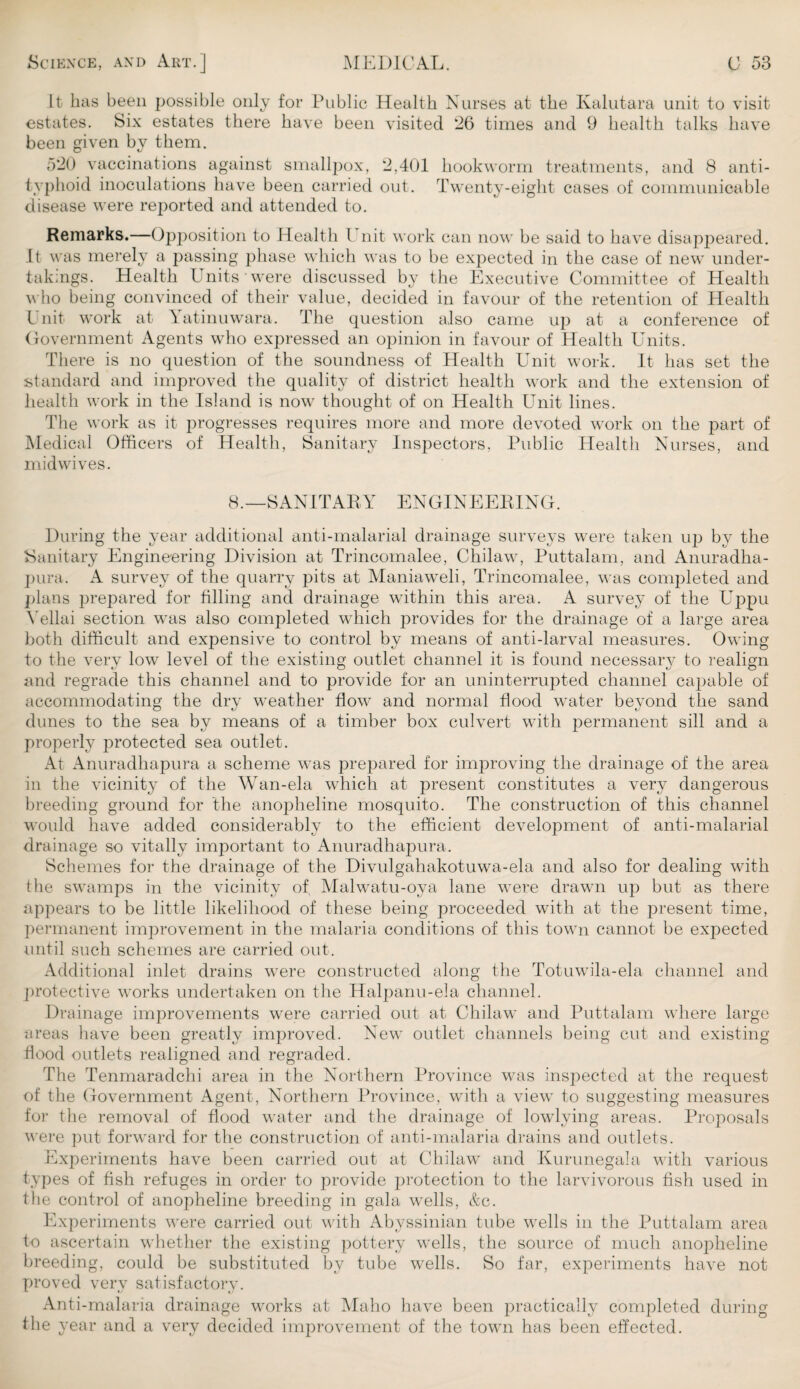 It has been possible only for Public Health Nurses at the Kalutara unit to visit estates. Six estates there have been visited 26 times and 9 health talks have been given by them. 520 vaccinations against smallpox, 2,401 hookworm treatments, and 8 anti¬ typhoid inoculations have been carried out. Twenty-eight cases of communicable disease were reported and attended to. Remarks.—Opposition to Health l nit work can now be said to have disappeared. It was merely a passing phase which was to be expected in the case of new under¬ takings. Health Units were discussed by the Executive Committee of Health who being convinced of their value, decided in favour of the retention of Health l nit work at Yatinuwara. The question also came up at a conference of Government Agents who expressed an opinion in favour of Health Units. There is no question of the soundness of Health Unit work. It has set the standard and improved the quality of district health work and the extension of health work in the Island is now thought of on Health Unit lines. The work as it progresses requires more and more devoted work on the part of Medical Officers of Health, Sanitary Inspectors, Public Health Nurses, and mid wives. 8.—SANITARY ENGINEERING. During the year additional anti-malarial drainage surveys were taken up by the Sanitary Engineering Division at Trincomalee, Chilaw, Puttalam, and Anuradha- pura. A survey of the quarry pits at Maniaweli, Trincomalee, was completed and plans prepared for filling and drainage within this area. A survey of the Uppu Yellai section was also completed which provides for the drainage of a large area both difficult and expensive to control by means of anti-larval measures. Owing to the very low level of the existing outlet channel it is found necessary to realign and regrade this channel and to provide for an uninterrupted channel capable of accommodating the dry weather flow and normal flood water beyond the sand dunes to the sea by means of a timber box culvert with permanent sill and a properly protected sea outlet. At Anuradhapura a scheme was prepared for improving the drainage of the area in the vicinity of the Wan-ela which at present constitutes a very dangerous breeding ground for the anopheline mosquito. The construction of this channel would have added considerably to the efficient development of anti-malarial drainage so vitally important to Anuradhapura. Schemes for the drainage of the Divulgahakotuwa-ela and also for dealing with the swamps in the vicinity of, Malwatu-oya lane w^ere drawn up but as there appears to be little likelihood of these being proceeded with at the present time, permanent improvement in the malaria conditions of this town cannot be expected until such schemes are carried out. Additional inlet drains were constructed along the Totuwila-ela channel and protective works undertaken on the Halpanu-ela channel. Drainage improvements were carried out at Chilaw and Puttalam where large areas have been greatly improved. New outlet channels being cut and existing flood outlets realigned and regraded. The Tenmaradchi area in the Northern Province was inspected at the request of the Government Agent, Northern Province, with a view to suggesting measures for the removal of flood water and the drainage of lowlying areas. Proposals were put forward for the construction of anti-malaria drains and outlets. Experiments have been carried out at Chilaw and Kurunegala with various types of fish refuges in order to provide protection to the larvivorous fish used in the control of anopheline breeding in gala wells, &e. Experiments were carried out with Abyssinian tube wells in the Puttalam area to ascertain whether the existing pottery wells, the source of much anopheline breeding, could be substituted by tube wells. So far, experiments have not proved very satisfactory. Anti-malaria drainage works at Maho have been practically completed during the year and a very decided improvement of the town has been effected.