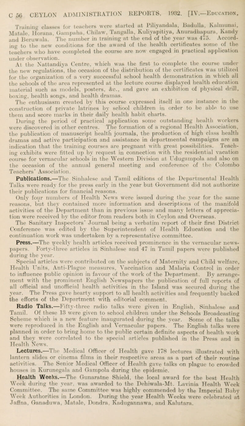 Training classes for teachers were started at 1 iliyandala, Badulla, Kalmunai, Matale, Horana, Gampalia, Chilaw, Tangalla, Kuliyapitiya, Anuradhapura, Kandy and Beruwala. The number in training at the end of the year was 475. Accord¬ ing to the new conditions for the award of the health certificates some of the teachers who have completed the course are now engaged in practical application under observation. At the Nattandiya Centre, which was the first to complete the course under the new regulations, the occasion of the distribution of the certificates was utilized for the organization of a very successful school health demonstration in which all the schools of the area represented at the lecture course displayed health education material such as models, posters, &c., and gave an exhibition of physical drill, boxing, health songs, and health dramas. The enthusiasm created by this course expressed itself in one instance in the construction of private latrines by school children in order to be able to use them and score marks in their daily health habit charts. During the period of practical application some outstanding health workers were discovered in other centres. The formation of a regional Health Association, the publication of manuscript health journals, the production of high class health dramas and active participation and assistance in departmental campaigns are an indication that the training courses are pregnant with great possibilities. Teach¬ ing exhibits were fitted up by request in connection with the residential vacation course for vernacular schools in the Western Division at Ldugampola and also on the occasion of the annual general meeting and conference of the Colombo Teachers’ Association. Publications.—The Sinhalese and Tamil editions of the Departmental Health Talks were ready for the press early in the year but Government did not authorize their publications for financial reasons. Only four numbers of Health News were issued during the year for the same reasons, but they contained more information and descriptions of the manifold activities of the Department than in previous issue and many letters of apprecia¬ tion were received bv the editor from readers both in Cevlon and Overseas. t/ The Sanitary Inspectors’ Journal being a verbatim report of their first District Conference was edited by the Superintendent of Health Education and the continuation work was undertaken by a, representative committee. Press.—The \yeekly health articles received prominence in the vernacular news¬ papers. Forty-three articles in Sinhalese and 47 in Tamil papers were published during the year. Special articles were contributed on the subjects of Maternity and Child welfare. Health Units, Anti-Plague measures, Vaccination and Malaria Control in order to influence public opinion in favour of the work of the Department. By arrange¬ ment with the prominent English Newspapers the publication of full reports of all official and unofficial health activities in the Island was secured during the year. The Press gave hearty support to all health activities and frequently backed the efforts of the Department with editorial comment. Radio Talks.—Fifty-three radio talks were given in English, Sinhalese and Tamil. Of these 13 were given to school children under the Schools Broadcasting Scheme which is a new feature inaugurated during the year. Some of the talks were reproduced in the English and Vernacular papers. The English talks were planned in order to bring home to the public certain definite aspects of health work and they were correlated to the special articles published in the Press and in Health News. Lectures.—The Medical Officer of Health gave 178 lectures illustrated with lantern slides or cinema films in their respective areas as a part of their routine activities. The Senior Medical Officer of Health gave talks on plague to crowded houses in Kurunegala and Gampola during the epidemic. Health Weeks.—The Gunaratne Shield, the local award for the best Health Week during the year, was awarded to the Dehiwala-Mt. Lavinia Health Week Committee. The same Committee was highly commended by the Imperial Baby Week Authorities in London. During the year Health Weeks were celebrated at Jaffna, Ganaduwa, Matale, Dondra, Kadugannawa, and Kalutara.