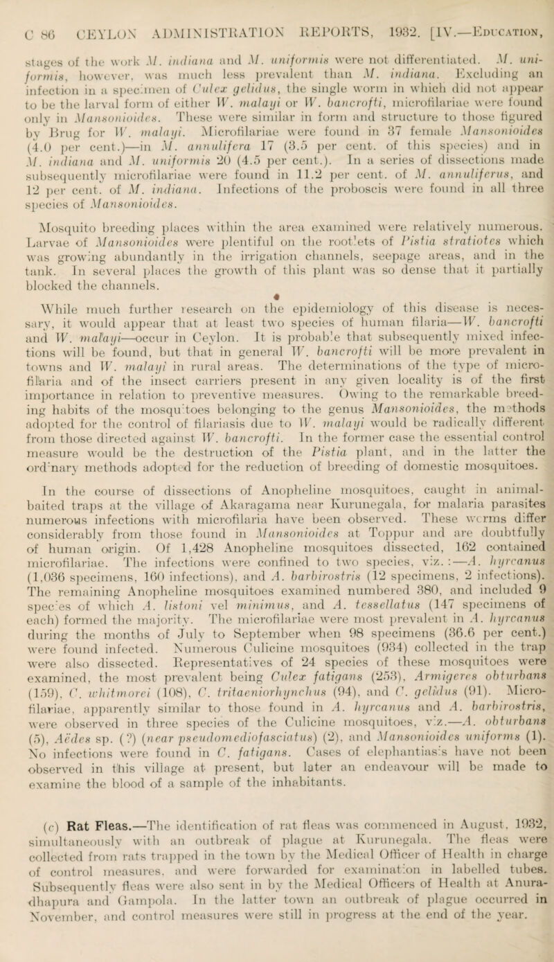 stages of the work M. Indiana and M. uniform in were not differentiated. M. uni- formis, however, was much less prevalent than M. indiana. Excluding an infection in a specimen of Culcx gelid us, the single worm in which did not appear to be the larval form of either W. malayi or W. bancrofti, microfilariae were found only in Mansonioides. These were similar in form and structure to those figured by Brug for \V. malayi. Microfilariae were found in 37 female Mansonioides (4.0 per cent.)—in M. annulifera 17 (3.5 per cent, of this species) and in M. indiana and M. uniformis 20 (4.5 per cent.). In a series of dissections made subsequently microfilariae were found in 11.2 per cent, of M. annuliferus, and 12 per cent, of M. indiana. Infections of the proboscis were found in all three species of Mansonioides. Mosquito breeding places within the area examined were relatively numerous. Larvae of Mansonioides were plentiful on the rootlets of Pistia stratiotes which was growing abundantly in the irrigation channels, seepage areas, and in the tank. In several places the growth of this plant was so dense that it partially blocked the channels. • While much further research on the epidemiology of this disease is neces¬ sary, it would appear that at least two species of human filaria—IP. bancrofti and W. maHayi—occur in Ceylon. It is probable that subsequently mixed infec¬ tions will be found, but that in general W. bancrofti will be more prevalent in towns and W. malayi in rural areas. The determinations of the type of micro¬ filaria and of the insect carriers present in any given locality is of the first importance in relation to preventive measures. Owing to the remarkable breed¬ ing habits of the mosquitoes belonging to the genus Mansonioides, the methods adopted for the control of filariasis due to W. malayi would be radically different from those directed against W. bancrofti. In the former case the essential control measure would be the destruction of the Pistia plant, and in the latter the ord nary methods adopted for the reduction of breeding of domestic mosquitoes. In the course of dissections of Anopheline mosquitoes, caught m animal- baited traps at the village of Akaragama near Kurunegala, for malaria parasites numerous infections with microfilaria have been observed. These werms differ considerably from those found in Mansonioides at Toppur and are doubtfully of human origin. Of 1,428 Anopheline mosquitoes dissected, 162 contained microfilariae. The infections were confined to two species, viz.:—A. hyreanus (1,036 specimens, 160 infections), and A. barbirostris (12 specimens, 2 infections). The remaining Anopheline mosquitoes examined numbered 380, and included 9 species of which A. listoni vel minimus, and A. tessellatus (141 specimens of each) formed the majority. The microfilariae were most prevalent in A. hyreanus during the months of July to September when 98 specimens (36.6 per cent.) were found infected. Numerous Culicine mosquitoes (934) collected in the trap were also dissected. Representatives of 24 species of these mosquitoes were examined, the most prevalent being Culex fatigans (253), Armigeres obturbans (159), C. whitmorei (108), 0. tritaeniorhynchus (94), and C. gelid us (91). Micro¬ filariae, apparently similar to those found in A. hyreanus and .4. barbirostris, were observed in three species of the Culicine mosquitoes, viz.—A. obturbans (5), Aedes sp. (?) (near pseudomediofasciatus) (2), and Mansonioides uniforms (1). No infections were found in C. fatigans. Cases of elephantiasis have not been observed in this village at present, but later an endeavour will be made to examine the blood of a sample of the inhabitants. (c) Rat Fleas.—The identification of rat fleas was commenced in August. 1932, simultaneously with an outbreak of plague at Kurunegala. The fleas were collected from rats trapped in the town by the Medical Officer of Health in charge of control measures, and were forwarded for examination in labelled tubes. Subsequently fleas were also sent in bv the Medical Officers ot Health at Anura- dhapura and Gampola. In the latter town an outbreak of plague occurred in November, and control measures were still in progress at the end of the year.