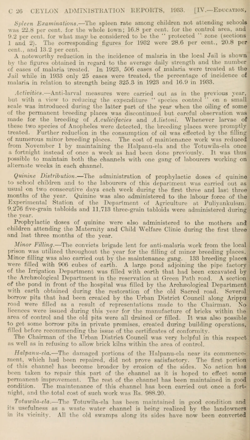 Spleen Examinations.—The spleen rate among children not attending schools was 22.8 per cent, for the whole town; 16.8 per cent, for the control area, and 9.2 per cent, for what ma(yi be considered to be the “ protected zone (sections 1 and 2). The corresponding figures for 1932 were 28.6 per cent., 20.8 per cent., and 13.2 per cent. A noteworthy reduction in the incidence of malaria in the local Jail is shown by the figures obtained in regard to the average daily strength and the number of cases of malaria treated. In 1923, 506 cases of malaria were treated at the Jail while in 1933 only 25 cases were treated, the percentage of incidence of malaria in relation to strength being 325.3 in 1923 and 16.9 in 1933. Activities.—Anti-larval measures were carried out as in the previous year, but with a view to reducing the expenditure “ species control ” on a small scale was introduced during the latter part of the year when the oiling of some of the permanent breeding places was discontinued but careful observation was made for the breeding of A.culicifacies and A.listoni. Whenever larvae of these two species of Anopheles were detected, the breeding places were promptly treated. Further reduction in the consumption of oil was effected by the filling of numerous minor breeding planes. The cost of maintenance work was reduced from November 1 by maintaining the Halpanu-ela and the Totuwila-ela once a fortnight instead of once a week as had been done previously. It was thus possible to maintain both the channels with one gang of labourers working on alternate weeks in each channel. Quinine Distribution.—The administration of prophylactic doses of quinine to school children and to the labourers of this department was carried out as usual on two consecutive days each week during the first three and last three months of the year. Quinine was also administered to the labour force of the Experimental Station of the Department of Agriculture at Puliyankulam. 9,276 five-grain tabloids and 11,713 three-grain tabloids were administered during the year. Prophylactic doses of quinine were also administered to the mothers and children attending the Maternity and Child Welfare Clinic during the first three and last three months of the vear. */ Minor Filling.—The convicts brigade lent for anti-malaria work from the local I prison was utilized throughout the year for the filling of minor breeding places. Minor filling was also carried out by the maintenance gang. 133 breeding places were filled with 906 cubes of earth. A large pond adjoining the pipe factory j of the Irrigation Department was filled with earth that had been excavated by , the Archaeological Department in the reservation at Green Path road. A section i of the pond in front of the hospital was filled by the Archaeological Department l with earth obtained during the restoration of the old Sacred road. Several I borrow pits that had been created by the Urban District Council along Arippu road were filled as a result of representations made to the Chairman. No licences were issued during this year for the manufacture of bricks within the i area of control and the old pits were all drained or filled. It was also possible to get some borrow pits in private premises, created during building operations, ! filled before recommending the issue of the certificates of conformity. The Chairman of the Urban District Council was very helpful in this respect I as well as in refusing to allow brick kilns within the area of control. Halpanu-ela,.—The damaged portions of the Halpanu-ela near its commence¬ ment, which had been repaired, did not prove satisfactory. The first portion of this channel has become broader by erosion of the sides. No action has been taken to repair this part of the channel as it is hoped to effect some permanent improvement. The rest of the channel has been maintained in good condition. The maintenance of this channel has been carried out once a fort¬ night, and the total cost of such work was Rs. 988.20. Totuwila-ela.—The Totuwila-ela has been maintained in good condition and its usefulness as a waste water channel is being realized by the landowners in its vicinity. All the old swamps along its sides have now' been converted