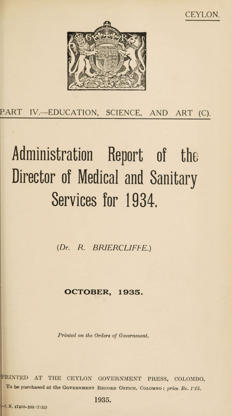 PART IV.—EDUCATION, SCIENCE, AND ART (C). Administration Report of the Director of Medical and Sanitary Services for 1934. (Dr. R. BRIERCLIFFE.) OCTOBER, 1935. Printed on the Orders of Government. PRINTED AT THE CEYLON GOVERNMENT PRESS, COLOMBO. To be purchased at the Government Record Office, Colombo ; price Re. 1'25. h N. 47408-388 (7/35) 1935.