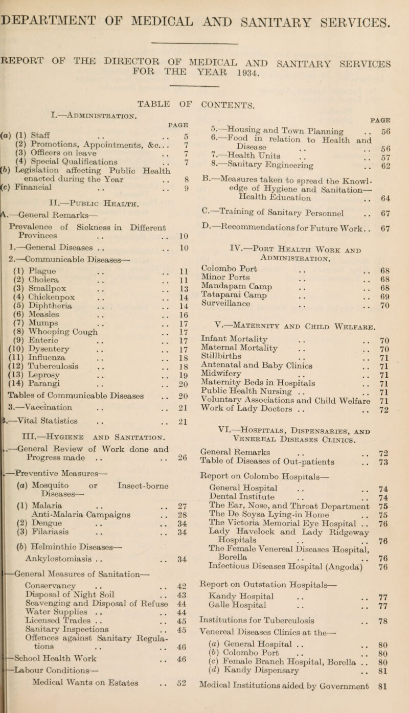 DEPARTMENT OF MEDICAL AND SANITARY SERVICES. REPORT OF THE DIRECTOR OF MEDICAL AND SANITARY SERVICES FOR THE YEAR 1934. TABLE OF I.—Administration. page (а) (1) Staff .. ..5 (2) Promotions, Appointments, &c... 7 (3) Officers on leave . . 7 (4) Special Qualifications . . 7 (б) Legislation affecting Public Health enacted during the Year . . 8 <c) Financial .. . . 9 II.—Public Health. Y—General Remarks— Prevalence of Sickness in Different Provinces 10 1.—General Diseases . . * # 10 2.—Communicable Diseases— (1) Plague 11 (2) Cholera 11 (3) Smallpox 13 (4) Chickenpox 14 (5) Diphtheria 14 (6) Measles 16 (7) Mumps 17 (8) Whooping Cough # # 17 (9) Enteric .. 17 (10) Dysentery 17 (11) Influenza 18 (12) Tuberculosis 18 (13) Leprosy # # 19 (14) Parangi • • 20 Tables of Communicable Diseases 20 3.—Vaccination • • 21 —Vital Statistics • . 21 III.—Hygiene and Sanitation. —General Review of Work done and Progress made ♦ • 26 *—Preventive Measures—- (0) Mosquito or Insect-borne Diseases— (1) Malaria • • 27 Anti-Malaria Campaigns • • 28 (2) Dengue • • 34 (3) Filariasis • • 34 (6) Helminthic Diseases— Ankylostomiasis . . • • 34 \—General Measures of Sanitation— Conservancy 42 Disposal of Night Soil # # 43 Scavenging and Disposal of Refuse 44 Water Supplies .. # m 44 Licensed Trades . . • • 45 Sanitary Inspections • • 45 Offences against Sanitary Regula- tions • • 46 I —School Health Work • • 46 I —Labour Conditions— • • 52 CONTENTS. PAGE 'K Housing and Town Planning . . 56 6. I ood in relation to Health and „ Disease .. ..56 '•—Health Units .. ..57 8. Sanitary Engineering .. 62 B. —Measures taken to spread the Knowl¬ edge of Hygiene and Sanitation— Health Education .. 64 C. Training of Sanitary Personnel .. 67 D. Recommendations for Future Work. . 67 IV. Port Health Work and Administration. Colombo Port . . 68 Minor Ports . . . . 68 Mandapam Camp . . . . 68 Tataparai Camp . . . . 69 Surveillance . . 70 V.—Maternity and Child Welfare. Infant Mortality . . . . 70 Maternal Mortality . . . . 70 Stillbirths . . . . 71 Antenatal and Baby Clinics . . 71 Midwifery ** . . . . 71 Maternity Beds in Hospitals . . 71 Public Health Nursing . . . . 71 Voluntary Associations and Child Welfare 71 Work of Lady Doctors . . .. 72 VI.—Hospitals, Dispensaries, and Venereal Diseases Clinics. General Remarks . . .. 72 Table of Diseases of Out-patients . . 73 Report on Colombo Hospitals—• General Hospital . . .. 74 Dental Institute . . 74 The Ear, Nose, and Throat Department 75 The De Soysa Lying-in Home . . 75 The Victoria Memorial Eye Hospital . . 76 Lady Havelock and Lady Ridgeway Hospitals . . ‘ . . 76 The Female Venereal Diseases Hospital, Borella . . . . 76 Infectious Diseases Hospital (Angoda,) 76 Report on Outstation Hospitals— Kandy Hospital . . 77 Galle Hospital .. .. 77 Institutions for Tuberculosis . . 78 Venereal Diseases Clinics at the— (a) General Hospital .. .. 80 (b) Colombo Port . . 80 (c) Female Branch Hospital, Borella . . 80 (d) Kandy Dispensary . . 81 Medical Institutions aided by Government 81