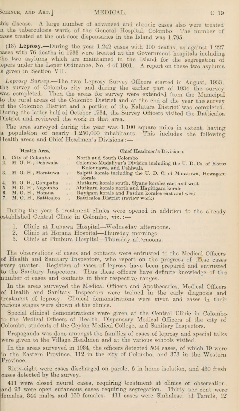 <liis disease. A large number of advanced and chronic cases also were treated n the tuberculosis wards of the General Hospital, Colombo. The number of 5ases treated at the out-door dispensaries in the Island was 1,795. (13) Leprosy.—During the year 1,242 cases with 100 deaths, as against 1,227 3ases with 70 deaths in 1933 were treated at the Government hospitals including ;he two asylums which are maintained in the Island for the segregation of tepers under the Leper Ordinance, No. 4 of 1901. A report on these two asylums s given in Section VII. Leprosy Survey.—The two Leprosy Survey Officers started in August, 1933,. the survey of Colombo city and during the earlier part of 1934 the survey was completed. Then the areas for survey were extended from the Municipal to the rural areas of the Colombo District and at the end of the year the survey bf the Colombo District and a portion of the Ivalutara District' was completed. During the latter half of October 1934, the Survey Officers visited the Batticaloa District and reviewed the work in that area. The area surveyed during the year was 1,100 square miles in extent, having a population of nearly 1,250,000 inhabitants. This includes the following Health areas and Chief Headmen’s Divisions : — Health Area. 1. City of Colombo 2. M. O. H., Dehiwala 3. M. O. H., Moratuwa 4. M. O. H., G-ampaha 5. M. O. H., Negombo 6. M. O. H., Horana 7. M. O. H., Batticaloa Chief Headmen’s Divisions. North and South Colombo Colombo Mudaliyar’s Division including the U. D. Cs. of Kotte Kolonnawa, and Dehiwala Salpiti korale including the U. D. C. of Moratuwa, Hewagam korale Alutkuru korale south, Siyane korales east and west Alutkuru korale north and Hapitigam korale Rayigam korale and Pasdun korales east and west Batticaloa District (review work) During the year 3 treatment clinics were opened in addition to the already established Central Clinic in Colombo, viz. : — 1. Clinic at Lunawa Hospital—Wednesday afternoons. 2. Clinic at Horana Hospital—Thursday mornings. 3. Clinic at Pimbura Hospital—Thursday afternoons. The observations of cases and contacts were entrusted to the Medical Officers, of Health and Sanitary Inspectors, who report on the progress of tlfese cases every quarter. Eegisters of cases of leprosy have been prepared and entrusted to the Sanitary Inspectors. Thus these officers have definite knowledge of the number of cases and contacts in their respective ranges. In the areas surveyed the Medical Officers and Apothecaries, Medical Officers of Health and Sanitary Inspectors were trained in the early diagnosis and treatment of leprosy. Clinical demonstrations were given and cases in their various stages were shown at the clinics. Special clinical demonstrations were given at the Central Clinic in Colombo to the Medical Officers of Health, Dispensary Medical Officers of the city of Colombo, students of the Ceylon Medical College, and Sanitary Inspectors. Propaganda was done amongst the families of cases of leprosy and special talks were given to the Village Headmen and at the various schools visited. In the areas surveyed in 1934, the officers detected 504 cases, of which 19 were in the Eastern Province, 112 in the city of Colombo, and 373 in the Western Province. Sixty-eight were cases discharged on parole, 6 in home isolation, and 430 fresh cases detected by the survey. 411 were closed neural cases, requiring treatment at clinics or observation, and 93 were open cutaneous cases requiring segregation. Thirty per cent were females, 344 males and 160 females. 411 cases were Sinhalese., 71 Tamils, 12'