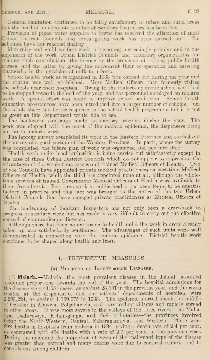 General sanitation continues to be fairly satisfactory in urban and rural areas but the need of an adequate number of Sanitary Inspectors has been felt. Provision of piped water supplies to towns has received the attention of most Urban District Councils and investigative work has been carried out. The (schemes have not reached finality. Maternity and child welfare work is becoming increasingly popular and in the expansion of the work Urban District Councils and voluntary organizations are aaking their contribution, the former by the provision of trained public health urses, and the latter by giving the movement their co-operation and assisting financially in the provision of milk to infants. School health work as reorganized in 1933 was carried out during the year and the routine was well established. More Medical Officers than formerly visited the schools near their hospitals. Owing to the malaria epidemic school work had to be stopped towards the end of the year, and the personnel employed on malaria work. A special effort was made to improve school sanitation. School health education programmes have been introduced into a larger number of schools. On the whole there is a better response to the school health programme but it is not as great as this Department would like to see. The hookworm campaign made satisfactory progress during the year. The work was stopped with the onset of the malaria epidemic, the dispensers being put on to malaria work. The leprosy survey completed its work in the Eastern Province and carried out the survey of a good portion of the Western Province. In parts, where the survey was completed, the future plan of work was organized and put into effect. Health work under local authorities is being carried out satisfactorily except in the case of three Urban District Councils which do not appear to appreciate the advantages of the whole-time services of trained Medical Officers of Health. Two of the Councils have appointed private medical practitioners as part-time Medical Officers of Health, while the third has appointed none at all, although the whole¬ time services of trained Government Medical Officers of Health were available to them free of cost. Part-time work in public health has been found to be unsatis¬ factory in practice and this fact was brought to the notice of the two Urban District Councils that have engaged private practitioners as Medical Officers of Health. The inadequacy of Sanitary Inspectors has not only been a draw-back to progress in sanitary work but has made it very difficult to carry out the effective control of communicable diseases. Although there has been no expansion in health units the work in areas already taken up was satisfactorily continued. The advantages of such units were well demonstrated in connection with the malaria epidemic. District health work continues to be shaped along health unit lines. 1.—PREVENTIVE MEASURES. (a) Mosquito or Insect-borne Diseases. (1) Malaria.—Malaria, the most prevalent disease in the Island, assumed epidemic proportions towards the end of the year. The hospital admissions for the disease were 41,551 cases, as against 23,101 in the previous year, and the causes treated at the dispensaries and out-patients’ departments of hospitals were 2,293,224, as against 1,199,075 in 1933. The epidemic started about the middle of October in Alawwa, Polgahawela, and surrounding villages and rapidly spread to other areas. It was most severe in the valleys of the three rivers—the Maha- ova, Deduru-oya, Kelani-ganga, and their tributaries—the provinces involved being the North-Western, Central, Sabaragamuwa, and Western. There were 988 deaths in hospitals from malaria in 1934, giving a death rate of 2.4 per cent, as contrasted with 484 deaths with a rate of 2.1 per cent, in the previous year. During the epidemic the proportion of cases of the malignant type of the disease was greater than normal and many deaths were due to cerebral malaria and to convulsions among children.