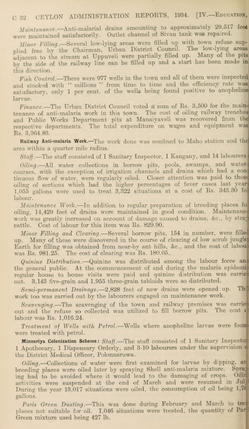 CEYLON ADMINISTRATION REPORTS, 1934. [IV.—Education, Maintenance.—Anti-malarial drains amounting to approximately 29,517 feet, were maintained satisfactorily. Outlet channel of Sivan tank was repaired. Minor Filling.—Several low-lying areas were filled up with town refuse sup¬ plied free by the Chairman, Urban District Council. The low-lying areas adjacent to the stream at Uppuveli were partially filled up. Many of the pits by the side of the railway line can be filled up and a start has been made inj this direction. Fish Control.—There were 977 wells in the town and all of them were inspected and stocked with “ millions ” from time to time and the efficiency: rate was satisfactory, only 1 per cent, of the wells being found positive to anopheline larvae. Finance.—The Urban District Council voted a| sum of Bs. 3,500 for the main-r tenance of anti-malaria work in this town. The cost of oiling railway trenched and Public Works Department pits at Manaivaveli was recovered from the! respective departments. The total expenditure on wages and equipment was Rs. 3,364.83. Railway Anti-malaria Work.—The work done was confined to Maho station and the area within a quarter mile radius. Staff.—The staff consisted of 1 Sanitary Inspector, 1 Kangany, and 14 labourers: Oiling.—All water collections in borrow pits, pools, swamps, and water¬ courses, with the exception of irrigation channels and drains which had a com tinuous flow of water, were regularly oiled. Closer attention was paid to thos< oiling of sections which had the higher percentages of fever cases last year 1,055 gallons were used to treat 3,322 situations at a cost of Rs. 343.30 fo labour. Maintenance Work.—In addition to regular preparation of breeding places fo oiling, 14,429 feet of drains were maintained in good condition. Maintenance work was greatly increased on account of damage caused to drains, &c., by stra; cattle. Cost of labour for this item was Rs. 829.90. Minor Filling and Clearing.—Several borrow pits, 154 in number, were fillet up. Many of these were discovered in the course of clearing of low scrub jungle Earth for filling was obtained from near-by ant hills, &c., and the cost of labou was Rs. 981.25. The cost of clearing was Rs. 180.05. Quinine Distribution.—Quinine was distributed among the labour force an the general public. At the commencement of and during the malaria epidemi* regular house to house visits were paid and quinine distribution was carrier out. 3,143 five-grain and 1,955 three-grain tabloids were so distributed. Semi-permanent Drainage.—2,828 feet of new drains were opened up. Thil work too was carried out by the labourers engaged on maintenance work. Scavenging.—The scavenging of the town, and railway premises was carrier out and the refuse so collected was utilized to fill borrow pits. The cost labour was Rs. 1,016.24. Treatment of Wells with Petrol.—Wells where anopheline larvae were foun were treated with petrol. Minneriya Colonization Scheme: Staff.—The staff consisted of 1 Sanitary Inspector 1 Apothecary, 1 Dispensary Orderly, and 3-10 labourers under the supervision c the District Medical Officer, Polonnaruwa. Oiling.—Collections of water were first examined for larvae by dipping, anj breeding places were oiled later by spraying Shell anti-malaria mixture. Spra;i ing had to be avoided where it would lead to the damaging of crops. Oilirli activities were suspended at the end of March and were resumed in Jul During the year 13,017 situations were oiled, the consumption of oil being l,7fj gallons. Paris Green Dusting.—This was done during February and March to tre: places not suitable for oil. 1,046 situations were treated, the quantity of Par i Green mixture used being 427 lb.