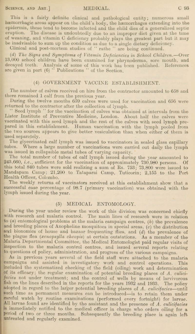 This is a fairly definite clinical and pathological entity; numerous small haemorrhagic areas appear on the child’s body, the haemorrhages extending into the epidermis, these tend to become infected and the child dies of a generalized septic eruption. The disease is undoubtedly due to an improper diet given at the time of weaning, and vitamin C deficiency probably plays the greatest part but it may be inadvisable to sum up the condition as due to a single dietary deficiency. Clinical and post-mortem studies of “ rathe ” are being continued. (d) The Signs and Symptoms of Vitamin Deficiencies in School Children.—Over 18,000 school children have been, examined for phrynoderma, sore mouth, and decayed teeth. Analysis of some of this work has been published. Deferences are given in part (6) “ Publications ” of the Section. (4) GOVERNMENT VACCINE ESTABLISHMENT. The number of calves received on hire from the contractor amounted to 658 and there remained 1 calf from the previous year. During the twelve months 659 calves were used for vaccination and 656 were returned to the contractor after the collection of lymph. Seed lymph ” for the vaccination of calves was obtained at intervals from the Lister Institute of Preventive Medicine, London. About half the calves were, vaccinated with this seed lymph and the rest of the calves with seed lymph pre¬ pared in this establishment. Human vaccination with the lymph pooled from the two sources appears to give better vesiculation than when either of them is used separately. Ihe glycerinated calf lymph was issued to vaccinators in sealed glass capillary tubes. Where a large number of vaccinations were carried out daily the lymph was issued in collapsible metal tubes of varying capacity. The total number of tubes of calf lymph issued during the year amounted to 248,660, i.e., sufficient for the vaccination of approximately 730,980 persons. Of this total 840 tubes were sold realizing a sum of Rs. 753; 73,800 were issued to Mandapam Camp; 21,200 to Tataparai Camp, Tuticorin; 2,155 to the Port Health Officer, Colombo. The weekly returns of vaccinators received at this establishment show that a successful case percentage of 98.7 (primary vaccination) was obtained with the lymph issued during the year. (5) MEDICAL ENTOMOLOGY. During the year under review the work of this division was concerned chiefly with research and malaria control. The main lines of research were in relation to (a) entomological problems at the malaria campaign centres, (5) the prevalence and breeding places of Anopheline mosquitoes in special areas, (c) the distribution anjd bionomics of house and bazaar frequenting flies, and (d) the prevalence of the plague flea (xenopsylla cheopis) at certain outstations. As a member of the Malaria Departmental Committee, the Medical Entomologist paid regular visits of inspection to the malaria control centres, and issued several reports relating to questions of policy, administration, and progress of the various campaigns. As in previous years several of the field staff were attached to the, malaria campaigns and assisted in investigatory work and control operations. This included the systematized checking of the field (oiling) work and determination of its efficacy; the regular examination of potential breeding places of A. culici- faci.es not under treatment; and the control of wells by means of larvivorous fish on the lines described in the reports for the years 1932 and 1933. The policy adopted in regard to the larger potential breeding places of A. culicifacies—until such time as permanent measures can be introduced—is to retain them under careful watch by routine examinations (performed every fortnight) for larvae. All larvae found are identified by the assistant and the presence of A. culicifacies is immediately notified to the medical officer in charge who orders oiling for a period of two or three months. Subsequently the breeding place is again left untreated and regularly examined.