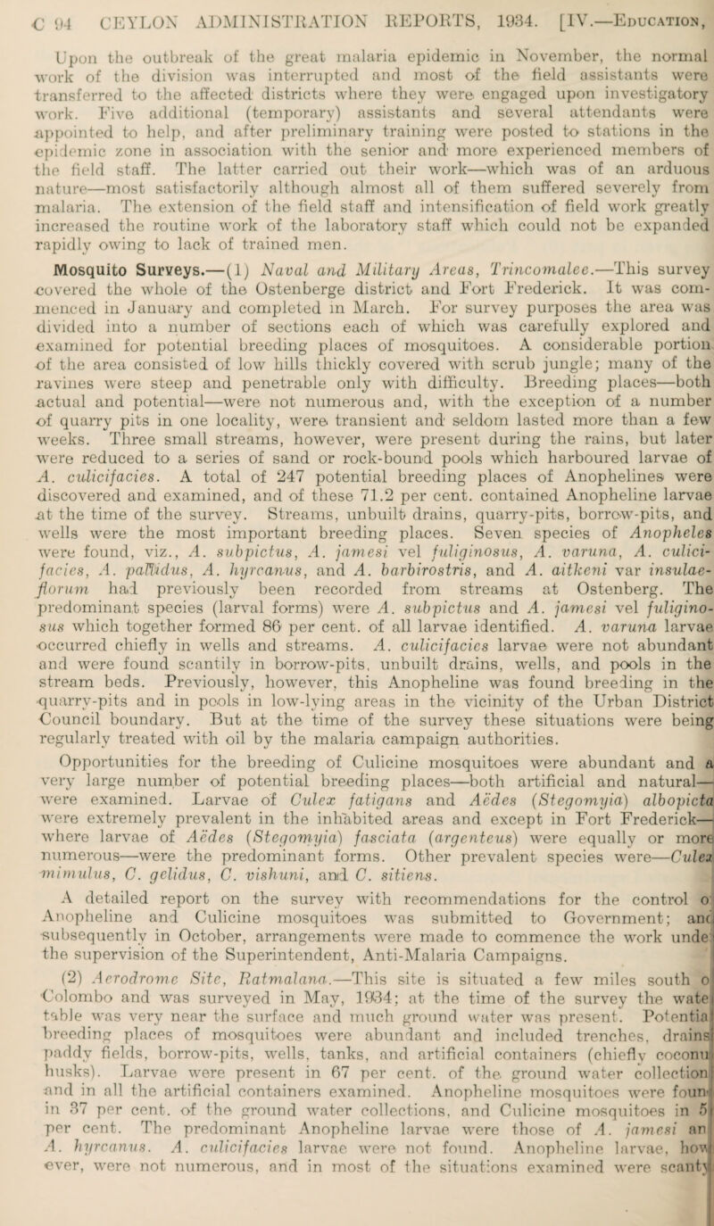 Upon the outbreak of the great malaria epidemic in November, the normal work of the division was interrupted and most of the field assistants were transferred to the affected districts where they were- engaged upon investigatory work. Five additional (temporary) assistants and several attendants were appointed, to help, and after preliminary training were posted to stations in the epidemic zone in association with the senior and more experienced members of the field staff. The latter carried out their work—which was of an arduous nature—most satisfactorily although almost all of them suffered severely from malaria. The, extension of the field staff and intensification of field work greatly increased the routine work of the laboratory staff which could not be expanded rapidly owing to lack of trained men. Mosquito Surveys.— (1) Naval and Military Areas, Trincomalee.—This survey covered the whole of the Ostenberge district and Fort Frederick. It was com¬ menced in January and completed in March. For survey purposes the area was divided into a number of sections each of which was carefully explored and examined for potential breeding places of mosquitoes. A considerable portion of the area consisted of low hills thickly covered with scrub jungle; many of the ravines were steep and penetrable only with difficulty. Breeding places—both -actual and potential—were not numerous and, with the exception of a number of quarry pits in one locality, were, transient and seldom lasted more than a few weeks. Three small streams, however, were present during the rains, but later were reduced to a series of sand or rock-bound pools which harboured larvae of A. culicifacies. A total of 247 potential breeding places of Anophelines were discovered and examined, and of these 71.2 per cent, contained Anopheline larvae .at the time of the survey. Streams, unbuilt drains, quarry-pits, borrow-pits, and wells were the most important breeding places. Seven species of Anopheles were found, viz., A. subpictus, A. jamesi vel fuliginosus, A. varuna, A. culici- faeies, A. paTiidus, A. hyrcan-us, and A. barbirostris, and A. aithe7ii var insulae- florum had previously been recorded from streams at Ostenberg. The predominant species (larval forms) were A. subpictus and A. jamesi vel fuligino¬ sus which together formed 86 per cent, of all larvae identified. A. varuna larvae ■occurred chiefly in wells and streams. A. culicifacies larvae were not abundant and were found scantily in borrow-pits, unbuilt drains, wells, and pools in the stream beds. Previously, however, this Anopheline was found breeding in the ■quarrv-pits and in pools in low-lying areas in the vicinity of the Urban District Council boundary. But at the time of the survey these situations were being regularly treated with oil by the malaria campaign authorities. Opportunities for the breeding of Culicine mosquitoes were abundant and a very large number of potential breeding places—both artificial and natural— were examined. Larvae of Culex fatigans and Aedes (Stegomyia) albopicta were extremely prevalent in the inhabited areas and except in Fort Frederick— where larvae of Aedes (Stegomyia) fasciata (argenteus) were equally or more numerous—were the predominant forms. Other prevalent species were—Culez mimulus, C. gelidus, C. vishuni, and C. sitiens. A detailed report on the survey with recommendations for the control Oi Anopheline and Culicine mosquitoes was submitted to Government; anci •subsequently in October, arrangements were made to commence the work unde'i the supervision of the Superintendent, Anti-Malaria Campaigns. (2) Aerodrome Site, Ratmalana.—This site is situated a few miles south o Colombo and was surveyed in May, 1934; at the time of the survey the watei table was very near the surface and much ground water was present. Potential breeding places of mosquitoes were abundant and included trenches, drains) paddy fields, borrow-pits, wells, tanks, and artificial containers (chiefly coeonul husks). Larvae were present in 67 per cent, of the. ground water collection! and in all the artificial containers examined. Anopheline mosquitoes were fount in 37 per cent, of the ground water collections, and Culicine mosquitoes in 5j per cent. The predominant Anopheline larvae were those of A. jamesi an! A. hyrcanus. A. culicifacies larvae were not found. Anopheline larvae, hovji ever, were not numerous, and in most of the situations examined were scant}!