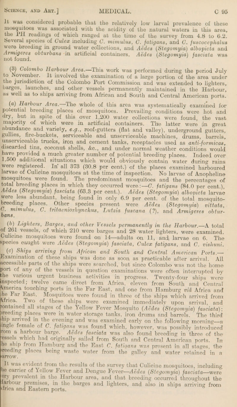 Jt was considered probable< that the relatively low larval prevalence of these mosquitoes was associated with the acidity ot the natural waters in this area, the PH readings of which ranged at the time of the survey from 4.8 to 6.2. Several species of Culcx including C. mimulus, C. fatigans, and C. fuscoccphalus were breeding in ground water collections, and Aedes (Stegomyia) albopicta and Armigercs obturbans in artificial containers. Aedes (Stegomyia) fasciata was not found. (3) Colombo Harbour Area.—This work was performed during the period July to November. It involved the examination of a large portion of the area under the jurisdiction of the Colombo Port Commission and was extended to lighters, barges, launches, and other vessels permanently maintained in the Harbour, as well as to ships arriving from African and South and Central American ports. (a) Haibour Area. The whole of this area was systematically examined for potential breeding places of mosquitoes. Prevailing conditions were hot and dlT> but in spite of this over 1,200 water collections were found, the vast majority of which were in artificial containers. The latter were -in great abundance and variety, e.g., roof-gutters (flat and valley), underground gutters, gullies, fiie-buckets, serviceable and unserviceable machines, drums, barrels, unserviceable trucks, iron and cement tanks, receptacles used as anti-formica*sr discarded tins, coconut shells, &c., and under normal weather conditions would have provided a much greater number of potential breeding places. Indeed over l.oOO additional situations which would obviously contain water during rains were registered. In all 373 (30.8 per cent.) of the places examined harboured larvae of Culicine mosquitoes at the time of inspection. No larvae of Anopheline mosquitoes, were found. The predominant mosquitoes and the percentages of total breeding places in which they occurred were:—C. fatigans (84.0 per cent.), Aedes (Stegomyia) fasciata (63.3 per cent.). Aedes (Stegomyia) albopicta larvae were less abundant, being found in only 6.9 per cent, of the total mosquito- breeding places. Other species present were Aedes (Stegomyia) vittata, C. mimulus, C. tritaeniorhynchus, Lutzia fuscana (?), and Armiqeres obtur¬ bans. (b) Lighters, Barges, and other Vessels permanently in the Harbour.—A total of 261 vessels, of which 210 were barges and 28 water lighters, were examined. Culicine mosquitoes were found on 14—adults on 11, and larvae on 6. The species caught were Aedes (Stegomyia) fasciata, Culex fatigans, and C. vishuni. (c) Ships arriving from African and South and Central American Ports — Examination of these ships was done as soon, as practicable after arrival. All accessible parts of the ships .were searched, but since Colombo was not the home- port of any of the vessels in question examinations were often interrupted by the various urgent business activities in progress. Twenty-four ships were- inspected; twelve came direct from Africa, eleven from South and Central America touching ports in the Far East, and one from Hamburg via Africa and he Far East. Mosquitoes, were found in three of the ships which arrived from Africa. Two of these ships were examined immediately upon arrival, and contained all stages of the Yellow Fever Mosquito (Aedes (Stegomyia) fasciata); ) reed mg places were in.water storage tanks, iron drums and barrels. The third . P aimed in the evening and was examined early on the following morning—a ingle female of C. fatigans was found which, however, was possibly introduced rom a harbour barge. Aedes fasciata was also found breeding in three of the -essels. which had originally sailed from South and Central American ports. In he ship from Hamburg and the East C. fatigans was present in all stages, the 'reeding places being waste water from the gallev and water retained in a •arrow. It was evident from the results of the survey that Culicine mosquitoes, including he carrier of Yellow Fever and Dengue Fever—Aedes (Stegomyia) fasciata—were ei\ prevalent in the Harbour area, and that breeding occurred throughout the- arbour premises, in the barges and lighters, and also in ships arriving from dnea and Eastern ports.