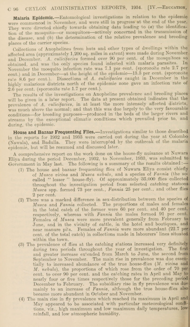 Malaria Epidemic.—Entomological investigations in relation to the epidemic were commenced in November, and were still in progress at the end of the year. They were directed chiefly towards obtaining data leading to (a) the identifica¬ tion of the mosquito—or mosquitoes—actively concerned in the transmission of the disease, and (b) the determination of the relative prevalence and breeding places of the carrier species. Collections of Anophelines from huts and other types of dwellings within the affected area (approximately 1,200 sq. miles in extent) were made during November and December. A. culicifacies formed over 90 per cent, of the mosquitoes so obtained, and was the only species found infected with malaria parasites. In November the mosquito infection rate was 7.1 per cent, (sporozoite rate 2.7 per cent.) and in December—at the height of the epidemic—13.3 per cent, (sporozoite rate 8.6 per cent.). Dissections of A. culicifacies caught in December in the highly malarious districts north of the epidemic zone gave an infection rate of 2.6 per cent, (sporozoite rate 1.7 per cent.). The results of the investigations on Anopheline prevalence and breeding places will be given in a later report. The data at present obtained indicates that the prevalence of A. culicifacies, in at least the more intensely affected districts, was much above the normal; and that this was due largely to the very favourable conditions—for breeding purposes—produced in the beds of the larger rivers and streams by the exceptional climatic conditions which prevailed prior to, and during, the epidemic. House and Bazaar Frequenting Flies.—Investigations similar to those described in the reports for 1932 and 1933 were carried out during the year at Colombo (Nawala), and Badulla. They were interrupted by the outbreak of the malaria epidemic, but will be resumed and discussed later. A comprehensive report on the work done on the house-fly nuisance at Nuwara Eliya during the period December, 1932, to November, 1933, was submitted to Government in May last. The following is a summary of the results obtained: (1) The house and bazaar frequenting flies of Nuwara Eliya consist chiefly of Musca vicina and Musca nebulo, and a species of Fannia (the so- ; called “ lesser ” house-fly). Of approximately 35,000 flies collected throughout the investigation period from selected catching stations Musca spp. formed 73 per cent., Fannia 25 per cent., and other flies 2 per cent. j (2) There was a marked difference in sex-distribution between the species of Musca and Fannia collected. The proportions of males and females in the total catch of the former were 60 per cent, and 40 per cent, respectively, whereas with Fannia the males formed 91 per cent. ; Females of Musca were more prevalent generally from February toi June, and in the vicinity of cattle, in the hotel andJ boutiques, and near manure pits. Females of Fannia were more abundant (22.7 per > cent, of the total catch) in collections made in labourers’ lines situated : within the town. (3) The prevalence of flies at the catching stations increased very definitely during two periods throughout the year of investigation. The first and greater increase extended from March to June, the second from September to November. The main rise in prevalence was due essen¬ tially to increased! abundance of the true house-flies (M. vicina and M. nebulo), the proportions of which rose from the order of 70 per cent, to over 90 per cent, and the catching rates in April and May. to nearly four or five times respectively those for the preceding period December to February. The subsidiary rise in fly prevalence was due mainly to an increase of Fannia, although the true house-flies also became more abundant in October and November. (4) The main rise in fly prevalence which reached its maximum in April and May appeared to be associated with particular meteorological condi¬ tions, viz., high maximum and low maximum daily temperatures, lowjl re infall, and low atmospheric humidity.