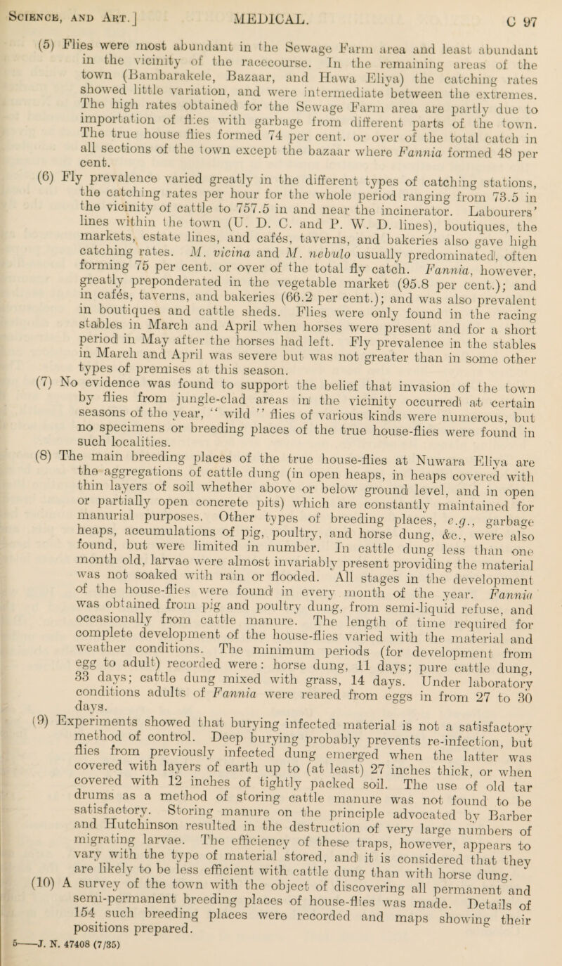 (5) Flies were most abundant in the Sewage Farm area and least abundant in the vicinity of the racecourse. In the remaining areas of the town (Bambarakele, Bazaar, and Hawa Eliya) the catching rates showed little variation, and were intermediate between the extremes. The high lates obtained for the Sewage Farm area are partly due to importation of flies with garbage from different parts of the town. The true house flies formed 74 per cent, or over of the total catch in all sections of the town except the bazaar where Fannia formed 48 per cent. (G) Fly pievalence varied greatly in the different types of catching stations, the catching rates per hour for the whole period ranging from 73.5 in the vicinity of cattle to 757.5 in and near the incinerator. Labourers’ lines within the town (U. D. C. and P. W. D. lines), boutiques, the markets, estate lines, and caffis, taverns, and bakeries also gave high catching lates. M. vicina and M. nebulo usually predominated!, often forming 75 per cent, or over of the total fly catch. Fannia, however, greatly preponderated in the vegetable market (95.8 per cent.); and in cafes, taverns, and bakeries (66.2 per cent.); and was also prevalent in boutiques and cattle sheds. Flies were only found in the racing stables in March and April when horses were present and for a short period m May after the horses had left. Fly prevalence in the stables in March and April was severe but was not greater than in some other types of premises at this season. ( /) No evidence was found to support the belief that invasion of the town by flies from jungle-clad areas in the vicinity occurred at certain seasons of the year, wild flies of various kinds were numerous, but no specimens or breeding places of the true house-flies were found in such localities. (8) The main breeding places of the true house-flies at Nuwara Eliya are the aggregations of cattle dung (in open heaps, in heaps covered writh thin layers of soil whether above or below ground level, and in open or partially open concrete pits) which are constantly maintained for manurial purposes. Other types of breeding places, e.g., garbage heaps, accumulations of pig, poultry, and horse dung, &c', were also found, but were limited in number. In cattle dung less than one- month old, larvae were almost invariably present providing the material was not soaked with rain or flooded. All stages in the development of the house-flies were found in every month of the year. Fannia was obtained from pig and poultry dung, from semi-liquid refuse, and occasionally from cattle manure. The length of time required for complete development of the house-flies varied with the material and weather conditions. The minimum periods (for development from egg to adult) recorded were: horse dung, 11 days; pure cattle duno- 33 days; cattle dung mixed with grass, 14 days. Under laboratory conditions 9dLilts of were retired from eggs in from 27 to BO days. (9) Experiments showed that burying infected material is not a satisfactory method of control. Deep burying probably prevents re-infection, but flies from previously infected dung emerged when the latter was covered with layers of earth up to (at least) 27 inches thick or when covered with 12 inches of tightly packed soil. The use of old tar drums as a method of storing cattle manure was not found to be satisfactory. Storing manure on the principle advocated by Barber and Hutchinson resulted in the destruction of very large numbers of migrating larvae. I he efficiency of these traps, however, appears to vary with the type of material stored, andl it is considered that they /1A. are llke]y to be less efficient with cattle dung than with horse duno-. (10) A survey of the town with the object of discovering all permanen^and semi-permanent breeding places of house-flies was made. Details of 154_ such breeding places were recorded and maps showing their positions prepared. 5-J. N. 47408 (7/35)