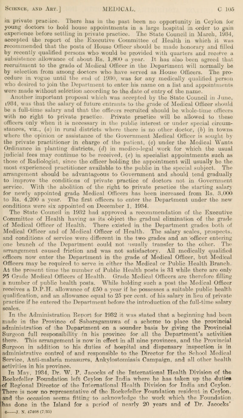 iu private practice. There has in the past been no opportunity in Ceylon tor young doctors to hold house appointments in a large hospital in order to gain experience before settling in private practice. The State Council in March, 1934, accepted the report of the Executive Committee of Health in which it was recommended that the posts of House Officer should be made honorary and filled by recently qualified persons who would be provided with quarters and receive a subsistence allowance of about Es. 1,800 a year. It has also been agreed that recruitment to the grade of Medical Officer in the Department will normally be by selection from among doctors who have served as House Officers. The pro¬ cedure in vogue until the end of 1930, was for any medically qualified person who desired to join the Department to enter his name on a list and appointments were made without selection according to the date of entry of the name. Another important proposal which was accepted by the State Council in June, 1.934, was that the salary of future entrants to the grade of Medical Officer should be a full-time salary and that the officers recruited should be whole-time officers with no right to private practice. Private practice will be allowed to these officers only when it is necessary in the public interest or under special circum¬ stances, viz., (a) in rural districts where there is no other doctor, (6) in towns where the opinion or assistance of the Government Medical Officer is sought by the private practitioner in charge of the patient, (c) under the Medical Wants Ordinance in planting districts, (d) in medico-legal work for which the usual judicial fees may continue to be received, (e) in specialist appointments such as those of Eadiologist, since the officer holding the appointment will usually be the most experienced practitioner available to the public in the special subject. The arrangement should be advantageous to Government and should tend gradually to improve the conditions of private practice of doctors not in Government service. With the abolition of the right to private practice the starting salary for newdy appointed grade Medical Officers has been increased from Es. 3,000 to Es. 4,200 a year. The first officers to enter the Department under the new conditions were six appointed on December 1, 1934. The State Council in 1932 had approved a recommendation of the Executive Committee of Health having as its object the gradual elimination of the grade of Medical Officer of Health. There existed in the Department grades both of Medical Officer and of Medical Officer of Health. The salary scales, prospects, and conditions of service were different in the two grades and an officer entering one branch of the Department could not usually transfer to the other. The arrangement caused friction and was not satisfactory. All medically qualified officers now enter the Department in the grade of Medical Officer, but Medical Officers may be required to serve in either the Medical or Public Health Branch. At the present time the number of Public Health posts is 31 while there are only 95 Grade Medical Officers of Health. Grade Medical Officers are therefore filling a number of public health posts. While holding such a post the Medical Officer receives a D.P.H. allowance of £50 a year if he possesses a suitable public health qualification, and an allowance equal to 25 per cent, of his salary in lieu of private practice if he entered the Department before the introduction of the full-time salary scales. In the Administration Eeport for 1932 it was stated that a beginning had been made in the Province of Sabaragamuwa of a scheme to place the provincial administration of the Department on a sounder basis by giving the Provincial Surgeon full responsibility in his province for all the Department’s activities there. This arrangement is now in effect in all nine provinces, and the Provincial Surgeon in addition to his duties of hospital and dispensary inspection is in administrative control of and responsible to the Director for the School Medical Service, Anti-malaria measures, Ankylostomiasis Campaign, and all other health activities in his province. In May, 1934, Dr. W. P. Jacocks of the International Health Division of the Bockefelier Foundation left Ceylon for India where he has taken up the dutieB •of Eegional Director of the International Health Division for India and Ceylon. 'There is now no representative of the Eockefeller Foundation resident in Ceylon, and the occasion seems fitting to acknowledge the work which the Foundation has done in the Island for a period of nearly 20 years and of Dr. Jacocks’ 0-j. N. 47408 (7/35)