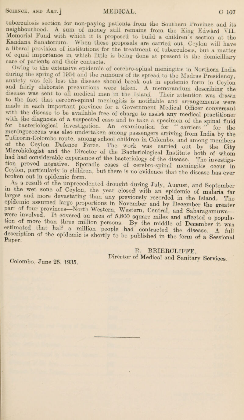 tuberculosis section for non-paying patients from the Southern Province and its neighbourhood. A sum of money still remains from the King Edward VII. Memorial Fund with which it is proposed to build a children’s section at the Kandana Sanatorium. When these proposals are carried out, Ceylon will have a liberal pio\ision of institutions for the treatment of tuberculosis, but a matter of equal importance in which little is being done at present is the domicilliary care of patients and their contacts. Owing to the extensive epidemic of cerebro-spinal meningitis in Northern India during the spring of 1934 and the rumours of its spread to the Madras Presidency, anxiety was felt lest the disease should break out in epidemic form in Ceylon and fairly elaboiate precautions were taken. A memorandum describing the disease was seni to all medical men in the Island. Their attention was drawn to the fact that cerebro-spinal meningitis is notifiable and arrangements were made in each important province for a Government Medical Officer conversant with the disease to be available free of charge to assist anv medical practitioner with the diagnosis of a suspected case and to take a specimen of the spinal fluid for bacteriological investigation. An examination for “ carriers ” for the meningococcus was also undertaken among passengers arriving from India by the Tuticorin-Colombo route, among school children in Colombo, and among members of the Ceylon Defence Force. The work was carried out by the City Microbiologist and the Director of the Bacteriological Institute both of whom had had considerable experience of the bacteriology of the disease. The investiga¬ tion proved negative. Sporadic cases of cerebro-spinal meningitis occur *in Ceylon, particularly m children, but there is no evidence that the disease has ever broken out in epidemic form. As a result of the unprecedented drought during July, August, and September m the wet zone of Ceylon, the year closed with an epidemic of malaria far larger and more devastating than any previously recorded in the Island. The epidemic assumed large proportions in November and by December the greater part of four provinces—North-Western, Western, Central and Sabaragamuwa— were involved. It covered an area of 5,800 square miles and affected a popula¬ tion of more than three million persons. By the middle of December it was estimated that half a million people had contracted the disease. A full description of the epidemic is shortly to be published in the form of a Sessional Colombo. June 26. 1935. R. BRIERCLIFFE, Director of Medical and Sanitarv Services.