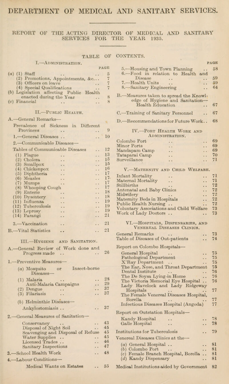 DEPARTMENT OF MEDICAL AND SANITARY SERVICES REPORT OF THE ACTING DIRECTOR OF MEDICAL AND SANITARY SERVICES FOR THE YEAR 1935. TABLE OF I.—Administration. PAGE (a) (1) Staff .. ..5 (2) Promotions, Appointments, &c.. . 7 (3) Officers on leave .. 7 (4) Special Qualifications . . 7 (b) Legislation affecting Public Health enacted during the Year . . 8 (c) Financial . . 8 II.—Public Health. A.—General Remarks— Prevalence of Sickness in Different Provinces .. 9 1. —General Diseases .. ..10 2. —Communicable Diseases— Tables of Communicable Diseases . . 12 (1) Plague . . 13 (2) Cholera . . . . 15 (3) Smallpox . . 15 (4) Cliickenpox . . . . 16 (5) Diphtheria . . 17 (6) Measles .. 17' (7) Mumps . . 17 (8) Whooping Cough . . 17 (9) Enteric . . 18 (10) Dysentery .. ..18 (11) Influenza . . ..19 (12) Tuberculosis . . . . 19 (13) Leprosy . . 19 (14) Parangi .. ..21 3. —Vaccination . . 21 B.—Vital Statistics .. ..21 III.—Hygiene and Sanitation. A.—General Review of Work done and Progress made 1. —Preventive Measures— (а) Mosquito or Insect-borne Diseases— (1) Malaria . . ..28 Anti-Malaria Campaigns . . 29 (2) Dengue . . . . 37 (3) Filariasis . . . . 37 (б) Helminthic Diseases—• Ankylostomiasis . . . . 37 2. —General Measures of Sanitation— Conservancy . . .. 43 Disposal of Night Soil . . 45 Scavenging and Disposal of Refuse 45 Water Supplies .. . . 45 Licensed Trades . . . . 46 Sanitary Inspections . . 47 3. —School Health Work . . 48 4. —Labour Conditions— Medical Wants on Estates .. 55 CONTENTS. PAGE 5. -—Housing and Town Planning . . 58 6. —Food in relation to Health and Disease . . .. 59 7. —Health Units . . 59 8. —Sanitary Engineering .. 64 B. —Measures taken to spread the Knowl¬ edge of Hygiene and Sanitation— Health Education . . 67 C. —Training of Sanitary Personnel . . 67 D. —Recommendations for Future Work. . 68 IV.—Port Health Work and Administration. Colombo Port . . . . 69 Minor Ports . . . . 69 Mandapam Camp . . 69 Tataparai Camp . . 70 Surveillance . . ..71 V.—Maternity and Child Welfare. Infant Mortality . . ..71 Maternal Mortality . . 71 Stillbirths . . 72 Antenatal and Baby Clinics . . 72 Midwifery .. . . 72 Maternity Beds in Hospitals . . 72 Public Health Nursing . . . . 72 Voluntary Associations and Child Welfare 73 Work of Lady Doctors . . . . 73 VI.—Hospitals, Dispensaries, and Venereal Diseases Clinics. General Remarks .. ..73 Table of Diseases of Out-patients .. 74 Report on Colombo Hospitals— General Hospital . . . . 75 Pathological Department . . 75 X’Ray Department . . 75 The Ear, Nose, and Throat Department 75 Dental Institute . . 76 The De Soysa Lying-in Home . . 76 The Victoria Memorial Eye Hospital . . 76 Lady Havelock and Lady Ridgeway Hospitals . . . . 77 The Female Venereal Diseases Hospital, Borella . . . . 77 Infectious Diseases Hospital (Angoda) 77 Report on Outstation Hospitals— Kandy Hospital . . .. 78 Galle Hospital .. 78 Institutions for Tuberculosis . . 79 Venereal Diseases Clinics at the— (a) General Hospital . . . . 81 (b) Colombo Port . . . . 81 (c) Female Branch Hospital, Borella . . 81 (d) Kandy Dispensary . . 81 Medical Institutions aided by Government 82