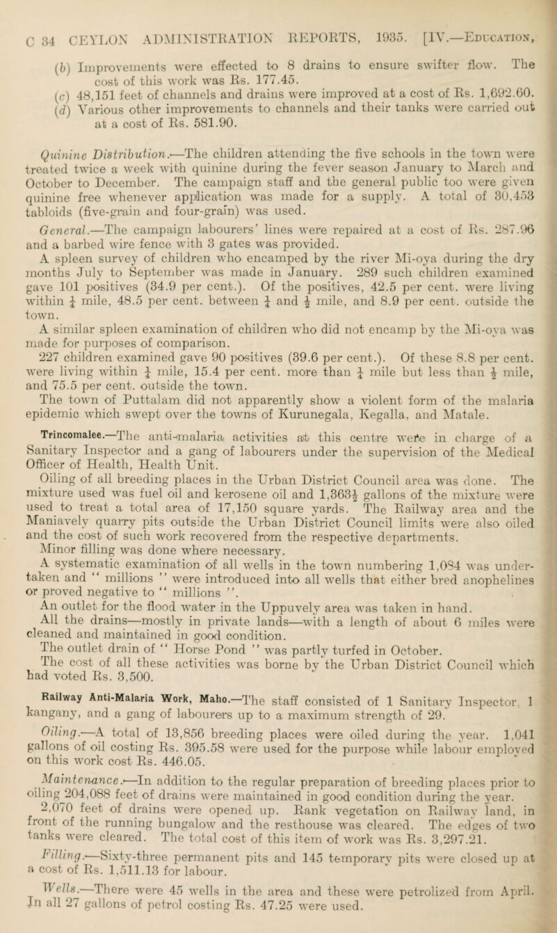 (b) Improvements were effected to 8 drains to ensure swifter flow. The cost of this work was Rs. 177.45. (c) 48,151 feet of channels and drains were improved at a cost of Rs. 1,692.60. (d) Various other improvements to channels and their tanks were carried out at a cost of Rs. 581.90. Quinine Distribution.<—The children attending the five schools in the town were treated twice a week with quinine during the fever season January to March and October to December. The campaign staff and the general public too were given quinine free whenever application was made for a supply. A total of 30,453 tabloids (five-grain and four-grain) was used. General.—The campaign labourers’ lines were repaired at a cost of Rs. 287.96 and a barbed wire fence with 3 gates was provided. A spleen survey of children who encamped by the river Mi-oya during the dry months July to September was made in January. 289 such children examined gave 101 positives (34.9 per cent.). Of the positives, 42.5 per cent, were living within J mile, 48.5 per cent, between J and \ anile, and 8.9 per cent, outside the town. A similar spleen examination of children who did not encamp by the Mi-oya was made for purposes of comparison. 227 children examined gave 90 positives (39.6 per cent.). Of these 8.8 per cent, were living within J mile, 15.4 per cent, more than \ mile but less than \ mile, and 75.5 per cent, outside the town. The town of Puttalam did not apparently show a violent form of the malaria epidemic which swept over the towns of Kurunegala, Kegalla, and Matale. Trincomalee. The anti-malaria activities alt this centre wei*.e in charge of a Sanitary Inspector and a gang of labourers under the supervision of the Medical Officer of Health, Health Unit. Oiling of all breeding places in the Urban District Council area was done. The mixture used was fuel oil and kerosene oil and 1,363| gallons of the mixture were used to treat a total area of 17,150 square yards. The Railway area and the Maniavely quarry pits outside the Urban District Council limits were also oiled and the cost of such work recovered from the respective departments. Minor filling was done where necessary. A systematic examination of all wells in the town numbering 1,084 was under¬ taken and “ millions ” were introduced into all wells that either bred anophelines or proved negative to “ millions ”. An outlet for the flood water in the Uppuvely area was taken in hand. All the drains—mostly in private lands—with a length of about 6 miles were cleaned and maintained in good condition. The outlet drain of “ Horse Pond ” was partly turfed in October. The cost of all these activities was borne by the Urban District Council which had voted Rs. 3,500. Railway Anti-Malaria Work, Maho. The staff consisted of 1 Sanitary Inspector. 1 kangany, and a gang of labourers up to a maximum strength of 29. Oiling. A total of 13,856 breeding places were oiled during the year. 1.041 gallons of oil costing Rs. 395.58 were used for the purpose while labour emploved on this work cost Rs. 446.05. Maintenance.>—In addition to the regular preparation of breeding places prior to oiling 204,088 feet of drains were maintained in good condition during the year. 2,070 feet of drains were opened up. Rank vegetation on Railway land, in front of the running bungalow and the resthouse was cleared. The edges of two tanks were cleared. The total cost of this item of work was Rs. 3,297.21. lulling.* Sixtv-three permanent pits and 145 temporary pits were closed up at a cost of Rs. 1,511.13 for labour. Wells.—There were 45 wells in the area and these were petrolized from April. In all 27 gallons of petrol costing Rs. 47.25 were used.