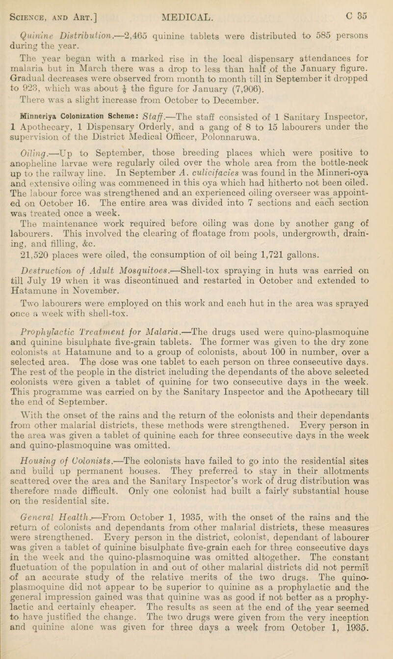 Quinine Distribution.—2,465 quinine tablets were distributed to 585 persons during the vear. The year began with a marked rise in the local dispensary attendances for malaria but in March there was a drop to less than half of the January figure. Gradual decreases were observed from month to month till in September it dropped to 923, which was about J the figure for January (7,906). There was a slight increase from October to December. Minneriya Colonization Scheme: Staff.—The staff consisted of 1 Sanitary Inspector, 1 Apothecary, 1 Dispensary Orderly, and a gang of 8 to 15 labourers under the supervision of the District Medical Officer, Polonnaruwa. Oiling.—-Up to September, those breeding places which were positive to anopheline larvae were regularly oiled over the whole area from the bottle-neck up to the railway line. In September A. culicifades was found in the Minneri-oya and extensive oiling was commenced in this oya which had hitherto not been oiled. The labour force was strengthened and an experienced oiling overseer was_appoint- ed on October 16. The entire area was divided into 7 sections and each section was treated once a week. The maintenance work required before oiling was done by another gang of labourers. This involved the clearing of floatage from pools, undergrowth, drain¬ ing, and filling, &c. 21,520 places were oiled, the consumption of oil being 1,721 gallons. Destruction of Adult Mosquitoes.—Shell-tox spraying in huts was carried on till July 19 when it was discontinued and restarted in October and extended to Hatamune in November. Two labourers were employed on this work and each hut in the area was sprayed once a week with shell-tox. Prophylactic Treatment for Malaria.—The drugs used were quino-plasmoquine and quinine bisulphate five-grain tablets. The former was given to the dry zone colonists at Hatamune and to a group of colonists, about 100 in number, over a selected area. The dose was one tablet to each person on three consecutive days. The rest of the people in the district including the dependants of the above selected colonists were given a tablet of quinine for two consecutive days in the week. This programme was carried on by the Sanitary Inspector and the Apothecary till the end of September. With the onset of the rains and the return of the colonists and their dependants from other malarial districts, these methods were strengthened. Every person in the area was given a tablet of quinine each for three consecutive days in the week and quino-plasmoquine was omitted. Housing of Colonists.—The colonists have failed to go into the residential sites and build up permanent houses. They preferred to stay in their allotments scattered over the area and the Sanitary Inspector’s work of drug distribution was therefore made difficult. Only one colonist had built a fairly substantial house on the residential site. General Health.■—-From October 1, 1935, with the onset of the rains and the return of colonists and dependants from other malarial districts, these measures were strengthened. Every person in the district, colonist, dependant of labourer was given a tablet of quinine bisulphate five-grain each for three consecutive days in the week and the quino-plasmoquine was omitted altogether. The constant fluctuation of the population in and out of other malarial districts did not permit of an accurate study of the relative merits of the two drugs. The quino- plasmoquine did not appear to be superior to quinine as a prophylactic and the general impression gained was that quinine was as good if not better as a prophy¬ lactic and certainly cheaper. The results as seen at the end of the year seemed to have justified the change. The two drugs were given from the very inception and quinine alone was given for three days a week from October 1, 1935.