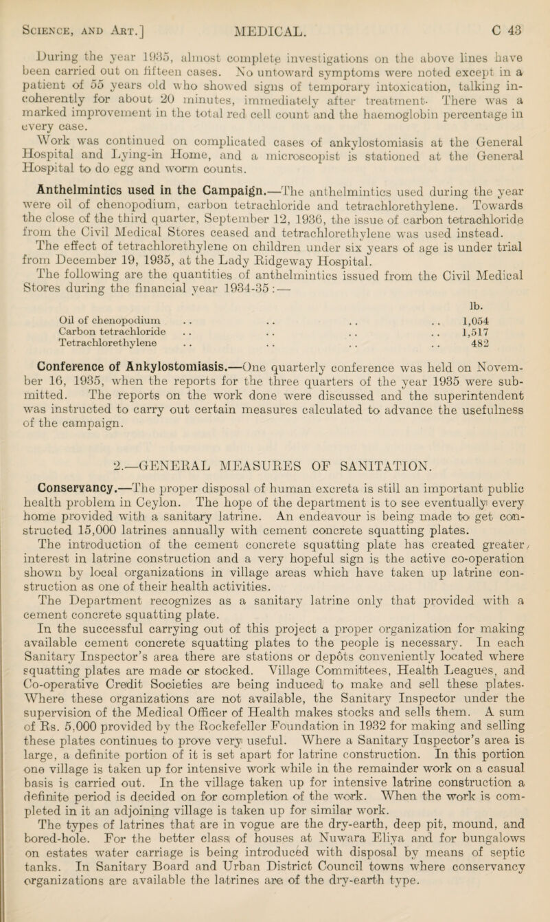 During the year 1935, almost complete investigations on the above lines have been carried out on fifteen cases. No untoward symptoms were noted except in a patient of 55 years old who showed signs of temporary intoxication, talking in¬ coherently for about 20 minutes, immediately after treatment- There was a marked improvement in the total red cell count and the haemoglobin percentage in every case. Work was continued on complicated cases of ankylostomiasis at the General Hospital and Lying-in Home, and a microscopist is stationed at the General Hospital to do egg and worm counts. Anthelmintics used in the Campaign.—The anthelmintics used during the year were oil of chenopodium, carbon tetrachloride and tetrachlorethylene. Towrards the close of the third quarter, September 12, 1936, the issue of carbon tetrachloride from the Civil Medical Stores ceased and tetrachlorethylene was used instead. The effect of tetrachlorethylene on children under six years of age is under trial from December 19, 1935, at the Lady Ridgeway Hospital. The following are the quantities of anthelmintics issued from the Civil Medical Stores during the financial year 1934-35: — lb. Oil of chenopodium . . . . . . . . 1,054 Carbon tetrachloride .. .. .. ..1,517 Tetrachlorethylene . . . . . . . . 482 Conference of Ankylostomiasis.—One quarterly conference was held on Novem¬ ber 16, 1935, when the reports for the three quarters of the year 1935 were sub¬ mitted. The reports on the work done wrere discussed and the superintendent was instructed to carry out certain measures calculated to advance the usefulness of the campaign. 2.—GENERAL MEASURES OF SANITATION. Conservancy.—The proper disposal of human excreta is still an important public health problem in Ceylon. The hope of the department is to see eventually every home provided with a sanitary latrine. An endeavour is being made to get con¬ structed 15,000 latrines annually with cement concrete squatting plates. The introduction of the cement concrete squatting plate has created greater./ interest in latrine construction and a very hopeful sign is the active co-operation shown by local organizations in village areas which have taken up latrine con¬ struction as one of their health activities. The Department recognizes as a sanitary latrine only that provided with a cement concrete squatting plate. In the successful carrying out of this project a proper organization for making available cement concrete squatting plates to the people is necessary. In each Sanitary Inspector’s area there are stations or depots conveniently located where squatting plates are made or stocked. Village Committees, Health Leagues, and Co-operative Credit Societies are being induced1 to make and sell these plates- Where these organizations are not available, the Sanitary Inspector under the supervision of the Medical Officer of Health makes stocks and sells them. A sum of Rs. 5.000 provided by the Rockefeller Foundation in 1932 for making and selling these plates continues to prove very useful. Where a Sanitary Inspector’s area is large, a definite portion of it is set apart for latrine construction. In this portion one village is taken up for intensive work while in the remainder work on a casual basis is carried out. In the village taken up for intensive latrine construction a definite period is decided on for completion of the wTork. When the work is com¬ pleted in it an adjoining village is taken up for similar work. The types of latrines that are in vogue are the drv-earth, deep pit, mound, and bored-hole. For the better classt of houses at Nuwara Eliya and for bungalows on estates wTater carriage is being introduced with disposal by means of septic tanks. In Sanitary Board and Urban District Council towns where conservancy organizations are available the latrines are of the drv-earth type.