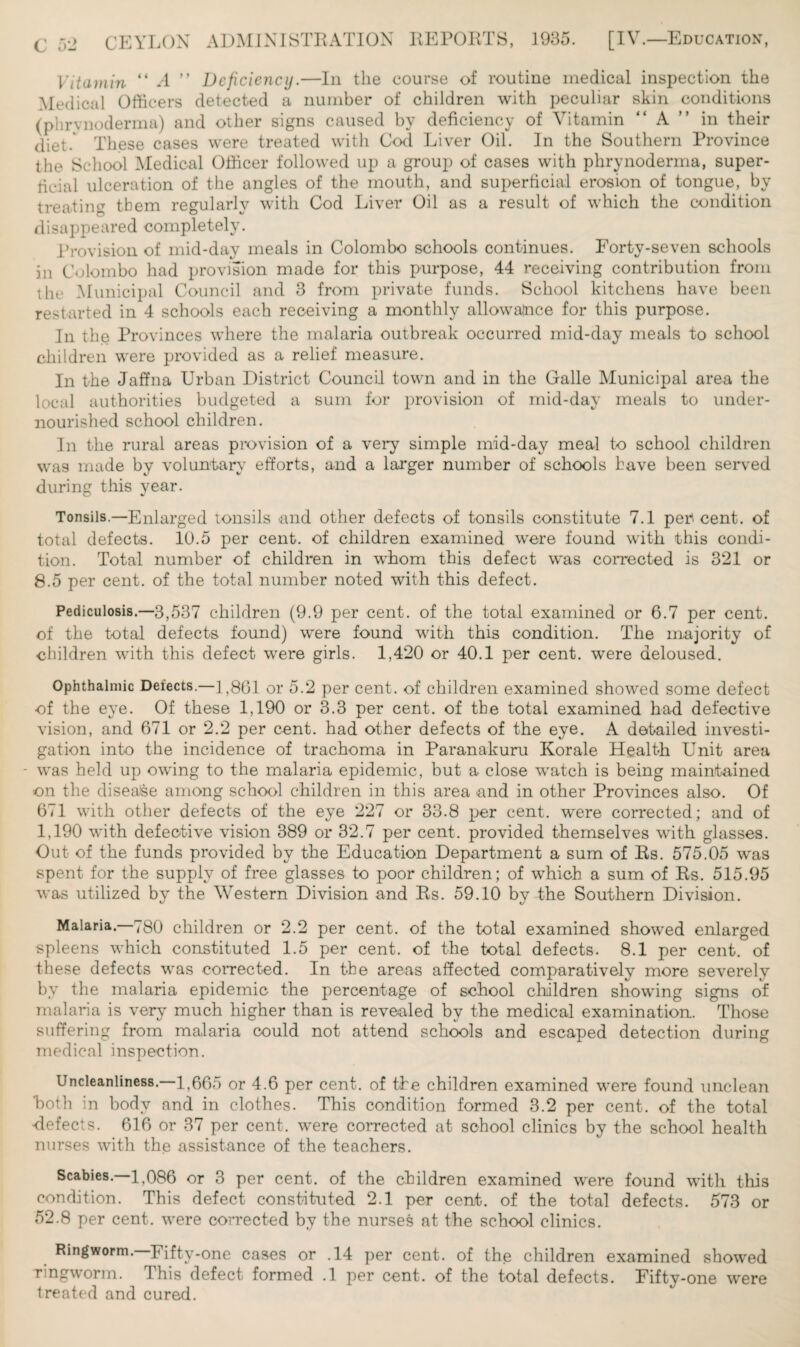 [IV.—Education, Vitamin “ A ” Deficiency.—In the course of routine medical inspection the Medical Officers detected a number of children with peculiar skin conditions (phrynoderma) and other signs caused by deficiency of Vitamin A in their diet. These cases were treated with Cod Liver Oil. In the Southern Province the School Medical Officer followed up a group of cases with phrynoderma, super¬ ficial ulceration of the angles of the mouth, and superficial erosion of tongue, by treating them regularly with Cod Liver Oil as a result of which the condition disappeared completely. Provision of mid-day meals in Colombo schools continues. Forty-seven schools in Colombo had provision made for this purpose, 44 receiving contribution from the Municipal Council and 3 from private funds. School kitchens have been restarted in 4 schools each receiving a monthly allowance for this purpose. In the Provinces where the malaria outbreak occurred mid-day meals to school children were provided as a relief measure. In the Jaffna Urban District Council town and in the Galle Municipal area the local authorities budgeted a sum for provision of mid-day meals to under¬ nourished school children. In the rural areas provision of a very simple mid-day meal to school children was made by voluntary efforts, and a larger number of schools have been served during this year. Tonsils.—Enlarged tonsils and other defects of tonsils constitute 7.1 percent, of total defects. 10.5 per cent, of children examined were found with this condi¬ tion. Total number of children in whom this defect was corrected is 321 or 8.5 per cent, of the total number noted with this defect. Pediculosis.—3,537 children (9.9 per cent, of the total examined or 6.7 per cent, of the total defects found) were found with this condition. The majority of children with this defect were girls. 1,420 or 40.1 per cent, were deloused. Ophthalmic Detects.—] ,861 or 5.2 per cent, of children examined showed some defect of the eye. Of these 1,190 or 3.3 per cent, of the total examined had defective vision, and 671 or 2.2 per cent, had other defects of the eye. A detailed investi¬ gation into the incidence of trachoma in Paranakuru Korale Health Unit area - was held up owing to the malaria epidemic, but a close watch is being maintained •on the disease among school children in this area and in other Provinces also. Of 671 with other defects of the eye 227 or 33.8 per cent, were corrected; and of 1.190 with defective vision 389 or 32.7 per cent, provided themselves with glasses. Out of the funds provided by the Education Department a sum of Rs. 575.05 was spent for the supply of free glasses to poor children; of which a sum of Rs. 515.95 was utilized by the Western Division and Rs. 59.10 by the Southern Division. Malaria. 780 children or 2.2 per cent, of the total examined showed enlarged spleens which constituted 1.5 per cent, of the total defects. 8.1 per cent, of these defects was corrected. In the areas affected comparatively more severely by the malaria epidemic the percentage of school children showing signs of malaria is very much higher than is revealed by the medical examination. Those suffering from malaria could not attend schools and escaped detection during medical inspection. Uncleanliness.—1,665 or 4.6 per cent, of the children examined were found unclean both in body and in clothes. This condition formed 3.2 per cent, of the total Refects. 616 or 37 per cent, were corrected at school clinics by the school health nurses with the assistance of the teachers. Scabies.—1,086 or 3 per cent, of the children examined were found with this condition. This defect constituted 2.1 per cent, of the total defects. 573 or 52.8 per cent, were corrected by the nurses at the school clinics. Ringworm. Fifty-one cases or .14 per cent, of the children examined showed Tingworm. This defect formed .1 per cent, of the total defects. Fifty-one were treated and cured.