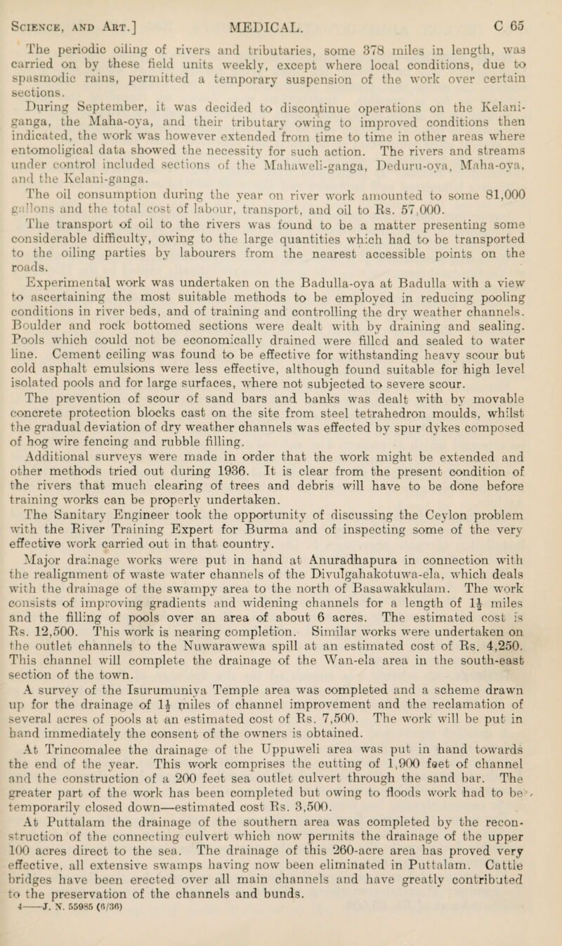 The periodic oiling of rivers and tributaries, some 378 miles in length, was carried on by these field units weekly, except where local conditions, due to spasmodic rains, permitted a temporary suspension of the work over certain sections. During September, it was decided to discontinue operations on the Kelani- ganga, the Maha-oya, and their tributary owing to improved conditions then indicated, the work was however extended from time to time in other areas where entomoligical data showed the necessity for such action. The rivers and streams under control included sections of the Mahaweli-ganga, Deduru-ova, Maha-oya, and the Kelani-ganga. The oil consumption during the year on river work amounted to some 81,000 gallons and the total cost of labour, transport, and oil to Rs. 57,000. The transport of oil to the rivers was found to be a matter presenting some considerable difficulty, owing to the large quantities which had to be transported to the oiling parties by labourers from the nearest accessible points on the roads. Experimental work was undertaken on the Badulla-oya at Badulla with a view to ascertaining the most suitable methods to be employed in reducing pooling conditions in river beds, and of training and controlling the dry weather channels. Boulder and rock bottomed sections were dealt with by draining and sealing. Pools which could not be economically drained were filled and sealed to water line. Cement ceiling was found to be effective for withstanding heavy scour but cold asphalt emulsions were less effective, although found suitable for high level isolated pools and for large surfaces, where not subjected to severe scour. The prevention of scour of sand bars and banks was dealt with by movable concrete protection blocks cast on the site from steel tetrahedron moulds, whilst the gradual deviation of dry weather channels was effected by spur dykes composed of hog wire fencing and rubble filling. Additional surveys were made in order that the work might be extended and other methods tried out during 1936. It is clear from the present condition of the rivers that much clearing of trees and debris will have to be done before training works can be properly undertaken. The Sanitary Engineer took the opportunity of discussing the Ceylon problem with the River Training Expert for Burma and of inspecting some of the very effective work carried out in that, country. Major drainage works were put in hand at Anuradhapura in connection with the realignment of waste water channels of the Divulgahakotuwa-ela, which deals with the drainage of the swampy area to the north of Basawakkulam. The work consists of improving gradients and widening channels for a length of 1| miles and the filling of pools over an area of about 6 acres. The estimated cost is Rs. 12,500. This work is nearing completion. Similar works were undertaken on the outlet channels to the Nuwarawewa spill at an estimated cost of Rs. 4,250. This channel will complete the drainage of the Wan-ela area in the south-east section of the town. A survey of the Isurumuniya Temple area was completed and a scheme drawn up for the drainage of 1^ miles of channel improvement and the reclamation of several acres of pools at an estimated cost of Rs. 7,500. The work will be put in band immediately the consent of the owners is obtained. At Trincomalee the drainage of the Uppuweli area was put in hand towards the end of the year. This work comprises the cutting of 1,900 feet of channel and the construction of a 200 feet sea outlet culvert through the sand bar. The greater part of the work has been completed but owing to floods work had to be , temporarily closed down—estimated cost Rs. 3,500. At Puttalam the drainage of the southern area was completed by the recon¬ struction of the connecting culvert which now permits the drainage of the upper 100 acres direct to the sea. The drainage of this 260-acre area has proved very effective, all extensive swamps having now been eliminated in Puttalam. Cattle bridges have been erected over all main channels and have greatly contributed to the preservation of the channels and bunds. 4-J. N. 55985 (fi/30)