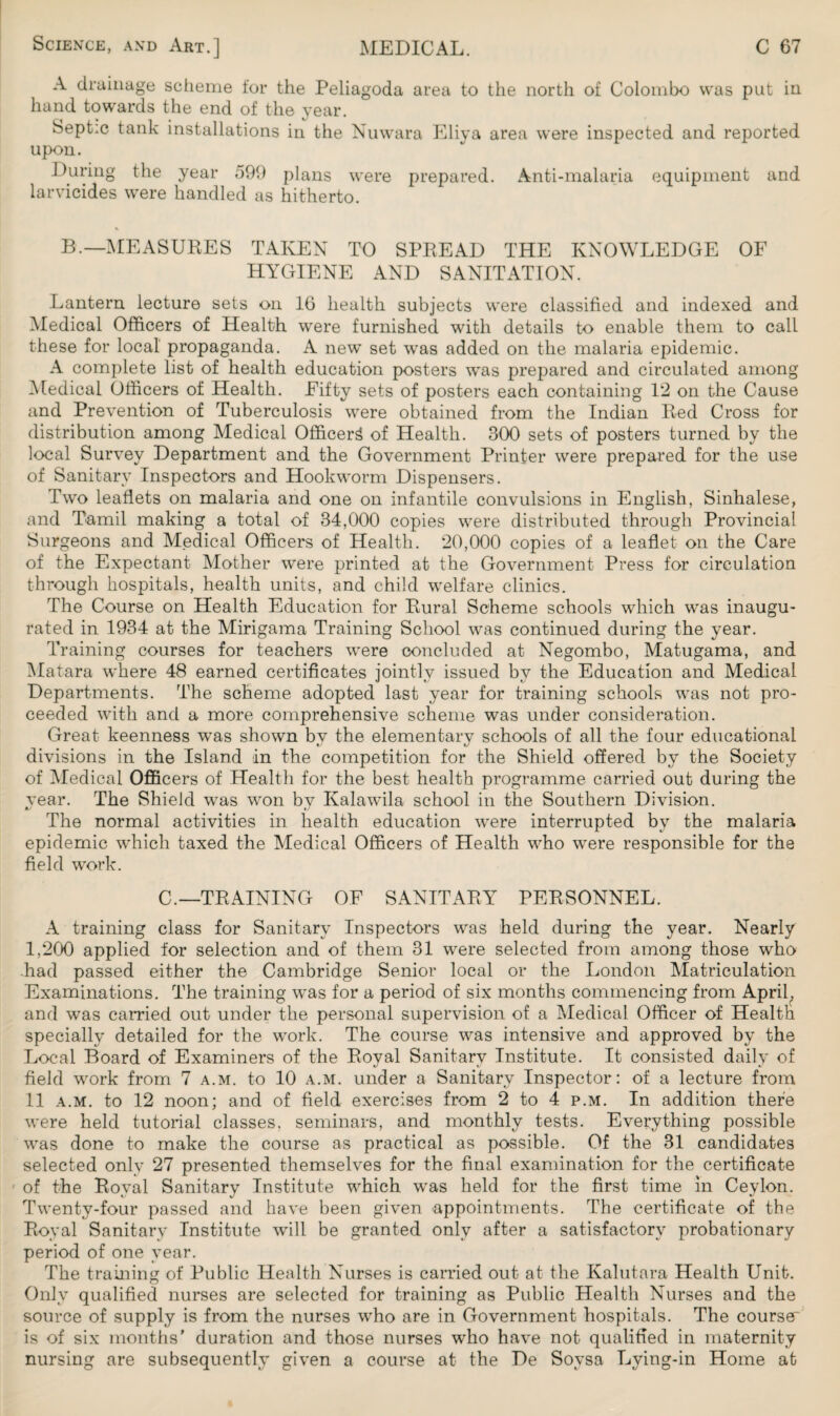 A drainage scheme for the Peliagoda area to the north of Colombo was put in hand towards the end of the year. Septic tank installations in the Nuwara Eliya area were inspected and reported upon. During the year 599 plans were prepared. Anti-malaria equipment and larvicides were handled as hitherto. B.—MEASURES TAKEN TO SPREAD THE KNOWLEDGE OF HYGIENE AND SANITATION. Lantern lecture sets on 16 health subjects were classified and indexed and Medical Officers of Health were furnished with details to enable them to call these for local propaganda. A new set was added on the malaria epidemic. A complete list of health education posters was prepared and circulated among Medical Officers of Health. Fifty sets of posters each containing 12 on the Cause and Prevention of Tuberculosis were obtained from the Indian Red Cross for distribution among Medical Officer^ of Health. 300 sets of posters turned by the local Survey Department and the Government Printer were prepared for the use of Sanitary Inspectors and Hookworm Dispensers. Two leaflets on malaria and one on infantile convulsions in English, Sinhalese, and Tamil making a total of 34,000 copies were distributed through Provincial Surgeons and Medical Officers of Health. 20,000 copies of a leaflet on the Care of the Expectant Mother were printed at the Government Press for circulation through hospitals, health units, and child welfare clinics. The Course on Health Education for Rural Scheme schools which was inaugu¬ rated in 1934 at the Mirigama Training School was continued during the year. Training courses for teachers were concluded at Negombo, Matugama, and Matara where 48 earned certificates jointly issued by the Education and Medical Departments. The scheme adopted last year for training schools was not pro¬ ceeded with and a more comprehensive scheme was under consideration. Great keenness wTas shown by the elementary schools of all the four educational divisions in the Island in the competition for the Shield offered by the Society of Medical Officers of Health for the best health programme carried out during the year. The Shield was won by Kalawila school in the Southern Division. The normal activities in health education were interrupted by the malaria epidemic which taxed the Medical Officers of Health who were responsible for the field work. C.—TRAINING OF SANITARY PERSONNEL. A training class for Sanitary Inspectors was held during the year. Nearly 1,200 applied for selection and of them 31 were selected from among those who had passed either the Cambridge Senior local or the London Matriculation Examinations. The training was for a period of six months commencing from April, and was carried out under the personal supervision of a Medical Officer of Health specially detailed for the work. The course was intensive and approved by the Local Board of Examiners of the Royal Sanitary Institute. It consisted daily of field wrork from 7 a.m. to 10 a.m. under a Sanitary Inspector: of a lecture from 11 a.m. to 12 noon; and of field exercises from 2 to 4 p.m. In addition there were held tutorial classes, seminars, and monthly tests. Everything possible was done to make the course as practical as possible. Of the 31 candidates selected only 27 presented themselves for the final examination for the certificate ’ of the Royal Sanitary Institute which wras held for the first time in Ceylon. Twenty-four passed and have been given appointments. The certificate of the Royal Sanitary Institute will be granted only after a satisfactory probationary period of one year. The training of Public Health Nurses is carried out at the Kalutara Health Unit. Only qualified nurses are selected for training as Public Health Nurses and the source of supply is from the nurses wrho are in Government hospitals. The courser is of six months' duration and those nurses who have not qualified in maternity nursing are subsequently given a course at the De Soysa Lying-in Home at