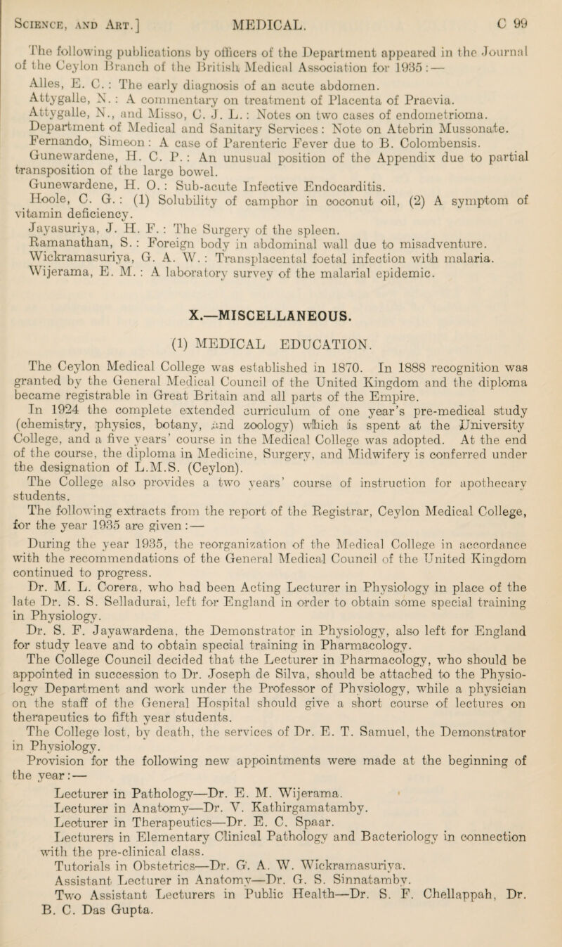 The following publications by officers of the Department appeared in the Journal of the Ceylon Branch of the British Medical Association for 1935: — Alles, E. C. : The early diagnosis of an acute abdomen. Attygalle, N. : A commentary on treatment of Placenta of Praevia. Attygalle, N., and Misso, C. J. L. : Notes on two cases of endometrioma. Department of Medical and Sanitary Services: Note on Atebrin Mussonate. Fernando, Simeon: A case of Parenteric Fever due to B. Colombensis. Gunewardene, H. C. P. : An unusual position of the Appendix due to partial transposition of the large bowel. Gunewardene, FI. 0. : Sub-acute Infective Endocarditis. Hoole, C. G. : (1) Solubility of camphor in coconut oil, (2) A symptom of vitamin deficiency. Jayasuriya, J. H. F. : The Surgery of the spleen. Ramanathan, S. : Foreign body in abdominal wall due to misadventure. Wickramasuriya, G. A. W. : Transplacental foetal infection with malaria. Wijerama, E. M. : A laboratory survey of the malarial epidemic. X.—MISCELLANEOUS. (1) MEDICAL EDUCATION. The Ceylon Medical College was established in 1870. In 1888 recognition was granted by the General Medical Council of the United Kingdom and the diploma became registrable in Great Britain and all parts of the Empire. In 1924 the complete extended curriculum of one year’s pre-medical study (chemistry, physics, botany, .and zoology) which Is spent at the University College, and a five years’ course in the Medical College was adopted. At the end of the course, the diploma in Medicine, Surgery, and Midwifery is conferred under the designation of L.M.S. (Ceylon). The College also provides a two years’ course of instruction for apothecary students. The following extracts from the report of the Registrar, Ceylon Medical College, for the year 1935 are given : — During the year 1935, the reorganization of the Medical College in accordance with the recommendations of the General Medical Council of the United Kingdom continued to progress. Dr. M. L. Corera, who had been Acting Lecturer in Physiology in place of the late Dr. S. S. Selladurai, left for England in order to obtain some special training in Physiology. Dr. S. F. Jayawardena, the Demonstrator in Physiology, also left for England for study leave and to obtain special training in Pharmacology. The College Council decided that the Lecturer in Pharmacology, who should be appointed in succession to Dr. Joseph de Silva, should be attached to the Physio¬ logy Department and work under the Professor of Physiology, wffiile a physician on the staff of the General Hospital should give a short course of lectures on therapeutics to fifth year students. The College lost, by death, the services of Dr. E. T. Samuel, the Demonstrator in Physiology. Provision for the following new appointments were made at the beginning of the year: — Lecturer in Pathology—Dr. E. M. Wijerama. Lecturer in Anatomy—Dr. Y. Kathirgamatamby. Lecturer in Therapeutics—Dr. E. C. Spaar. Lecturers in Elementary Clinical Pathology and Bacteriology in connection with the pre-clinical class. Tutorials in Obstetrics—Dr. G’. A. W. Wickramasuriya. Assistant Lecturer in Anatomy—Dr. G. S. Sinnatambv. Two Assistant Lecturers in Public Health—Dr. S. F. Chellappah, Dr. B. C. Das Gupta.