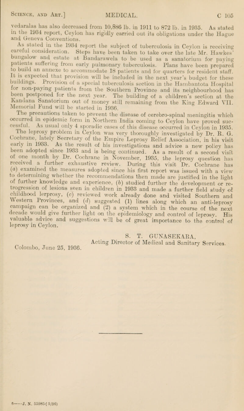 yedaralas has also decreased from 10,886 lb. in 1911 to 872 lb. in 1935. As stated in the 1934 report, Ceylon has rigidly carried out its obligations under the Hague and Geneva Conventions. As stated in the 1934 report the subject of tuberculosis in Ceylon is receiving careful consideration. Steps have been taken to take over the late Mr. Hawkes’ bungalow and estate at Bandarawela to be used as a sanatorium for paying patients suffeiing from early pulmonary tuberculosis. Plans have been prepared to build an annexe to accommodate 18 patients and for quarters for resident staff. It is expected that provision will be included in the next year’s budget for these buildings. Piovision ot a special tuberculosis section in the Hambantota Hospital foi non-paying patients from the Southern Province and its neighbourhood has been postponed for the next year. The building of a children’s section at the Kandana Sanatorium out of money still remaining from the King Edwrard YII. Memorial Fund will be started in 1936. Hie precautions taken to prevent the disease of cerebro-spinal meningitis which occurred in epidemic form in Northern India coming to Ceylon have proved suc¬ cessful. As usual only 4 sporadic cases of this disease occurred in Ceylon in 1935. I he leprosy problem in Ceylon wras very thoroughly investigated by Dr. R. G. CocInane, lately Secretary of the Empire Leprosy Relief Association, in his visit early in 1933. As the result of his investigations and advice a new policy has been adopted since 1933 and is being continued. As a result of a second visit of one month by Dr. Cochrane in November, 1935, the leprosy question lias received a further exhaustive review. During this visit Dr. Cochrane has (a) examined the measures adopted since his first report was issued with a viewr to determining whether the recommendations then made are justified in the light of further knowledge and experience, (6) studied further the development or re- ti ogress ion of lesions seen in children in 1933 and made a further field study of childhood lerprosy, (c) reviewed wmrk already done and visited Southern and Western Provinces, and (cl) suggested (1) lines along which an anti-leprosv campaign can be organized and (2) a system which in the course of the next decade would give further light on the epidemiology and control of leprosy. His valuable advice and suggestions will be of great importance to the control of leprosy in Ceylon. Colombo, June 25, 1936. S. T. GUNASEKARA, Acting Director of Medical and Sanitary Services.