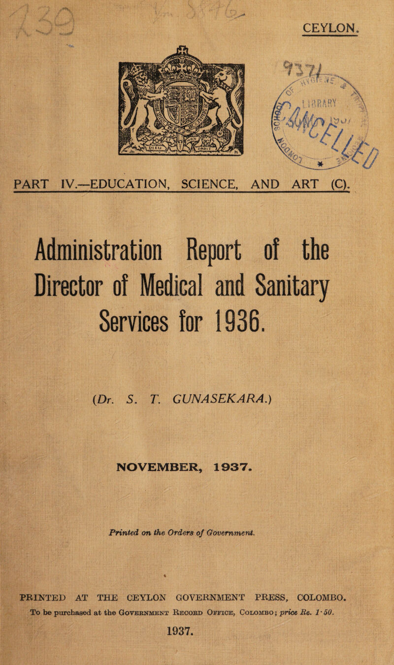 PART IV.—EDUCATION, SCIENCE, AND ART (C). Administration Report of the Director of Medical and Sanitary Services for 1936. (Dr. 5. T. GUNASEKARA.) NOVEMBER, 1937. Printed on the Orders of Government. PRINTED AT THE CEYLON GOVERNMENT PRESS, COLOMBO. To be purchased at the Government Record Office, Colombo ; price Be. 1 * 50. 1937.