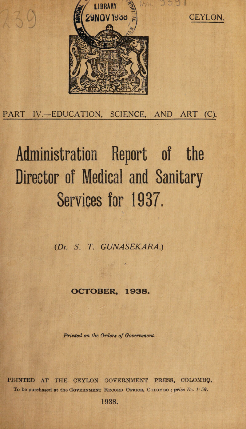 PART IV.—EDUCATION, SCIENCE, AND ART (C). Administration Report of the Director of Medical and Sanitary Services for 1937. tv. (Dr. 5. T. GUNASEKARA.) OCTOBER, 1938. Printed, on the Orders of Government. PRINTED AT THE CEYLON GOVERNMENT PRESS, COLOMBQ. To be purchased at the Government Record Office, Colombo ; price Re. 1 * 59, 1938.