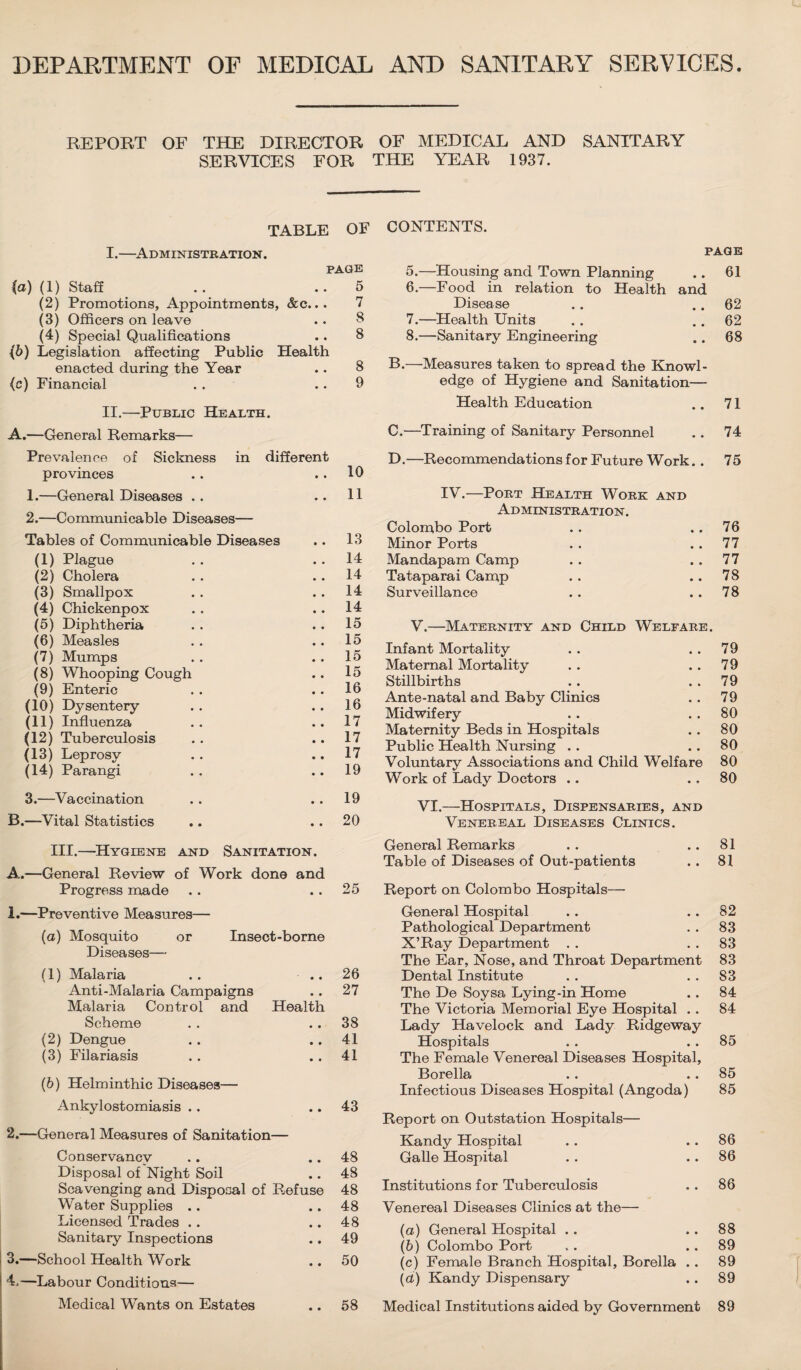 DEPARTMENT OF MEDICAL AND SANITARY SERVICES. REPORT OF THE DIRECTOR OF MEDICAL AND SANITARY SERVICES FOR THE YEAR 1937. TABLE OF I. —Administration. PAGE (a) (1) Staff .. ..5 (2) Promotions, Appointments, &c... 7 (3) Officers on leave .. 8 (4) Special Qualifications .. 8 {b) Legislation affecting Public Health enacted during the Year .. 8 (c) Financial . . .. 9 II. —Public Health. A.—General Remarks— CONTENTS. PAGE 5. —Housing and Town Planning .. 61 6. —Food in relation to Health and Disease .. .. 62 7. —Health Units . . . . 62 8. —Sanitary Engineering .. 68 B. —Measures taken to spread the Knowl¬ edge of Hygiene and Sanitation— Health Education .. 71 C. —Training of Sanitary Personnel . . 74 Prevalence of Sickness in different provinces . . .. 10 1. —General Diseases .. ..11 2. —Communicable Diseases— Tables of Communicable Diseases (1) Plague (2) Cholera (3) Smallpox (4) Chickenpox (5) Diphtheria (6) Measles (7) Mumps (8) Whooping Cough (9) Enteric (10) Dysentery (11) Influenza (12) Tuberculosis (13) Leprosy (14) Parangi .. 13 .. 14 .. 14 .. 14 .. 14 . . 15 .. 15 . . 15 .. 15 . . 16 .. 16 .. 17 .. 17 .. 17 .. 19 3.—Va ccina tion B.—Vital Statistics 19 20 D.—Recommendations for Future Work.. 75 IV.—Port Health Work and Administration. Colombo Port .. .. 76 Minor Ports . . . . 77 Mandapam Camp . . . . 77 Tataparai Camp . . .. 78 Surveillance . . . . 78 V.—Maternity and Child Welfare. Infant Mortality . . . . 79 Maternal Mortality . . . . 79 Stillbirths .. 79 Ante-natal and Baby Clinics . . 79 Midwifery . . . . 80 Maternity Beds in Hospitals . . 80 Public Health Nursing .. .. 80 Voluntary Associations and Child Welfare 80 Work of Lady Doctors .. ., 80 VI.—Hospitals, Dispensaries, and Venereal Diseases Clinics. III.—Hygiene and Sanitation. A.—General Review of Work done and Progress made .. .. 25 1. —Preventive Measures— (а) Mosquito or Insect-borne Diseases—• (1) Malaria .. ..26 Anti-Malaria Campaigns . . 27 Malaria Control and Health Scheme . . .. 38 (2) Dengue .. .. 41 (3) Filariasis . . .. 41 (б) Helminthic Diseases— Ankylostomiasis .. .. 43 2. —General Measures of Sanitation— Conservancy .. .. 48 Disposal of Night Soil .. 48 Scavenging and Disposal of Refuse 48 Water Supplies .. .. 48 Licensed Trades . . .. 48 Sanitary Inspections .. 49 i 3.—School Health Work .. 50 i 4.—Labour Conditions— Medical Wants on Estates .. 58 General Remarks . . .. 81 Table of Diseases of Out-patients .. 81 Report on Colombo Hospitals— General Hospital .. .. 82 Pathological Department . . 83 X’Ray Department . . . . 83 The Ear, Nose, and Throat Department 83 Dental Institute . . 83 The De Soysa Lying-in Home .. 84 The Victoria Memorial Eye Hospital .. 84 Lady Havelock and Lady Ridgeway Hospitals . . . . 85 The Female Venereal Diseases Hospital, Borella . . .. 85 Infectious Diseases Hospital (Angoda) 85 Report on Outstation Hospitals— Kandy Hospital .. .. 86 Galle Hospital . . .. 86 Institutions for Tuberculosis . . 86 Venereal Diseases Clinics at the— (a) General Hospital . . .. 88 (b) Colombo Port .. .. 89 (c) Female Branch Hospital, Borella .. 89 (d) Kandy Dispensary .. 89 Medical Institutions aided by Government 89