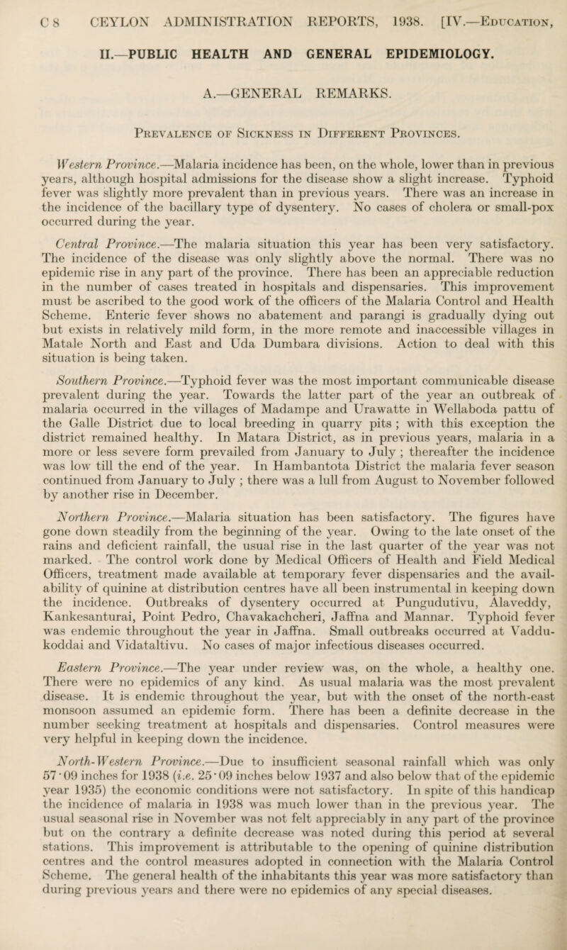 II.—PUBLIC HEALTH AND GENERAL EPIDEMIOLOGY. A.—GENERAL REMARKS. Prevalence of Sickness in Different Provinces. Western Province.—Malaria incidence has been, on the whole, lower than in previous years, although hospital admissions for the disease show a slight increase. Typhoid fever was slightly more prevalent than in previous years. There was an increase in the incidence of the bacillary type of dysentery. No cases of cholera or small-pox occurred during the year. Central Province.—The malaria situation this year has been very satisfactory. The incidence of the disease was only slightly above the normal. There was no epidemic rise in any part of the province. There has been an appreciable reduction in the number of cases treated in hospitals and dispensaries. This improvement must be ascribed to the good work of the officers of the Malaria Control and Health Scheme. Enteric fever shows no abatement and parangi is gradually dying out but exists in relatively mild form, in the more remote and inaccessible villages in Matale North and East and Uda Dumbara divisions. Action to deal with this situation is being taken. Southern Province.—Typhoid fever was the most important communicable disease prevalent during the year. Towards the latter part of the year an outbreak of malaria occurred in the villages of Madampe and Urawatte in Wellaboda pattu of the Galle District due to local breeding in quarry pits ; with this exception the district remained healthy. In Matara District, as in previous years, malaria in a more or less severe form prevailed from January to July ; thereafter the incidence wras low till the end of the year. In Hambantota District the malaria fever season continued from January to July ; there was a lull from August to November followed by another rise in December. Northern Province.—Malaria situation has been satisfactory. The figures have gone down steadily from the beginning of the year. Owing to the late onset of the rains and deficient rainfall, the usual rise in the last quarter of the year was not marked. The control work done by Medical Officers of Health and Field Medical Officers, treatment made available at temporary fever dispensaries and the avail¬ ability of quinine at distribution centres have all been instrumental in keeping down the incidence. Outbreaks of dysentery occurred at Pungudutivu, Alaveddy, Kankesanturai, Point Pedro, Chavakachcheri, Jaffna and Mannar. Typhoid fever was endemic throughout the year in Jaffna. Small outbreaks occurred at Vaddu- koddai and Vidataltivu. No cases of major infectious diseases occurred. Eastern Province.—The year under review' was, on the whole, a healthy one. There were no epidemics of any kind. As usual malaria was the most prevalent disease. It is endemic throughout the year, but with the onset of the north-east monsoon assumed an epidemic form. There has been a definite decrease in the number seeking treatment at hospitals and dispensaries. Control measures were very helpful in keeping down the incidence. North-Western Province.—Due to insufficient seasonal rainfall which was only 57*09 inches for 1938 (i.e. 25*09 inches below 1937 and also below that of the epidemic year 1935) the economic conditions were not satisfactory. In spite of this handicap the incidence of malaria in 1938 was much lowrer than in the previous year. The usual seasonal rise in November wras not felt appreciably in any part of the province but on the contrary a definite decrease w*as noted during this period at several stations. This improvement is attributable to the opening of quinine distribution centres and the control measures adopted in connection with the Malaria Control Scheme. The general health of the inhabitants this year wra-s more satisfactory than during previous years and there w ere no epidemics of any special diseases.