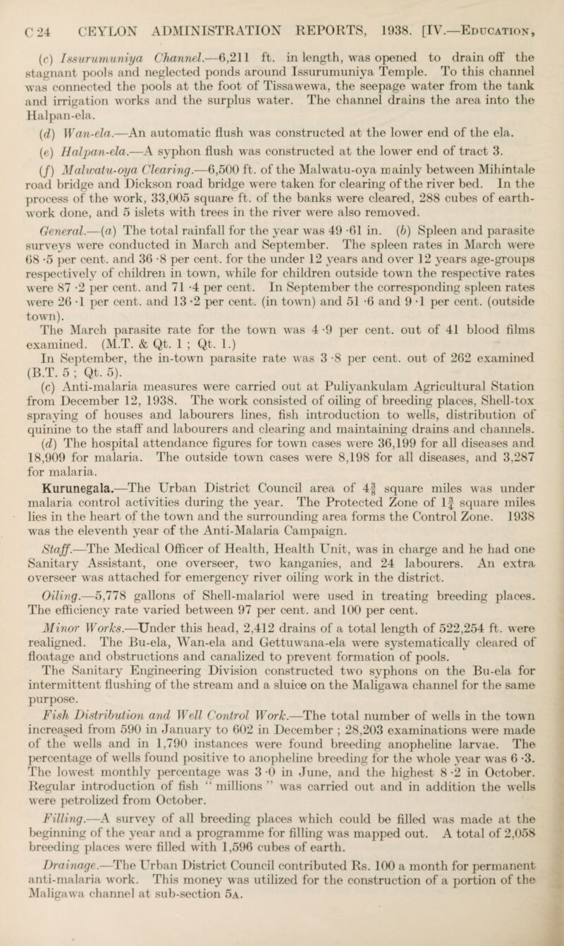 (c) Issurumuniya Channel.—6,211 ft. in length, was opened to drain off the stagnant pools and neglected ponds around Issurumuniya Temple. To this channel was connected the pools at the foot of Tissawewa, the seepage water from the tank and irrigation works and the surplus water. The channel drains the area into the Halpan-ela. (d) Wan-ela.—An automatic ffush was constructed at the lower end of the ela. (e) Halpan-ela.—A syphon flush was constructed at the lower end of tract 3. (/) Malwatu-oya Clearing.—6,500 ft. of the Malwatu-oya mainly between Mihintale road bridge and Dickson road bridge were taken for clearing of the river bed. In the process of the work, 33,005 square ft. of the banks wrere cleared, 288 cubes of earth¬ work done, and 5 islets with trees in the river were also removed. General.—(«) The total rainfall for the year was 49 -61 in. (b) Spleen and parasite surveys were conducted in March and September. The spleen rates in March were 68 -5 per cent, and 36 -8 per cent, for the under 12 years and over 12 years age-groups respectively of children in town, while for children outside town the respective rates were 87 -2 per cent, and 71 *4 per cent. In September the corresponding spleen rates were 26 T per cent, and 13 -2 per cent, (in town) and 51 -6 and 9 -1 per cent, (outside town). The March parasite rate for the town was 4 -9 per cent, out of 41 blood films examined. (M.T. & Qt. 1 ; Qt. 1.) In September, the in-town parasite rate was 3 *8 per cent, out of 262 examined (B.T. 5 ; Qt. 5). (c) Anti-malaria measures were carried out at Puliyankulam Agricultural Station from December 12, 1938. The work consisted of oiling of breeding places, Shell-tox spraying of houses and labourers lines, fish introduction to wells, distribution of quinine to the staff and labourers and clearing and maintaining drains and channels. (d) The hospital attendance figures for town cases were 36,199 for all diseases and 18,909 for malaria. The outside town cases were 8,198 for all diseases, and 3,287 for malaria. Kurunegala.—The Urban District Council area of 4§ square miles was under malaria control activities during the year. The Protected Zone of If square miles lies in the heart of the town and the surrounding area forms the Control Zone. 1938 was the eleventh year of the Anti-Malaria Campaign. Staff.—The Medical Officer of Health, Health Unit, was in charge and he had one Sanitary Assistant, one overseer, two kanganies, and 24 labourers. An extra overseer was attached for emergency river oiling work in the district. Oiling.—5,778 gallons of Shell-malariol were used in treating breeding places. The efficiency rate varied between 97 per cent, and 100 per cent. Minor Works.—Under this head, 2,412 drains of a total length of 522,254 ft. were realigned. The Bu-ela, Wan-ela and Gettmvana-ela were systematically cleared of floatage and obstructions and canalized to prevent formation of pools. The Sanitary Engineering Division constructed twTo syphons on the Bu-ela for intermittent flushing of the stream and a sluice on the Maligawa channel for the same purpose. Fish Distribution and Well Control Work.—The total number of wells in the town increased from 590 in January to 602 in December ; 28,203 examinations were made of the wells and in 1,790 instances were found breeding anopheline larvae. The percentage of w^ells found positive to anopheline breeding for the w hole year was 6 -3. The lowest monthly percentage w^as 3 *0 in June, and the highest 8 -2 in October. Regular introduction of fish “ millions ” wras carried out and in addition the wells were petrolized from October. Filling.—A survey of all breeding places which could be filled wTas made at the beginning of the year and a programme for filling wras mapped out. A total of 2,058 breeding places were filled with 1,596 cubes of earth. Drainage.—The Urban District Council contributed Rs. 100 a month for permanent anti-malaria w ork. This money was utilized for the construction of a portion of the Maligawa channel at sub-section 5a.