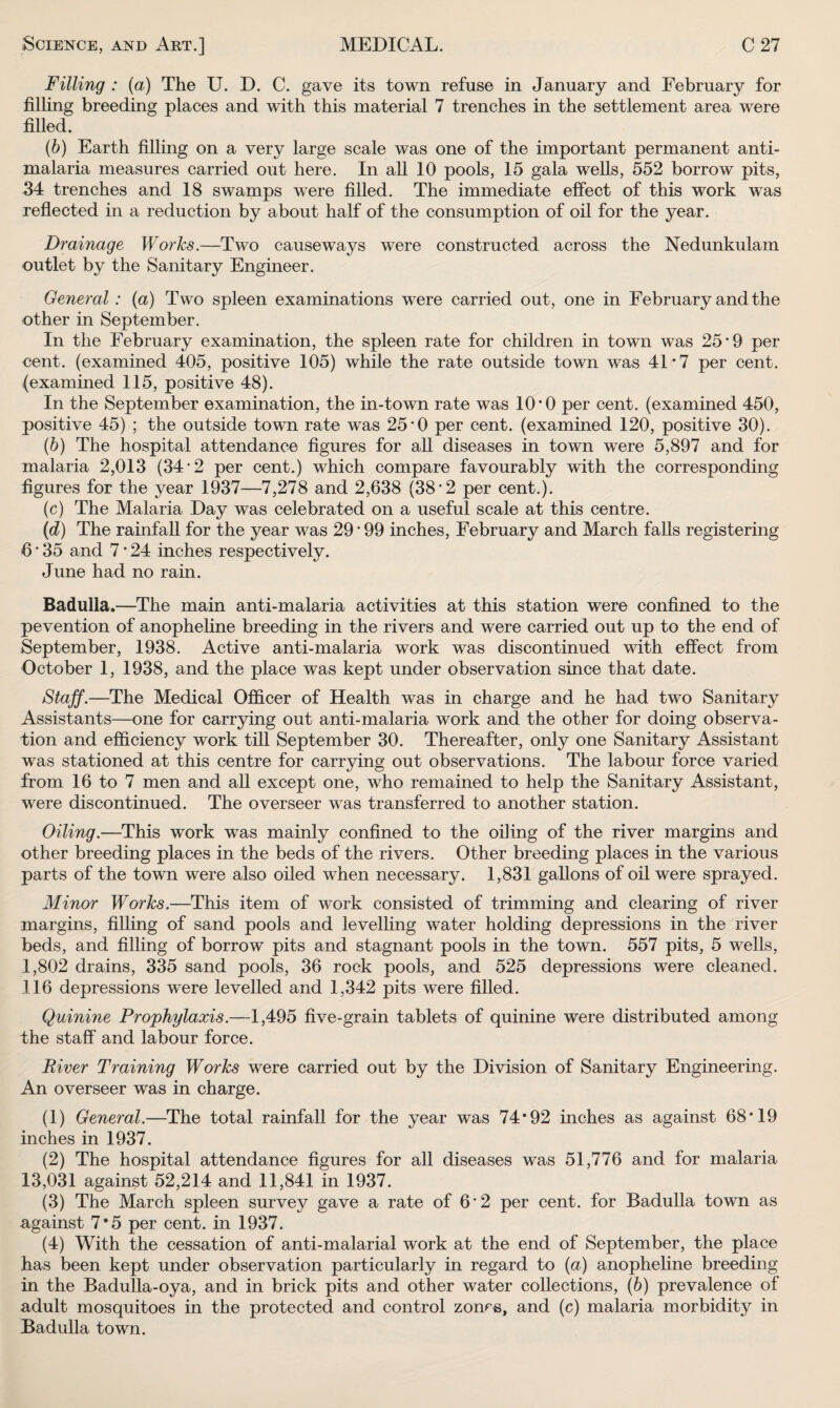 Filling : (a) The U. D. C. gave its town refuse in January and February for filling breeding places and with this material 7 trenches in the settlement area were filled. (b) Earth filling on a very large scale was one of the important permanent anti¬ malaria measures carried out here. In all 10 pools, 15 gala wells, 552 borrow pits, 34 trenches and 18 swamps were filled. The immediate effect of this work was reflected in a reduction by about half of the consumption of oil for the year. Drainage Works.—Two causeways were constructed across the Nedunkulam outlet by the Sanitary Engineer. General : (a) Two spleen examinations were carried out, one in February and the other in September. In the February examination, the spleen rate for children in town was 25*9 per cent, (examined 405, positive 105) while the rate outside town was 41*7 per cent, (examined 115, positive 48). In the September examination, the in-town rate was 10*0 per cent, (examined 450, positive 45) ; the outside town rate was 25*0 per cent, (examined 120, positive 30). (■b) The hospital attendance figures for all diseases in town were 5,897 and for malaria 2,013 (34*2 per cent.) which compare favourably with the corresponding figures for the year 1937—7,278 and 2,638 (38*2 per cent.). (c) The Malaria Day was celebrated on a useful scale at this centre. (d) The rainfall for the year was 29 * 99 inches, February and March falls registering 6 * 35 and 7 * 24 inches respectively. June had no rain. Badulla.—The main anti-malaria activities at this station were confined to the pevention of anopheline breeding in the rivers and were carried out up to the end of September, 1938. Active anti-malaria work was discontinued with effect from October 1, 1938, and the place was kept under observation since that date. Staff.—The Medical Officer of Health was in charge and he had two Sanitary Assistants—one for carrying out anti-malaria work and the other for doing observa¬ tion and efficiency work till September 30. Thereafter, only one Sanitary Assistant was stationed at this centre for carrying out observations. The labour force varied from 16 to 7 men and all except one, who remained to help the Sanitary Assistant, were discontinued. The overseer was transferred to another station. Oiling.—This work was mainly confined to the oiling of the river margins and other breeding places in the beds of the rivers. Other breeding places in the various parts of the town were also oiled when necessary. 1,831 gallons of oil were sprayed. Minor Works.—This item of work consisted of trimming and clearing of river margins, filling of sand pools and levelling water holding depressions in the river beds, and filling of borrow pits and stagnant pools in the town. 557 pits, 5 wells, 1,802 drains, 335 sand pools, 36 rock pools, and 525 depressions were cleaned. 116 depressions were levelled and 1,342 pits were filled. Quinine Prophylaxis.—1,495 five-grain tablets of quinine were distributed among the staff and labour force. River Training Works were carried out by the Division of Sanitary Engineering. An overseer was in charge. (1) General.—The total rainfall for the year was 74*92 inches as against 68*19 inches in 1937. (2) The hospital attendance figures for all diseases was 51,776 and for malaria 13,031 against 52,214 and 11,841 in 1937. (3) The March spleen survey gave a rate of 6*2 per cent, for Badulla town as against 7*5 per cent, in 1937. (4) With the cessation of anti-malarial work at the end of September, the place has been kept under observation particularly in regard to (a) anopheline breeding in the Badulla-oya, and in brick pits and other water collections, (b) prevalence of adult mosquitoes in the protected and control zones, and (c) malaria morbidity in Badulla town.