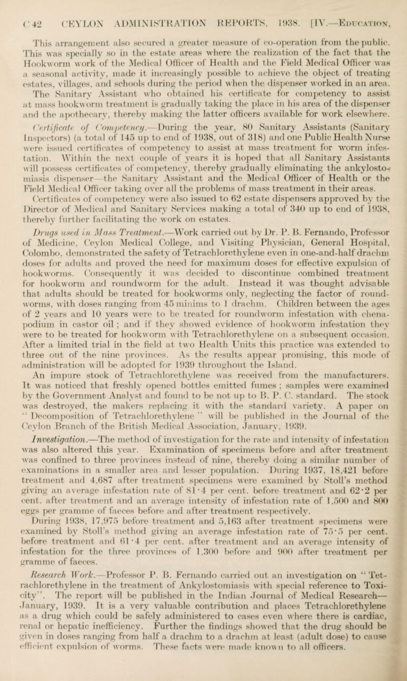 This arrangement also secured a greater measure of co-operation from the public. This was specially so in the estate areas where the realization of the fact that the Hookworm work of the Medical Officer of Health and the Field Medical Officer was a seasonal activity, made it increasingly possible to achieve the object of treating estates, villages, and schools during the period when the dispenser worked in an area. The Sanitary Assistant who obtained his certificate for competency to assist at mass hookw orm treatment is gradually taking the place in his area of the dispenser and the apothecary, thereby making the latter officers available for work elsewhere. (Certificate of Competency.— During the year, 80 Sanitary Assistants (Sanitary Inspectors) (a total of 145 up to end of 1938, out of 318) and one Public Health Nurse were issued certificates of competency to assist at mass treatment for worm infes¬ tation. Within the next couple of years it is hoped that all Sanitary Assistants w ill possess certificates of competency, thereby gradually eliminating the ankylosto¬ miasis dispenser—the Sanitary Assistant and the Medical Officer of Health or the Field Medical Officer taking over all the problems of mass treatment in their areas. Certificates of competency were also issued to fi2 estate dispensers approved by the Director of Medical and Sanitary Services making a total of 340 up to end of 1938, thereby further facilitating the work on estates. Drugs used in Mass Treatment.—Work carried out by Dr. P. B. Fernando, Professor of Medicine, Ceylon Medical College, and Visiting Physician, General Hospital, Colombo, demonstrated the safety of Tetrachlorethylene even in one-and-half drachm doses for adults and proved the need for maximum doses for effective expulsion of hookworms. Consequently it was decided to discontinue combined treatment for hookworm and roundworm for the adult. Instead it was thought advisable that adults should be treated for hookworms only, neglecting the factor of round- worms, w ith doses ranging from 45 minims to 1 drachm. Children between the ages of 2 vears and 10 years were to bo treated for roundworm infestation with chena- podium in castor oil ; and if they showed evidence of hookworm infestation they were to be treated for hookworm with Tetrachlorethylene on a subsequent occasion. After a limited trial in the field at two Health Units this practice was extended to three out of the nine provinces. As the results appear promising, this mode of administration w ill be adopted for 1939 throughout the Island. An impure stock of Tetrachlorethylene was received from the manufacturers. It was noticed that freshly opened bottles emitted fumes ; samples were examined by the Government Analyst and found to be not up to B. P. C. standard. The stock wras destroyed, the makers replacing it with the standard variety. A paper on Decomposition of Tetrachlorethylene will be published in the Journal of the (.leyIon Branch of the British Medical Association, January, 1939. Investigation.—The method of investigation for the rate and intensity of infestation was also altered this year. Examination of specimens before and after treatment was confined to three provinces instead of nine, thereby doing a similar number of examinations in a smaller area and lesser population. During 1937, 18,421 before treatment and 4,687 after treatment specimens were examined by Stoll’s method giving an average infestation rate of 81 ’4 per cent, before treatment and 62*2 per cent, after treatment and an average intensity of infestation rate of 1.500 and 800 eggs per gramme of faeces before and after treatment respectively. During 1938, 17,975 before treatment and 5,163 after treatment specimens were examined by Stoll’s method giving an average infestation rate of 75*5 per cent, before treatment and 61-4 per cent, after treatment and an average intensity of infestation for the three provinces of 1,300 before and 900 after treatment per gramme of faeces. Research Work.—Professor P. B. Fernando carried out an investigation on “ Tet¬ rachlorethylene in the treatment of Ankylostomiasis with special reference to Toxi¬ city '. The report will be published in the Indian Journal of Medical Research— January, 1939. It is a very valuable contribution and places Tetrachlorethylene as a drug which could be safely administered to cases even where there is cardiac, renal or hepatic inefficiency. Further the findings showed that the drug should be given in doses ranging from half a drachm to a drachm at least (adult dose) to cause effi cient expulsion of worms. These facts were made known to all officers.