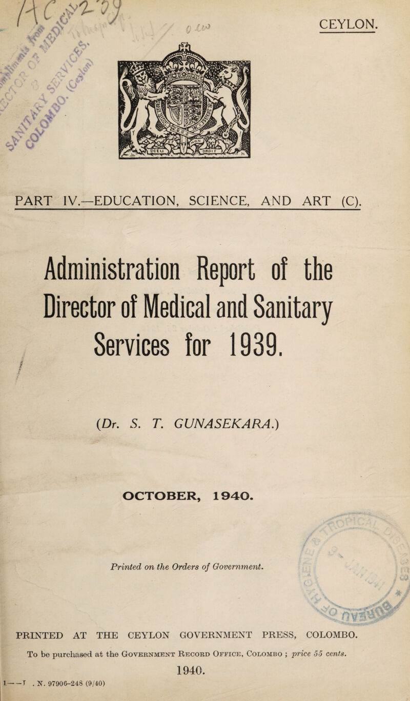 *»y. CEYLON. PART IV.—EDUCATION, SCIENCE. AND ART (C). Administration Report of the Director of Medical and Sanitary (Dr. S. T. GUNASEKARA.) OCTOBER, 1940. Printed on the Orders of Government. PRINTED AT THE CEYLON GOVERNMENT PRESS, COLOMBO. To be purchased at the Government Record Office, Colombo ; price 55 cents. 1940. —T . N. 97906-248 (9/40)