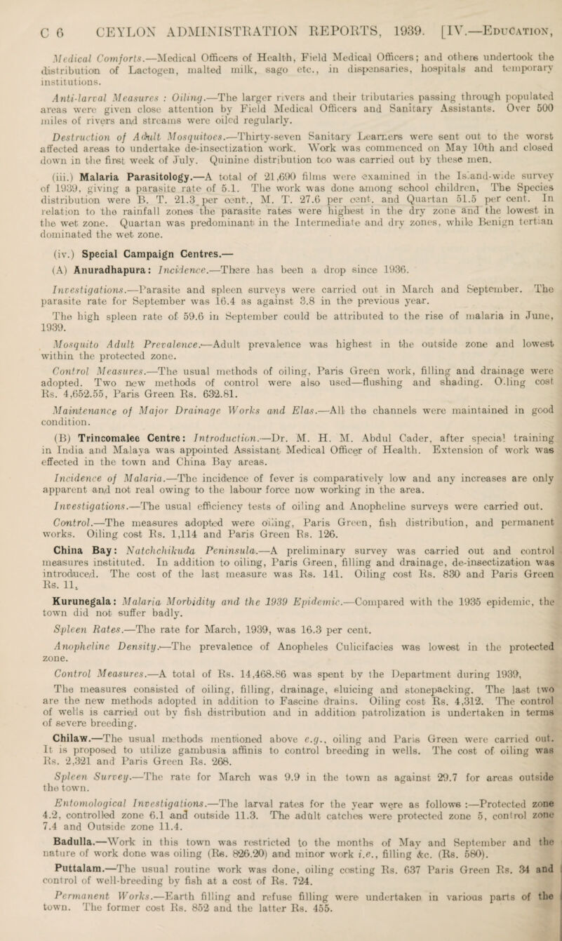 Medical Comforts.—Medical Officers of Health, Field Medical Officers; and others undertook the distribution of Lactogen, malted milk, sago etc., in dispensaries, hospitals and temporary institutions. Anti-larval Measures : Oiling.—The larger rivers and their tributaries passing through populated areas were given close attention by Field Medical Officers and Sanitary Assistants. Over 500 miles of rivers and streams were oiled regularly. Destruction of A (hilt Mosquitoes.—Thirty-seven Sanitary Learners were sent out to the worst affected areas to undertake de-insectization work. Work was commenced on May 10th and closed down in the first week of July. Quinine distribution too wais carried out by these men. (iii.) Malaria Parasitology.—A total of 21,690 films were examined in the ls.and-w.de survey of 1939, giving a parasite rate of 5.1. The work was done among school children, The Species distribution were B. T. 21.3 per cent?., M. T. 27.6 per cent, and Quartan 51.5 per cent. In relation to the rainfall zones the parasite rates were highest in the dry zone and the lowest in the wet zone. Quartan was predominant in the Intermediate and dry zones, while Benign tertian dominated the wet zone. (iv.) Special Campaign Centres.— (A) Anuradhapura: Incidence.—There has been a drop since 1936. Investigations.—Parasite and spleen surveys were carried out in March and September. The parasite rate for September was 16.4 as against 3.8 in the previous year. The high spleen rate of 59.6 in September could be attributed to the rise of malaria in June, 1939. Mosquito Adult Prevalence.•—Adult prevalence was highest in the outside zone and lowest within the protected zone. Control Measures.—The usual methods of oiling, Paris Green work, filling and drainage were adopted. Two new methods of control were also used—flushing and shading. O.ling cost Ps. 4,652.55, Paris Green Es. 632.81. Maintenance of Major Drainage Works and Elas.—All the channels were maintained in good condition. (B) Trincomalee Centre: Introduction.—Dr. M. H. M. Abdul Cader, after special training in India and Malaya was appointed Assistant Medical Officer of Health. Extension of work was effected in the town and China Bay areas. Incidence of Malaria.—The incidence of fever is comparatively low and any increases are only apparent and not real owing to the labour force now working in the area. Investigations.—The usual efficiency tests of oiling and Anopheline surveys wore carried out. Ccmtrol.—The measures adopted were Piling, Paris Green, fish distribution, and permanent works. Oiling cost Es. 1,114 and Paris Green Es. 126>. China Bay: Natchchikuda Peninsula.—A preliminary survey was carried out and control measures instituted. In addition to oiling, Paris Green, filling and drainage, de-insectization was introduced. The cost of the last measure was Es. 141. Oiling cost Es. 830 and Paris Green Es. 11, Kurunegala: Malaria Morbidity and the 1939 Epidemic.—Compared with the 1935 epidemic, the towTn did nob suffer badly. Spleen Rates.—The rate for March, 1939, wyas 16.3 per cent. Anopheline Density.•—The prevalence of Anopheles Culicifacies was lowest in the protected zone. Control Measures.—A total of Es. 14,468.86 was spent bv the Department during 1939, The measures consisted of oiling, filling, drainage, sluicing and stonepacking. The last two are the new methods adopted in addition to Fascine drains. Oiling cost Es. 4,312. The control of wells is carried out by fish distribution and in addition patrolization is undertaken in terms of severe breeding. Chilaw.—The usual methods mentioned above c.g., oiling and Paris Green were carried out. It is proposed to utilize gambusia affinis to control breeding in wells. The cost of oiling was Es. 2,321 and Paris Green Es. 268. Spleen Survey.—The rate for March w7as 9.9 in the town as against 29.7 for areas outside the town. Entomological Investigations.—The larval rates for the year were as follows :—Protected zone 4.2, controlled zone 6.1 and outside 11.3. The adult catches were protected zone 5, control zone 7.4 and Outside zone 11.4. Badulla.—Work in this town was restricted to the months of May and September and the nature of work done was oiling (Es. 826.20) and minor work i.e., filling &c. (Rs. 580). Puttalam.—The usual routine work was done, oiling costing Es. 637 Paris Green Es. 34 and control of well-breeding by fish at a cost of Rs. 724. Permanent Works.—Earth filling and refuse filling were undertaker in various parts of the i town. The former cost Es. 852 and the latter Rs. 455.