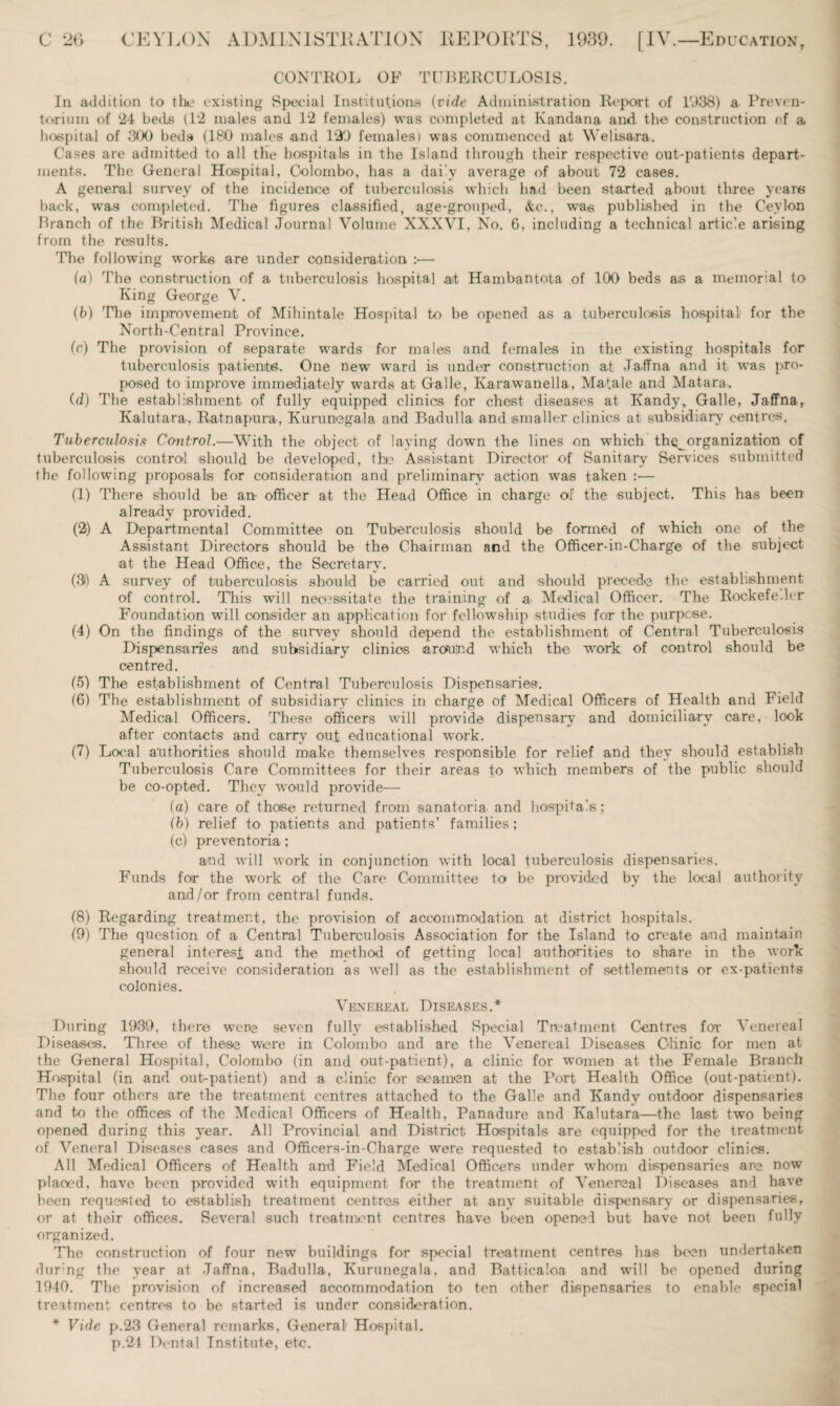 CONTROL OF TUBERCULOSIS. In addition to the existing Special Institutions (vide Administration Report of D38) a Preven¬ torium of ‘24 beds (1*2 males and 12 females) was completed at Kan dan a and the construction of a. hospital of 300 beds (180 males and 120 females) was commenced at Welisara. Cases are admitted to all the hospitals in the Island through their respective out-patients depart¬ ments. The General Hospital, Colombo, has a daily average of about 72 cases. A general survey of the incidence of tuberculosis which had been started about three years back, was completed. The figures classified, age-grouped, &c., was published in the Ceylon Branch of the British Medical Journal Volume XXXVI, No. 6, including a technical article arising from the results. The following works are under consideration :■— (a) The construction of a tuberculosis hospital a<t Hambantota of 100 beds as a memorial to King George V. (b) The improvement of Mihintale Hospital to be opened as a tuberculosis hospital for the North-Central Province. (r) The provision of separate wards for males and females in the existing hospitals for tuberculosis patients. One newT ward is under construction at Jaffna and it was pro¬ posed to improve immediately wards at Galle, Karawanella, Matale and Matara. (d) The establishment of fully equipped clinics for chest diseases at Kandy,, Galle, Jaffna, Kalutara, Ratnapura, Kurunegala and Badulla and smaller clinics at subsidiary' centres. Tuberculosis Control.—With the object of laving down the lines on which thg^organization of tuberculosis control should be developed, the Assistant Director of Sanitary Services submitted the following proposals for consideration and preliminary action was taken :— (1) There should be an- officer at the Head Office in charge of the subject. This has been already provided. (2) A Departmental Committee on Tuberculosis should be formed of which one of the Assistant Directors should be the Chairman and the Officer-in-Charge of the subject at the Head Office, the Secretary. (3) A survey of tuberculosis should be carried out and should precede the establishment of control. This will necessitate the training of a Medical Officer. The Rockefeller Foundation will consider an application for fellowship studies for the purpose. (4) On the findings of the survey should depend the establishment of Central Tuberculosis Dispensaries and subsidiary clinics arontnd which the work of control should be centred. (5) The establishment of Central Tuberculosis Dispensaries. (6) The establishment of subsidiary clinics in charge of Medical Officers of Health and Field Medical Officers. These officers will provide dispensary and domiciliary care, look after contacts and carry out educational work. (7) Local authorities should make themselves responsible for relief and they should establish Tuberculosis Care Committees for their areas to which members of the public should be co-opted. They would provide— (a) care of thoise returned from sanatoria and hospitals; (b) relief to patients and patients’ families; (c) preventoria ; and will work in conjunction with local tuberculosis dispensaries. Funds for the work of the Care Committee to be provided by the local authority and/or from central funds. (8) Regarding treatment, the provision of accommodation at district hospitals. (9) The question of a Central Tuberculosis Association for the Island to create and maintain general interest and the method of getting local authorities to share in the work should receive consideration as well as the establishment of settlements or ex-patients colonies. Venereal Diseases.* During 1939, there were seven fully established Special Treatment Centres for Venereal Diseases. Three of these were in Colombo and are the Venereal Diseases Clinic for men at the General Hospital, Colombo (in and out-patient), a clinic for women at the Female Branch Hospital (in and out-patient) and a clinic for seamen at the Port Health Office (out-patient). The four others are the treatment centres attached to the Galle and Kandy outdoor dispensaries and to the offices of the Medical Officers of Health, Panadure and Kalutara—the last two being opened during this year. All Provincial and District Hospitals are equipped for the treatment of Veneral Diseases cases and Officers-in-Charge were requested to establish outdoor clinics. All Medical Officers of Health and Field Medical Officers under whom dispensaries are now placed, have been provided with equipment for the treatment of Venereal Diseases and have been requested to establish treatment centres either at any suitable dispensary or dispensaries, or at their offices. Several such treatment centres have been opened but have not been fully organized. The construction of four new buildings for special treatment centres has been undertaken dur'ng the year at Jaffna, Badulla, Kurunegala, and Batticaloa and will be opened during 1940. The provision of increased accommodation to ten other dispensaries to enable special treatment centres to be started is under consideration. * Vide p.23 General remarks, General Hospital. p.21 Dental Institute, etc.