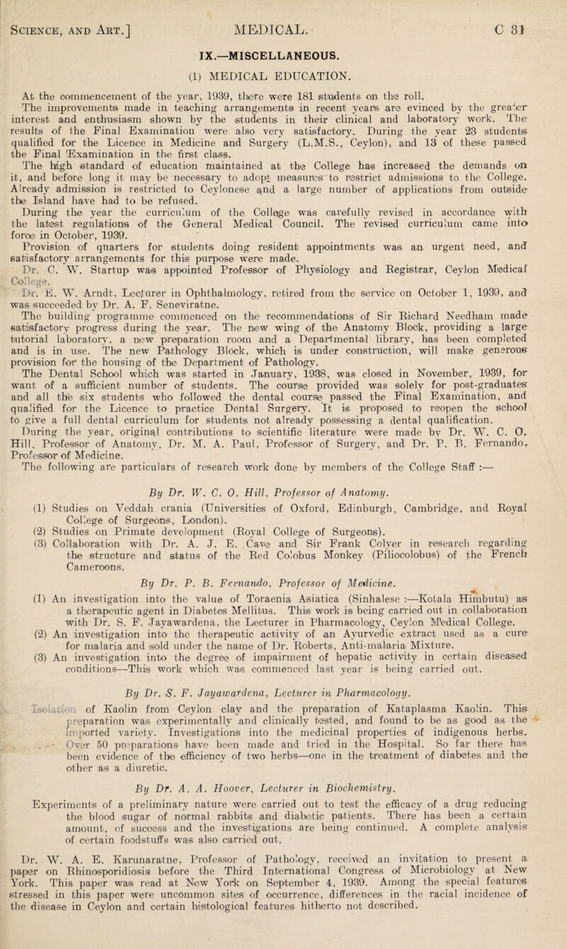 IX.—MISCELLANEOUS. (1) MEDICAL EDUCATION. At the commencement of the year, 1939, there were 181 is tridents on the roll. The improvements made in teaching arrangements in recent years are evinced by the greater interest and enthusiasm shown by the students in their clinical and laboratory work. The results of the Final Examination were also very satisfactory. During the year 23 students qualified for the Licence in Medicine and Surgery (L.M.S., Ceylon), and 13 of these passed the Final Examination in the first class. The high standard of education maintained at the College has increased the demands on it, and before long it may be necessary to adopt measures to restrict admissions to the College. Already admission is restricted to Ceylonese and a large number of applications from outside the Island have had to be refused. During the year the curriculum of the College was carefully revised in accordance with the latest regulations of the General Medical Council. The revised curriculum came into force in October, 1939. Provision of quarters for students doing resident appointments was an- urgent need, and satisfactory arrangements for this purpose were made. Dr, C. W. Startup was appointed Professor of Physiology and Registrar, Ceylon Medical College. Dr. E. W. Arndt, Lecturer in Ophthalmology, retired from the service on October 1, 1939, and was- succeeded by Dr. A. F. Seneviratne. The building programme commenced on the recommendations of Sir Richard Needham made satisfactory progress during the year. The new wing of the Anatomy Block, providing a large tutorial laboratory, -a new preparation room and a Departmental library, has been completed and is in use. The new Pathology Block, which is under construction, will make generous provision for the housing of the Department of Pathology. The Dental School which was started in January, 1938, was closed in November, 1939, for want of a sufficient number of students. The course provided was solely for post-graduates and all the six students who followed the dental course- passed the Final Examination, and qualified for the Licence to practice Dental Surgery. It is proposed to reopen the school to give a full dental curriculum for students not already possessing a dental qualification. During the year, original contributions to scientific literature were made by Dr. W. C. O, Hill, Professor of Anatomy, Dr. M. A. Paul, Professor of Surgery, and Dr. P. B. FernandoT Professor of Medicine. The following are particulars of research work done by members of the College Staff :— By Dr. W. C. 0. Hill, Professor of Anatomy. (1) Studies on Veddah crania (Universities of Oxford, Edinburgh, Cambridge, and Royal College of Surgeons, London). (2) Studies on Primate development (Royal College of Surgeons). (3) Collaboration with Dr. A. J. E. .Cave and Sir Frank Colyer in research regarding' the structure and status of the Red Colobus Monkey (Piliocolo-bus) of the French Cameroon s. By Dr. P. B. Fernando, Professor of Medicine. .* (1) An investigation into the value of Toraenia Asiatica (Sinhalese :—Kofala Himbutu) as a therapeutic agent in Diabetes Mellitu-s. This work is being carried out in collaboration with Dr. S. F. Jayawardena, the Lecturer in Pharmacology, Ceylon Medical College. (2) An investigation into the therapeutic activity of an Ayurvedic extract used as a cure for malaria and sold under the name of Dr. Roberts, Anti-malaria Mixture. (3) An investigation into the degree of impairment of hepatic activity in certain diseased conditions—This work which was commenced last year is being carried out. By Dr. ,S. F. Jayawardena, Lecturer in Pharmacology. Isolation of Kaolin from Ceylon clay and the preparation of Kataplasma Kaolin. This preparation was experimentally -and clinically tested, and found to be as good as the imported variety. Investigations into the medicinal properties of indigenous herbs. Over 50 preparations ha-ve been made and tried in the Hospital. So far there has been evidence of the efficiency of two herbs—one in the treatment- of diabetes and the other as a diuretic. By Dr. A. A. Hoover, Lecturer in Biochemistry. Experiments of a preliminary nature were carried out to test the efficacy of a drug reducing the blood sugar of normal rabbits and diabetic patients. There has been a certain amount, of success and the investigations -are being continued. A complete analysis of certain foodstuffs was also carried out. Dr. W. A. E. Karunara-tne, Professor of Pathology, received an invitation to present a paper on Rhinosporidiosis before t-he Third International Congress of Microbiology at New York. This paper was read at New York on September 4, 1939. Among the special features stressed in this paper were uncommon sites of occurrence, differences in the racial incidence of the disease in Ceylon and certain histological features hitherto not described.