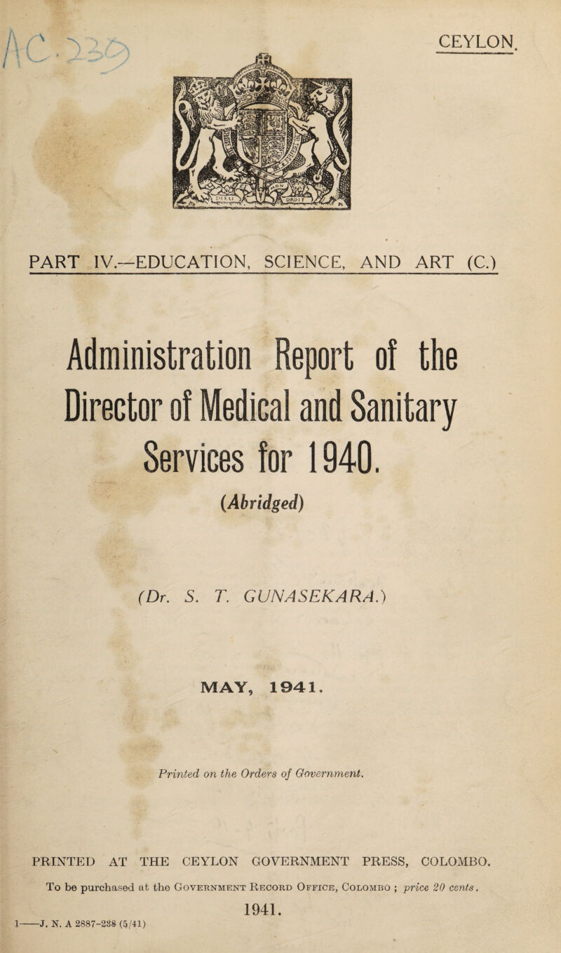 CEYLON. PART IV.—EDUCATION, SCIENCE, AND ART (C.) Administration Report of the Director of Medical and Sanitary Services for 1940. (Abridged) (Dr. S. T. GUNASEKARA.) MAY, 1941. Printed on the Orders of Government. PRINTED AT THE CEYLON GOVERNMENT PRESS, COLOMBO. To be purchased at the Government Record Office, Colombo ; price 20 cents. 1941. J. N. A 2887-288 (5/41)