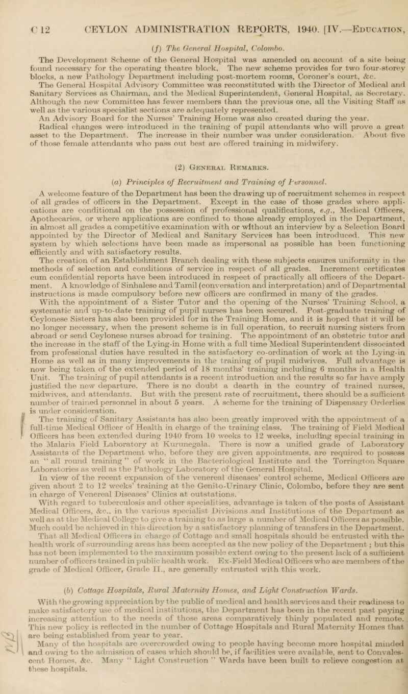 (/) The General Hospital, Colombo. The Development Scheme of the General Hospital was amended on account of a site being found nocessary for the operating theatre block. The new scheme provides for two four-storey blocks, a new Pathology Department including post-mortem rooms, Coroner’s court, &c. The General Hospital Advisory Committee was reconstituted with the Director of Medical and Sanitary Services as Chairman, and the Medical Superintendent, General Hospital, as Secretary. Although the new Committee has fower members than the previous one, all the Visiting Staff as well as the various specialist sections are adequately represented. An Advisory Board for the Nurses’ Training Home was also created during tho year. Radical changes were introduced in the training of pupil attendants who will prove a great asset to the Department. The increase in their ntunber was under consideration. About fivo of those female attendants who pass out best are offered training in midwifery. (2) General Remarks. (a) Principles of Recruitment and Training of Personnel. A welcome feature of the Department has been the drawing up of recruitment schemes in respect of all grades of officers in the Department. Except in the case of those grades where appli¬ cations are conditional on the possession of professional qualifications, e.g., Medical Officers, Apothecaries, or where applications are confined to those already employed in the Department, in almost all grades a competitive examination with or without an interview by a Selection Board appointed by the Director of Medical and Sanitary Services has been introduced. This new system by which selections have been made as impersonal as possible has boon functioning efficiently and with satisfactory results. The creation of an Establishment Branch dealing with these subjects ensures uniformity in t he methods of selection and conditions of service in respect of all grades. Increment certificates cum confidential reports have been introduced in respect of practically all officers of the Depart¬ ment. A knowledge of Sinhalese and Tamil (conversation and interpretation) and of Departmental instructions is made compulsory before new officers are confirmed in many of the grades. With the appointment of a Sister Tutor and the opening of the Nurses’ Training School, a systematic and up-to-date training of pupil nurses has been secured. Post-graduate training of Ceylonese Sisters has also been provided for in the Training Home, and it is hoped that it will be no longer necessary, when the present scheme is in full operation, to recruit nursing sisters from abroad or send Ceylonese nurses abroad for training. Tho appointment of an obstetric tutor and the increase in the staff of the Lying-in Home with a full time Medical Superintendent dissociated from professional duties have resulted in the satisfactory co-ordination of work at the Lying-in Home as well as in many improvements in the training of pupil midwives. Full advantage is now being taken of the extended period of 18 months’ training including 6 months in a Health Unit. The training of pupil attendants is a recent introduction and the results so far have amply justified the new departure. There is no doubt a dearth in the country of trained nurses, midwives, and attendants. But with the present rate of recruitment, there should be a sufficient number of trained personnel in about 5 years. A scheme for the training of Dispensary Orderlies is under consideration. Tho training of Sanitary Assistants has also been greatly improved with the appointment of a full-time Medical Officer of Health in charge of the training class. The training of Field Medical Officers has been extended during 1940 from 10 weeks to 12 weeks, including special training in the Malaria Field Laboratory at Kwrunegala. There is now a unified grade of Laboratory Assistants of the Department who, before they are given appointments, are required to possess an “ all round training ” of work in the Bacteriological Institute and the Torrington Square Laboratories as well as the Pathology Laboratory of the General Hospital. In view of the recent expansion of the venereal diseases’ control scheme, Medical Officers are given about 2 to 12 weeks’ training at the Genito-Urinary Clinic, Colombo, before they are sent in charge of Venereal Diseases’ Clinics at outstations. With regard to tuberculosis and other specialities, advantage is taken of the posts of Assistant Medical Officers, &c., in the various specialist Divisions and Institutions of the Department as well as at the Medical College to give a training to as large a number of Medical Officers as possible. Much could bo achieved in this direction by a satisfactory planning of transfers in the Department. That all Medical Officers in charge of Cottage and small hospitals should be entrusted with the health work of surrounding areas has been accepted as the new policy of the Department ; but this has not been implemented to the maximum possible extent owing to the present lack of a sufficient number of officers trained in public health work. Ex-Field Medical Officers who are members of tho grade of Medical Officer, Grade II., are generally entrusted with this work. (b) Cottage Hospitals, Rural Maternity Homes, and Light Construction Wards. With the growing appreciation by t he public of medical and health services and their readiness to make satisfactory use of medical institutions, the Department has been in the recent past paying increasing attention to the needs of those areas comparatively thinly populated and remote. This new policy is reflected in the number of Cottage Hospitals and Rural Maternity Homes that are being established from year to year. Many of tho hospitals are overcrowded owing to people having become more hospital minded and owing to the admission of cases which should be, if facilities were available, sent to Convales¬ cent Homos, &c. Many “ Light Construction  Wards have been built to relieve congestion at. theso hospitals.