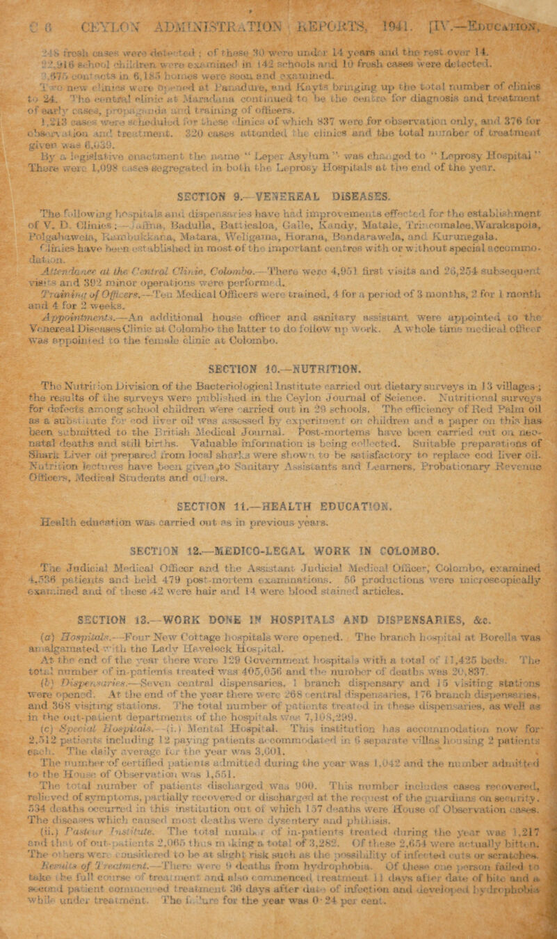 c C CKY1.0\r ABM! XISTRiiTION liEPOJiTS, 10*1. [IV.—Sj)TC*-m6.v-, 2l *> fresh cases were dot noted : of those HO were under 14 years anil the rest.over 14. ,»i6 school children. v »ro e:^ mined in l4i schools and 10 fresh cases were detected. 0.' ', eoii ots in 6.It > comes wove soon, end examined. .• Q(.-y, « * jaies wort Opened at Uanadure, end Kayls bringing up tho total number of clinics to 24. The central clinic at- Jiaradana continued to be the centre for diagnosis and treatment of early '-;sec, pronagi uda th d training of officers. 1.213 e-asf/i-; ware • < hiedulod for these linic:- of which 837 were for observation only, and 376 for obsor\ Crtion and treatment. 320 cases attended the clinics and the total number of treatment given was 6,039. By a legislative enactment tic name “ Leper Asylum ”• was changed to “ Leprosy Hospital  Theft- woi. 1,098 .-ses segregated in. both tho Leprosy Hospitals a t the end of the year. SECTION 9.- VENEREAL DISEASES. The following hospitals am; dispensaries have had improvements effected for tho establishment I V. D. Clinics . adrift, Badulla, Bau icaloa. Gall©, Kandy, Mataie, Tri: • corns Ice. Wu, 1 pole, Bolgabaweia, Ra ml>u kk ana, Matara, Weligama, Horana, Bandarawelft, and Kurunegala. f.iinics have been established in most of the important centres with or without special accommo¬ dation. Attendantse at ike Central CUnin. Colombo. - There were 4.951 first.visits and 26,254 subsequent visits and 392 minor operations were perform- J. G'rainirttj o/ Oiiic&r*.—Ten Medical Officers were trained, 4 for a period of 3 months, 2 for i mont.h and 4 for 2 weeks. Appointment*.—An additional house officer and sanitary assistant were appointed to the Venereal Diseases Clinic; at Colombo the latter to do follow' up work. A whole time medical of •<-, r was appointed to the female-clinic at Colombo. SECTION 10.—NUTRITION. Tho Nutrition Division, of the Bacteriological Institute carried out dietary surveys in 13 villages ; the results of the surveys were published in the Ceylon Journal of Science. Nutritional surveys for defects among' school children were carried out in 29 schools. The efficiency of Red Paha oil as a suuNiiivite for cod liver oil was assessed by experiment on children and a paper on this has been submitted to the British Tie die al Journal. Post-mortems have been carried out on neo¬ natal deaths end still births. Valuable information is being e ffioeted. Suitable preparations of Shark Liver oil prepared from local sharks were shown to be satisfactory to replace cod liver oil.. Nutrition lectures have been given.^to Sanitary Assistants and learners. Probationary Revenue Officers. Medical Students and others. SECTION 11.—HEALTH EDUCATION. Health education war, carried out as in previous years. SECTION 12.—MEDICO-LEGAL WORK IN COLOMBO. T-n Judicial Medical Officer and the Assistant Judicial Medical Officer,' Colombo, examined 4.536 patients and held 479 post-mortem examinations. 50 productions were inioxoscupicaJly examined and of these 42 were hair arid 14 were blood stained articles. SECTION 13.—WORK DONE IN HOSPITALS AND DISPENSARIES, &c. (a) Hospital#.- -Four New Cottage hospitals were opened. The branch hospital at Bored a was ai algamated with the Lady Havelock Hospital. At the end of the 'ear t here were 129 Government hcapita-U with a total of 1,435 bed The total number of in-patients treated was 405,056 and the number of deaths was 20,837. (?;•) THs^^nmiries.—Seven central dispensaries, I branch dispensary and 15 visiting staff ns were opened. At the end of the year there were 268 eentral dispensaries. 1 76 branch di«pen*c > ;es. and 368 visiting stations. The total number of patients treated in these dispensaries, as well as in the out-patient departments of the hospitals wan 7,108,299. (c) Special Hospitals',—(i.f Mental Hospital. This institution has accommodation now ron patients including 12 paying patients accommodated in 6 separate villas ji easing 2 patients ’ 9 each. The daily average for the year was 3.001. The number of certified patients admitted during the year was 1,042 and the number admit t< d to the House, of Observation was 1,551. Tho total number of patients discharged was 900. This number includes cases recovered, relieved of symptoms, partially recovered or discharged at the request of the guardian*, on se- urity. 534 deaths occurred in this institution out ot which 157 deaths were House ol Observation eases. The diseases which caused roost deaths were dysentery and phthisis. (ii.) PaaUur histiPxte. The total numb, j of in-patients treated during the year was ,217 end th* l of out-patients 2,065 thus m iking a total of 3,282. Of these 2,654 were actually bitten. The ot ,era wcr. ousidered lo be at shghj risk such as the possibility of infec ted <uts or scratches Kernh* of Treciment,—There were 9 deaths from hydrophobia. Of these one person railed to take be full course treat? tier and also commenced treatment 11 days after dam of bin and «. Second pa dent commei ed treatment 36 days after da to of infection and developed !>-. In phobia while under treatment. I1 ho f. dure for the year was 0 24 per cent.