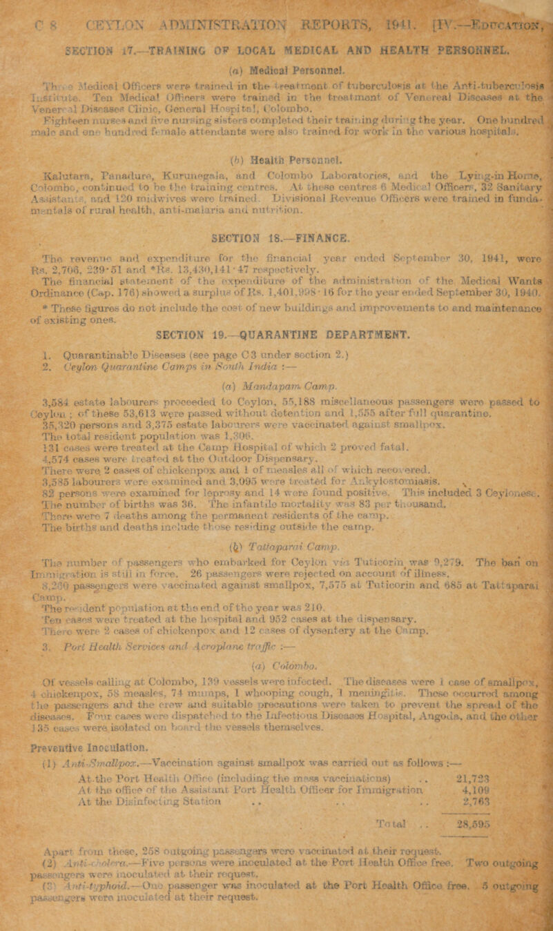 SECTION i7. -THAWING 0* LOCAL MEDICAI. AND HEALTH PERSONNEL. (a) Medical Personnel, Th Medical Officers were trained in the treatment of tuberculosis at. the Anti .inhere- ’o«j« lusritute. Ten Medical Officers were trained in the treatment of Venereal Disoaftee at. the Verier a I {diseases Clinic, General Hospital, 4 olombo, eighteen nurses and five mu sing sisters completed their training duti -g the year. One hundred rmdo and on - hundred f* male attendants were also trained for work In the various hospitals. (5) Health Personnel. Kalutarn, Fanadure, Kurunegala, and Colombo Laboratories, and. the Lying-in Hoi ie, Colombo, continued to be the training centres. Yt these centres 6 Med.re1 Officer; , 32 Sanitary Aawistan. arid 120 midwives were trained. Divisional Revenue Officers were trained in funds- m-ntals of rural health, anti-maiaria and nutrition. SECTION 18.—FINANCE. The revenue and expenditure for Hie financial year ended September 20, 1941, were : R.s. 2,706. 239*51 and *Rs. 13,430,141*47 respectively. The financial statement of the expenditure of the administration or the Medical Wants Ordinance (Cap. 176) showed a. surpJus of Rs. 1,401.998 16 for the year ei>ded September 30, 194(i * These figures do not include the cost of new buildings and improvements to and maintenance of existing ones. SECTION 19.- QUARANTINE DEPARTMENT. 1, Quarantillable Diseases (see page 03 under section 2.) 2. Ceylon Quarantine Camps in South India :— (a) Mandapam. Cam p. 3.584 estate labourers proceeded to Ceylon, 55,188 miscellaneous passengers were passed to : ’ey Ion • of these 53,613 were passed without detention and 1,555 after full quarantine, 35,220 persons and 3,375 estate labourers were vaccinated, against smallpox. The total resident population was 1,300. 131 cases were treated at the Camp Hospital of which 2 proved fatal. ,574 eases were Lieated at the Outdoor Dispensary. There were. 2 cases of chickenpox and i of measles ali m which reco ered. 3.585 labourers wore examined and 3,095 wore treated for Ankylostomiasis. -82 persons were examined for leprosy and 14 were found positive. This included 3 Ceyi- ..os. . The number of births was 36. The infantile mortality* was 83 per to >usand. There were 7 deaths among the permanent residents of the camp. The births and deaths include those residing outside the camp. {£) Tatfaparai Camp. The number of passengers who embarked for Ceylon via Tutieorin was ^ 2 9* Jir:mb;* i-tioi- is stiff in force. 26 passengers were rejected on account of illness. 3.2Cu passengers were vaccinated against smallpox, 7,575 at Tutieorin and 685 Camp, The r- dent population at' the end of tho year was 210. Ten oases were treated at the hospital and 952 eases at the dispensary. Tne e were 2 eases of chickenpox and 12 coses of dysentery at the Camp. 3. Pori Health Services and Aeroplane traffic :— The ban on at Tall aparai ; (a) Colombo. Of vessels calling at Colombo, 139 vessels were infected. The diseases were i ease of smallp< : , 4 chickenpox, 58 measles, 74 mumps, 1 whooping cough, 1 meningitis. These occurred among thn passengers and the crew and suitable precautions wero taken to prevent the spread of the diseases. Fmu cases were dispatched to the Infectious Diseases Hospital, Angoda, and the other j 35 cases were isolated on board the vessels themselves. Preventive Inoculation. (1) Anti-Smallpox.—Vaccination against smallpox was carried out as follows :— At.the Port Health Office {including the moss vaccinations) .. 21,723 At the office of the Assistant Port Health Officer for Immigration 4,109 At the Disinfecting Station .. . . .. 2,763 -— *1 Tn i cal 28,595 Apart, from these, 258 outgoing passengers were vaccinated at their request. (2) Anti-( '/>hao.—Five persons were inoculated at the Port- Health Office free. Two outgoing passengers wore inoculated at their request, C Anti-typhoid.—One passenger was inoculated at the Port Health Office free. 5 outgo mg pa-Raec,ger« were inoculated at their request.