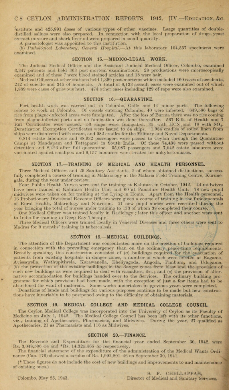 ffistitute and 425,891 doses of various types of other vaccines. Large quantities of double- distilled salines were also prepared. In connection with the local preparation of drugs, yeast extract mixture and shark liver oil were prepared in small quantity. A parasitologist was appointed to this institution. (b) Pathological Laboratory, General Hospital.—At this laboratory 104,557 specimens were examined. SECTION 15.-MEDICO-LEGAL WORK. The Judicial Medical Officer and the Assistant Judicial Medical Officer, Colombo, examined 8,347 patients and held 363 post-mortem examinations. 28 productions wero microscopically examined and of these 7 were blood stained articles and 18 were hair. Medical Officers at other stations held 1,399 post-mortems which included 460 cases of accidents, 212 of suicide and 345 of homicide. A total of 6,133 assault cases were examined out of which 1,889 were cases of grievous hurt. 474 other cases including 129 of rape were also examined. SECTION 16.—QUARANTINE. Port health work was carried out in Colombo, Galle and 14 minor ports. The following relates to work at Colombo. Of vessels entering Colombo, 40 were infected. 649,586 bags of rice from plague-infected areas were fumigated. After the loss of Burma there was no rice coming from plague-infected ports and no fumigation was done thereafter. 567 Bills of Health and 7 Rat Certificates were issued. 53 ships were fumigated, 35 with HCN.and 18 with S02. Deratization Exemption Certificates were issued to 54 ships. 1,984 cradles of soiled linen from ships were disinfected with steam, and 982 cradles for the Military and Naval Departments. 6,814 estate labourers and. 88.932 passengers were passed to Ceylon through the Quarantine Camps at Mandapam and Tattaparai in South India. Of these 74,438 were passed without detention and 8,426 after full quarantine. 55,087 passengers and 7,042 estate labourers were vaccinated against smallpox and 6,157 labourers were treated for ankylostomiasis. SECTION 17.—TRAINING OF MEDICAL AND HEALTH PERSONNEL. Three Medical Officers and 29 Sanitary Assistants, 2 of whom obtained distinctions, success¬ fully completed a course of training in Malariology at the Malaria Field Training Centre, Kurune- gala, during the year under review. Four Public Health Nurses were sent for training at Kalutara in October, 1942. 44 midwives have been trained at Kalutara Health Unit and 60 at Panadure Health Unit. 78 new pupil midwives were taken on for training at the Lying-in Home. Apart from the Health personnel, 16 Probationary Divisional Revenue Officers were given a course of training in the fundamentals of Rural Health, Malariology and Nutrition. 21 new pupil nurses were recruited during the year bringing the total of nurses under training to 133 of whom 38 completed their course. One Medical Officer was trained locally in Radiology ; later this officer and another were sent to India for training in Deep Ray Therapy. Three Medical Officers were trained locally in Venereal Diseases and three others were sent to Madras for 9 months’ training in tuberculosis. SECTION 18.—MEDICAL BUILDINGS. The attention of the Department was concentrated more on the erection of buildings required in connection with the prevailing emergency than on the ordinary peace-time requirements. Broadly speaking, this construction consisted of (a) buildings required for the evacuation of patients from existing hospitals in danger zones, a number of which were ersetecT at Ragama, Avissawella, Wathupitiwela, Karawanella, Eheliyagoda, Angoda, Pimbura, and Udugama, (b) the protection of the existing buildings in the danger zones from blast and the provision of such new buildings as were required to deal with casualties, &c. ; and (c) the provision of alter¬ native accommodation for buildings handed over to the Services. The ordinary building pro¬ gramme for which provision had been made, with the exception of just a few items had to be abandoned for want of materials. Some works undertaken in previous years were completed. Donations of lands and buildings for various purposes continue to be made but new construc¬ tions have invariably to be postponed owing to the difficulty of obtaining materials. SECTION 19.—MEDICAL COLLEGE AND MEDICAL COLLEGE COUNCIL. The Ceylon Medical College was incorporated into the University of Ceylon as its Faculty of Medicine on July 1, 1942. The Medical College Council has been left with its other functions, viz., training of Apothecaries, Pharmacists, and Midwives. During the year, 27 qualified as Apothecaries, 21 as Pharmacists and 116 as Midwives. SECTION 20.—FINANCE. The Revenue and Expenditure for the financial year ended September 30, 1942, wore Rs. 3,048,506 -54 and *Rs. 14,325,465 -55 respectively. The financial statement of the expenditure of the administration of the Medical Wants Ordi¬ nance (Cap. 176) showed a surplus of Rs. 1,992,801 -46 on September 30, 1941. (* These figures do not include the cost of new buildings and improvements to and maintenance of existing ones.) Colombo, May 25, 1943. S. F. CHELLAPPAB, Director of Medical and Sanitary Services,