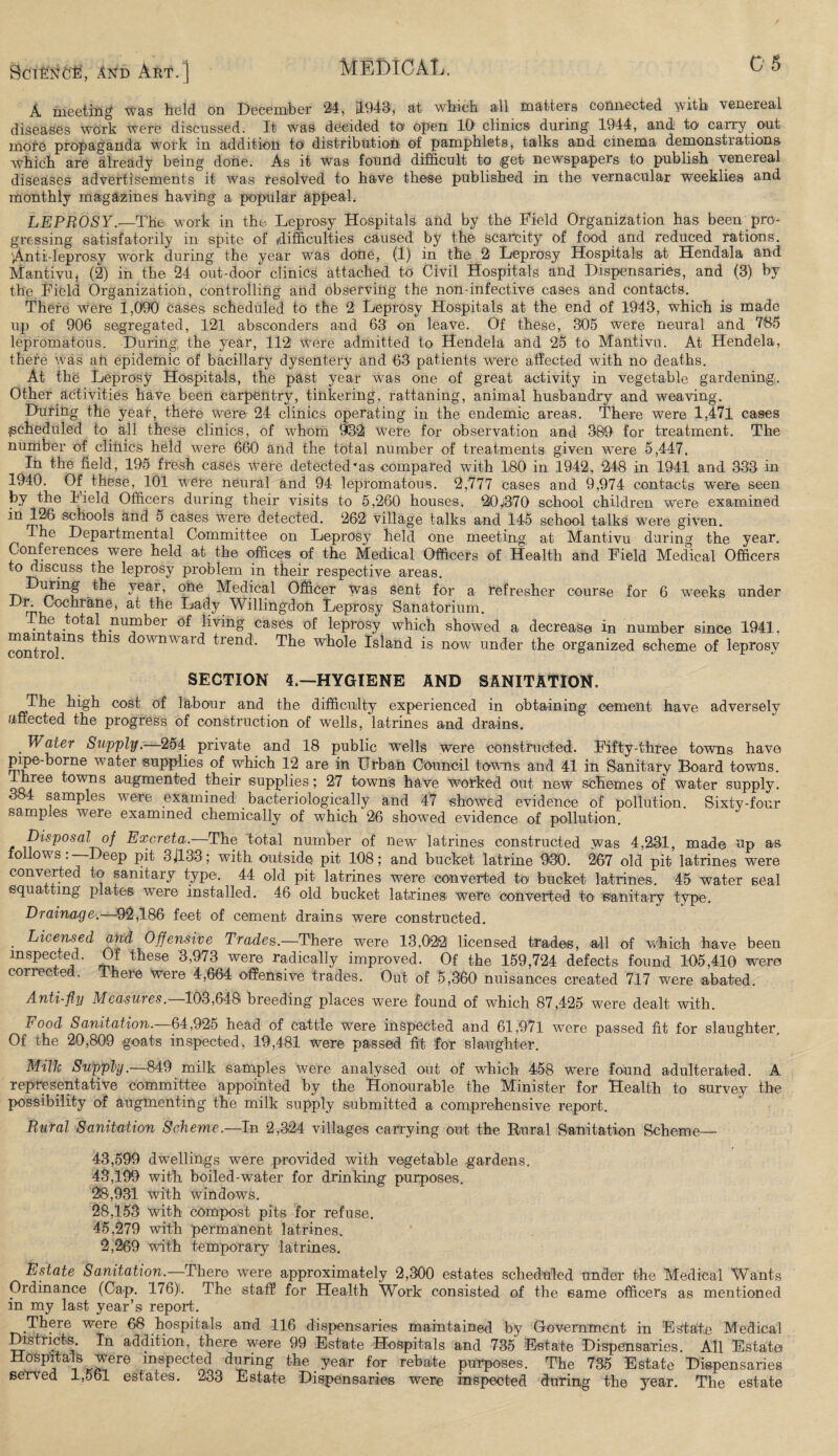 8ci£>rO'i5, And Akt. | MEDICAL. Cj A meeting was held on December 24, 3.948, at which all matters connected with venereal diseases work were discussed. It was decided to open 10 clinics during 1944, and to carry out mole propaganda work in addition to distribution of pamphlets, talks and cinema demonstrations which are already being done. As it was found difficult to get newspapers to publish venereal diseases advertisements it was resolved to have these published in the vernacular weeklies and monthly magazines having a popular appeal. LEPROSY.—The work in the. Leprosy Hospitals and by the Field Organization has been pro¬ gressing satisfactorily in spite of difficulties caused by the scarcity of food and reduced rations. Anti-leprosy work during the year was done, (1) in the 2 Leprosy Hospitals at Hendala and Mantivu, (2) in the 24 out-door clinics attached to Civil Hospitals and Dispensaries, and (3) by the Field Organization, controlling and observing the non-infective cases and contacts. There were 1,090 cases scheduled to the 2 Leprosy Hospitals at the end of 1943, which is made up of 906 segregated, 121 absconders and 63 on leave. Of these, 805 were neural and 735 lepromatous. During the year, 112 Were admitted to Hendela and 25 to Mantivu. At Hendela, there was an epidemic of bacillary dysentery and 63 patients were affected with no deaths. At the Leprosy Hospitals, the past year was one of great activity in vegetable gardening. Other activities have been carpentry, tinkering, rattaning, animal husbandry and weaving. During the year, there were 24 clinics operating in the endemic areas. There were 1,471 cases scheduled to all these clinics, of whom 9132 were for observation and 389 for treatment. The number of clinics held were 660 and the total number of treatments given were 5,447. In the field, 195 fresh cases were detected*as compared with 180 in 1942 , 248 in 1941 and 333 in 1940. Of these, 101 were neural and 94 lepromatous. 2,777 cases and 9,974 contacts were seen by the Field Officers during their visits to 5,260 houses. 20$70 school children were examined sc^00^s anc^ ^ cases were detected. 262 village talks and 145 school talks were given. 1 Departmental Committee on Leprosy held one meeting at Mantivu during the year. Conferences were held at the offices of the Medical Officers of Health and Field Medical Officers to discuss the leprosy problem in their respective areas. During the year, one Medical Officer was sent for a refresher course for 6 weeks under Dr. Cochrane, at the Lady Willingdoli Leprosy Sanatorium. The total number of living cases of leprosy which showed a decrease in number since 1941, conriol1118 1S ^owrmai(^ Dend. The whole Island is now under the organized scheme of leprosy SECTION 4.—HYGIENE AND SANITATION. The high cost of labour and the difficulty experienced in obtaining cement have adversely affected the progress of construction of wells, latrines and drains. . ^ ater Supply.—254 private and 18 public wells were constructed. Fifty-three towns have pipe-borne water supplies of which 12 are in Urban Council towns and 41 in Sanitary Board towns. qq/66 ^owns au£men^ed their supplies ; 27 towns have worked out. new schemes of water supply. 3 4 samples were examined bacteriologically and 47 showed evidence of pollution. Sixty-four samples were examined chemically of which 26 showed evidence of pollution. Disposal of Excreta.—The total number of new latrines constructed was 4,231, made up as ollows. Deep pit 3J133; with outside pit 108; and bucket latrine 930. 267 old pit latrines were converted to sanitary type. 44 old pit latrines were converted to bucket latrines. 45 water seal squatting plates were installed. 46 old bucket latrines, were converted to sanitary type. Drainage.—92,186 feet of cement drains were constructed. . Licensed and Offensive Trades.—There were 13,022 licensed trades, all of which have been inspected. Of these 3,973 were radically improved. Of the 159,724 defects found 105,410 were corrected. There were 4,664 offensive trades. Out of 5,360 nuisances created 717 were abated. Anti-fly Measures.—103,648 breeding places were found of which 87,425 were dealt with. rood Sanitation. 64,925 head of cattle were inspected and 61,971 were passed fit for slaughter. Of the 20,809 goats inspected, 19,481 were passed fit for slaughter. Milk Supply—849 milk samples were analysed out of which 458 were found adulterated. A representative committee appointed by the Honourable the Minister for Health to survey the possibility of augmenting the milk supply submitted a comprehensive report. Rural Sanitation Scheme.—In 2,324 villages carrying out the Rural Sanitation Scheme- 43,599 dwellings were provided with vegetable gardens. 43,199 with boiled-water for drinking purposes. 28,931 with windows. 28,153 with compost pits for refuse. 45,279 with permanent latrines. 2,269 with temporary latrines. Estate Sanitation.—There were approximately 2,300 estates scheduled under the Medical Wants Ordinance (Cap. 176). The staff for Health Work consisted of the same officers as mentioned in my last year’s report. There were 68 hospitals and 116 dispensaries maintained by Government in Estate Medical Districts. In addition, there were 99 Estate Hospitals and 735 Estate Dispensaries. All Estate Hospitals were inspected during the _ year for rebate purposes. The 735 Estate Dispensaries served 1,561 estates. 233 Estate Dispensaries were inspected during the year. The estate