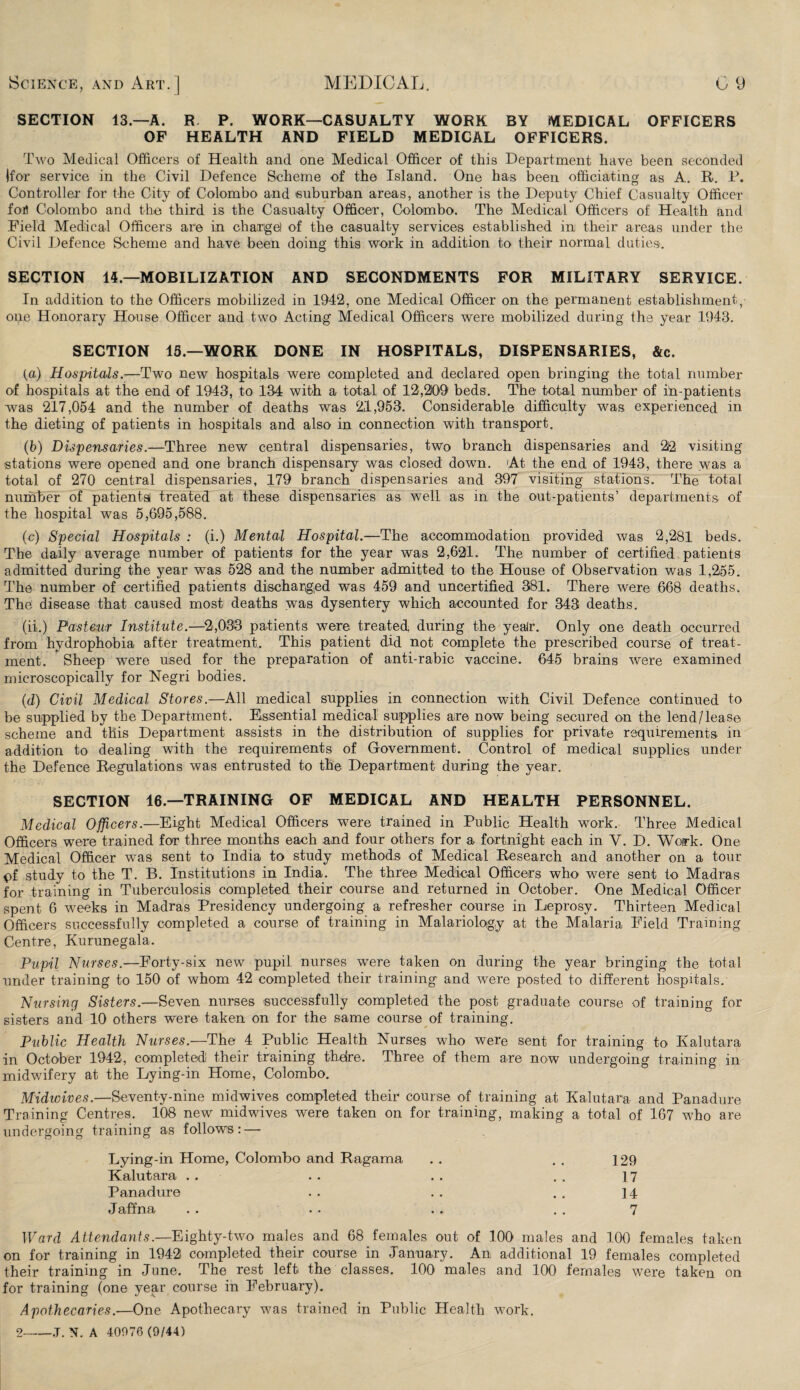 SECTION 13— A. R P. WORK—CASUALTY WORK BY iVIEDICAL OFFICERS OF HEALTH AND FIELD MEDICAL OFFICERS. Two Medical Officers of Health and one Medical Officer of this Department have been seconded Ifor service in the Civil Defence Scheme of the Island. One has been officiating as A. R. P. Controller for the City of Colombo and suburban areas, another is the Deputy Chief Casualty Officer fort Colombo and the third is the Casualty Officer, Colombo. The Medical Officers of Health and Field Medical Officers are in charge! of the casualty services established iiu their areas under the Civil Defence Scheme and have been doing this work in addition to their normal duties. SECTION 14—MOBILIZATION AND SECONDMENTS FOR MILITARY SERVICE. In addition to the Officers mobilized in 1942, one Medical Officer on the permanent establishment, one Honorary House Officer and two Acting Medical Officers were mobilized during the year 1943. SECTION 15—WORK DONE IN HOSPITALS, DISPENSARIES, &c. (a) Hospitals.—Two new hospitals were completed and declared open bringing the total number of hospitals at the end of 1943, to 134 with a total of 12,209 beds. The total number of m-patients was 217,054 and the number of deaths was 21,953. Considerable difficulty was experienced in the dieting of patients in hospitals and also in connection with transport. (b) Dispensaries.—Three new central dispensaries, two branch dispensaries and 212 visiting stations were opened and one branch dispensary was closed down. At the end of 1943, there was a total of 270 central dispensaries, 179 branch dispensaries and 397 visiting stations. The total number of patients! treated at these dispensaries as well as in the out-patients’ departments of the hospital was 5,695,588. (c) Special Hospitals : (i.) Mental Hospital.—The accommodation provided Avas 2,281 beds. The daily average number of patients for the year was 2,621. The number of certified patients admitted during the year was 528 and the number admitted to the House of Observation was 1,255. The number of certified patients discharged was 459 and uncertified 381. There were 668 deaths. The disease that caused most deaths was dysentery which accounted for 343 deaths. (ii.) Pasteur Institute.—2,033 patients were treated during the yeair. Only one death occurred from hydrophobia after treatment. This patient did not complete the prescribed course of treat¬ ment. Sheep were used for the preparation of anti-rabic vaccine. 645 brains were examined microscopically for Negri bodies. (d) Civil Medical Stores.—All medical supplies in connection with Civil Defence continued to be supplied by the Department. Essential medical supplies are now being secured on the lend/lease scheme and this Department assists in the distribution of supplies for private requirements in addition to dealing with the requirements of Government. Control of medical supplies under the Defence Regulations was entrusted to the Department during the year. SECTION 16.—TRAINING OF MEDICAL AND HEALTH PERSONNEL. Medical Officers.—Eight Medical Officers were trained in Public Health work. Three Medical Officers were trained for three months each and four others for a fortnight each in V. D. Work. One Medical Officer was sent to India to study methods of Medical Research and another on a tour pf study to the T. B. Institutions in India. The three Medical Officers who were sent to Madras for training in Tuberculosis completed their course and returned in October. One Medical Officer spent 6 weeks in Madras Presidency undergoing a refresher course in Leprosy. Thirteen Medical Officers successfully completed a course of training in Malariology at the Malaria Field Training Centre, Kurunegala. Pupil Nurses.—Forty-six new pupil nurses were taken on during the year bringing the total under training to 150 of whom 42 completed their training and were posted to different hospitals. Nursing Sisters.—Seven nurses successfully completed the post graduate course of training for sisters and 10 others were taken on for the same course of training. Public Health Nurses.—The 4 Public Health Nurses who were sent for training to Kalutara in October 1942, completed their training thetre. Three of them are now undergoing training in midwifery at the Lying-in Home, Colombo. Midwives.—Seventy-nine midwives completed their course of training at Kalutara and Panadure Training Centres. 108 new midwives were taken on for training, making a total of 167 who are undergoing training as follows: — Lying-in Home, Colombo and Ragama . . . . 129 Kalutara . . . . . . . . 17 Panadure .. . . . . 14 Jaffna . . . . . . . . 7 Ward Attendants.—Eighty-two males and 68 females out of 100 males and 100 females taken on for training in 1942 completed their course in January. An additional 19 females completed their training in June. The rest left the classes. 100 males and 100 females were taken on for training (one year course in February). Apothecaries.—One Apothecary was trained in Public Health work. 2——J. N. A 40076 (9/44)