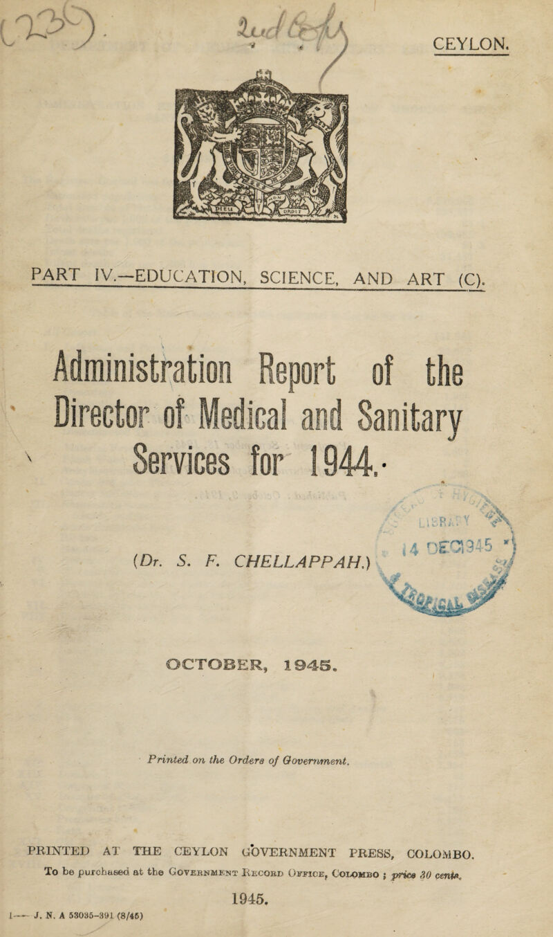 PART IV.—EDUCATION, SCIENCE, AND ART (C). ■naiaiwiii^ in.jirffnmi» n—B—a—p—n——nta— Administration Report of the Director of Medical and Sanitary Services for 1944.- (Dr. S. F. CHELLAPPAH.) OCTOBER, 1945. Printed on the Orders of Government. PRINTED AT THE CEYLON GOVERNMENT PRESS, COLOMBO, To be purchased at the Government Record Office, Colombo ; pries ,HO centft* 1945. L-J. N. A 53035-391 (8/45)