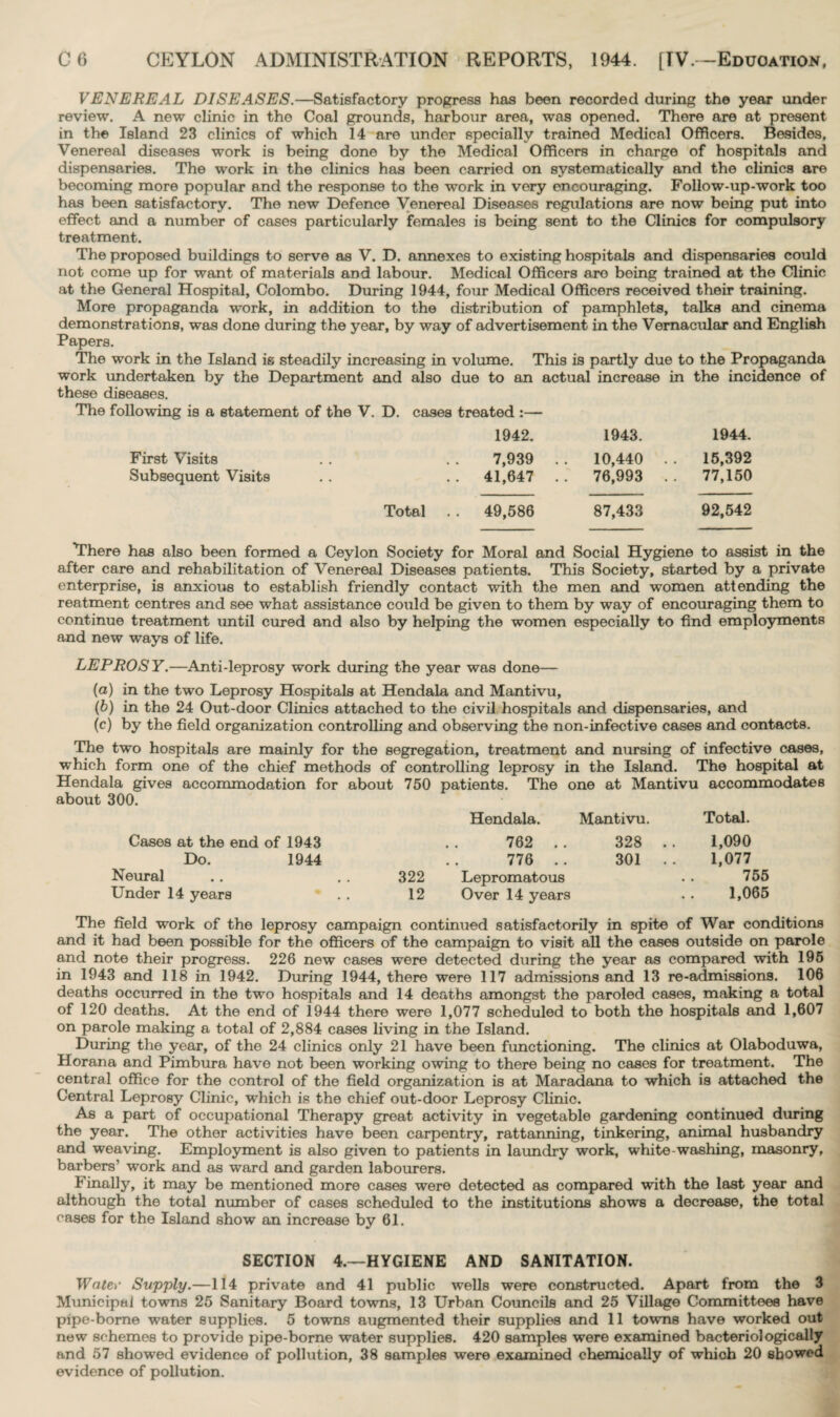 VENEREAL DISEASES.—Satisfactory progress has been recorded during the year under review. A new clinic in the Coal grounds, harbour area, was opened. There are at present in the Island 23 clinics of which 14 are under specially trained Medical Officers. Besides, Venereal diseases work is being done by the Medical Officers in charge of hospitals and dispensaries. The work in the clinics has been carried on systematically and the clinics are becoming more popular and the response to the work in very encouraging. Follow-up-work too has been satisfactory. The new Defence Venereal Diseases regulations are now being put into effect and a number of cases particularly females is being sent to the Clinics for compulsory treatment. The proposed buildings to serve as V. D. annexes to existing hospitals and dispensaries could not come up for want of materials and labour. Medical Officers aro being trained at the Clinic at the General Hospital, Colombo. During 1944, four Medical Officers received their training. More propaganda work, in addition to the distribution of pamphlets, talks and cinema demonstrations, was done during the year, by way of advertisement in the Vernacular and English Papers. The work in the Island is steadily increasing in volume. This is partly due to the Propaganda work undertaken by the Department and also due to an actual increase in the incidence of these diseases. The following is a statement of the V. D. cases treated :— 1942. 1943. 1944. First Visits . . . . 7,939 Subsequent Visits . . . . 41,647 10,440 . . 76,993 . . 15,392 77,150 Total . . 49,586 87,433 92,542 There has also been formed a Ceylon Society for Moral and Social Hygiene to assist in the after care and rehabilitation of Venereal Diseases patients. This Society, started by a private enterprise, is anxious to establish friendly contact with the men and women attending the reatment centres and see what assistance could be given to them by way of encouraging them to continue treatment until cured and also by helping the women especially to find employments and new ways of life. LEPROSY.—Anti-leprosy work during the year was done— (a) in the two Leprosy Hospitals at Hendala and Mantivu, (b) in the 24 Out-door Clinics attached to the civil hospitals and dispensaries, and (c) by the field organization controlling and observing the non-infective cases and contacts. The two hospitals are mainly for the segregation, treatment and nursing of infective cases, which form one of the chief methods of controlling leprosy in the Island. The hospital at Hendala gives accommodation for about 750 patients. The one at Mantivu accommodates about 300. Hendala. Mantivu. Total. Cases at the end of 1943 . . 762 . . 328 .. 1,090 Do. 1944 .. 776 .. 301 . . 1,077 Neural .. . . 322 Lepromatous . . 755 Under 14 years . . 12 Over 14 years . . 1,065 The field work of the leprosy campaign continued satisfactorily in spite of War conditions and it had been possible for the officers of the campaign to visit all the cases outside on parole and note their progress. 226 new cases were detected during the year as compared with 195 in 1943 and 118 in 1942. During 1944, there were 117 admissions and 13 re-admissions. 106 deaths occurred in the two hospitals and 14 deaths amongst the paroled cases, making a total of 120 deaths. At the end of 1944 there were 1,077 scheduled to both the hospitals and 1,607 on parole making a total of 2,884 cases living in the Island. During the year, of the 24 clinics only 21 have been functioning. The clinics at Olaboduwa, Horana and Pimbura have not been working owing to there being no cases for treatment. The central office for the control of the field organization is at Maradana to which is attached the Central Leprosy Clinic, which is the chief out-door Leprosy Clinic. As a part of occupational Therapy great activity in vegetable gardening continued during the year. The other activities have been carpentry, rattanning, tinkering, animal husbandry and weaving. Employment is also given to patients in laundry work, white-washing, masonry, barbers’ work and as ward and garden labourers. Finally, it may be mentioned more cases were detected as compared with the last year and although the total number of cases scheduled to the institutions shows a decrease, the total cases for the Island show an increase by 61. SECTION 4.—HYGIENE AND SANITATION. Waie>- Supply.—114 private and 41 public wells were constructed. Apart from the 3 Municipal towns 25 Sanitary Board towns, 13 Urban Councils and 25 Village Committees have pipe-borne water supplies. 5 towns augmented their supplies and 11 towns have worked out new schemes to provide pipe-borne water supplies. 420 samples were examined bacteriologically and 57 showed evidence of pollution, 38 samples were examined chemically of which 20 showed evidence of pollution.