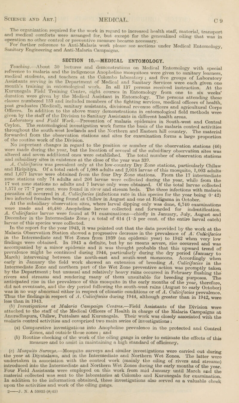 The organization required for the work in regard to increased health staff, material, transport and medical comforts were arranged for, but except for the generalized oiling that was in operation no other control or preventive measure became necessary. For further reference to Anti-Malaria work please see sections under Medical Entomology, Sanitary Engineering and Anti-Malaria Campaigns. SECTION 10— MEDICAL ENTOMOLOGY. Teaching.— About 30 lectures and demonstrations on Medical Entomology with special reference to malaria and the indigenous Anopheline mosquitoes were given to sanitary learners, medical students, and teachers at the Colombo laboratory ; and five groups of Laboratory Assistants serving in the Department of Medical and Sanitary Services were each given one inonth’s training in entomological work. In all 137 persons received instruction. At the Kurunegala Field Training Centre, eight courses in Entomology from one to six weeks’ duration were given by the Medical Assistant in Entomology. The persons attending these classes numbered 153 and included members of the fighting services, medical officers of health, post graduates (Medical), sanitary assistants, divisional revenue officers and agricultural Corps Officers. In addition to the above many demonstrations in entomological field methods were given by the staff of the Division to Sanitary Assistants in different health areas. Laboratory and Field Worlc.—Prevention of malaria epidemics in South-west and Central Ceylon. The entomological investigation work forms the basis of the malaria control activities throughout the south-west lowlands and the Northern and Eastern hill country. The material forwarded from the observation stations and sites for examination forms a large proportion of the routine work of the Division. No important changes in regard to the position or number of the observation stations (46) were made during the year, but the location of several of the subsidiary observation sites was altered and seven additional ones were established. The total number of observation stations and subsidiary sites in existence at the close of the year was 339. A. Culicifacies was prevalent only at the low-country Dry Zone stations, particularly Chilaw and Hiripitiya. Of a total catch of 1,088 adults and 2,018 larvae of this mosquito, 1,003 adults and 1,677 larvae were obtained from the four Dry Zone stations. From the 17 intermediate zone stations only 74 adults and 206 larvae were collected during the year, while from the 17 wet zone stations no adults and 7 larvae only were obtained. Of the total larvae collected 1,571 or 77-7 per cent, were found in river and stream beds. The three infections with malaria parasites all occurred in A. Culicifacies (infections rate in this species for the year being 0 • 42) two infected females being found at Chilaw in August and one at Ridigama in October. At the subsidiary observation sites, where larval dipping only was done, 6,740 examinations were made and 40,480 Anopheline larvae collected and forwarded for ^identification. A. Culicif acies larvae were found at 91 examinations—chiefly in January, July, August and December in the Intermediate Zone; a total of 614 (15 per cent, of the entire larval catch) larvae of this species were collected. In the report for the year 1943, it was pointed out that the data provided by the work at the Malaria Observation Station showed a progressive decrease in the prevalence of A: Culicif acies in the Intermediate and Wet Zones from 1939 (an epidemic year) to 1942 when very low findings were obtained. In 1943 a definite, but by no means severe, rise occurred and was accompanied by a minor epidemic and it was thought probable that this upward trend of prevalence might be continued during 1944, particularly during the dry period (January to March) intervening between the north-east and south-west monsoons. Accordingly when early in January the field work showed an extension of breeding A. Culicif acies in the Intermediate Zone and northern part of the Wet Zone preventive action was promptly taken by the Department; but unusual and relatively heavy rains occurred in February flushing the rivers and streams and rendering many of them unsuitable for breeding purposes. The anticipated rise in the prevalence of this mosquito in the early months of the year, therefore did not eventuate, and the dry period following the south-west rains (August to early October) was in no way abnormal either in respect of climatic conditions or of A. Culicifacies prevalence. Thus the findings in respect of A. Culicifacies during 1944, although greater than in 1942, were less than in 1943. (6) Investigations at Malaria Campaign Centres.—Field Assistants of the Division were attached to the staff of the Medical Officers of Health in charge of the Malaria Campaigns at Anuradhapura, Chilaw, Puttalam and Kurunegala. Their work was closely associated with the malaria control activities and comprised two main series of investigations : (a) Comparative investigations into Anopheline prevalence in the protected and Control Zones, and outside these zones ; and (b) Routine checking of the work of the oiling gangs in order to estimate the effects of this measure and to assist in maintaining a high standard of efficiency. (c) Mosquito Surveys.—Mosquito surveys and similar investigations were carried out during the year at Diyatalawa, and in the Intermediate and Northern Wet Zones. The latter were undertaken in association with the control work (mainly the oiling of rivers and streams) introduced into the Intermediate and Northern Wet Zones during the early months of the year. Four Field Assistants were employed on this work from mid January until March and the material collected was sent to the laboratories at Colombo and Kurunegala for examination. In addition to the information obtained, these investigations also served as a valuable check upon the activities and work of the oiling gangs.